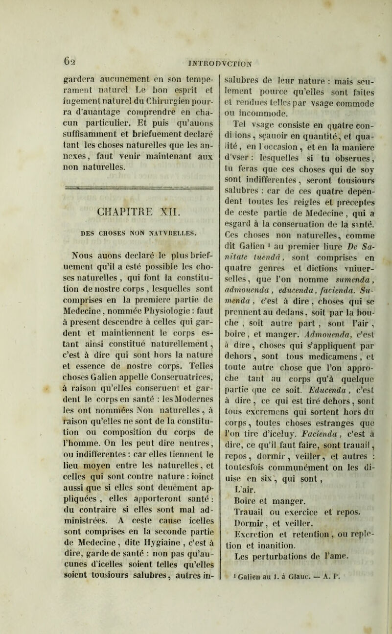 gardera aucunement en son tempé- rament naturel. Le bon esprit et jugement naturel du Chirurgien pour- ra d’auantage comprendre en cha- cun particulier. Et puis qu’auons suffisamment et brièfuement déclaré tant les choses naturelles que les an- nexes, faut venir maintenant aux non naturelles. CHAPITRE XII. DES CHOSES NON NATVREI.LES. Nous auons déclaré le plusbrief- uement qu’il a esté possible les cho- ses naturelles , qui font la constitu- tion de nostre corps , lesquelles sont comprises en la première partie de Medecine, nommée Physiologie : faut à présent descendre à celles qui gar- dent et maintiennent le corps es- tant ainsi constitué naturellement, c’est à dire qui sont hors la nature et essence de nostre corps. Telles choses Galien appelle Conseruatrices, à raison qu’elles conseruent et gar- dent le corps en santé : les Modernes les ont nommées Non naturelles, à raison qu’elles ne sont de la constitu- tion ou composition du corps de l’homme. On les peut dire neutres, ou indifferentes : car elles tiennent le lieu moyen entre les naturelles, et celles qui sont contre nature : ioinct aussi que si elles sont deuëment ap- pliquées , elles apporteront santé : du contraire si elles sont mal ad- ministrées. A ceste cause icelles sont comprises en la seconde partie de Medecine , dite Hygiaine , c’est à dire, garde de santé : non pas qu’au- cunes d’icelles soient telles qu’elles soient tousiours salubres, autres in- salubres de leur nature : mais seu- lement pource qu’elles sont faites et rendues telles par vsage commode ou incommode. Tel vsage consiste en quatre cou- drions, sçauoir en quantité, et qua- lité, en l'occasion, et en la manière d’vser : lesquelles si tu obserues, tu feras que ces choses qui de soy sont indifferentes, seront tousiours salubres : car de ces quatre dépen- dent toutes les reigles et préceptes de ceste partie de Medecine , qui a esgard à la conseruation de la santé. Ces choses non naturelles, comme dit Galien 1 au premier liure De Sa- nitate luendri, sont comprises en quatre genres et dictions vniuer- selles, que l’on nomme samenda, admouenda , educenda, facienda. Su- menda , c’est à dire , choses qui se prennent au dedans, soit par la bou- che , soit autre part , sont l’air , boire, et manger. Admouenda, c’est à dire, choses qui s’appliquent par dehors , sont tous medicamens , et toute autre chose que l’on appro- che tant au corps qu’à quelque partie que ce soit. Educenda , c’est à dire , ce qui est tiré dehors, sont tous excremens qui sortent hors du corps, toutes choses estranges que l’on tire d’iceluy. Facienda, c’est à dire, ce qu’il faut faire, sont trauail, repos, dormir, veiller, et autres : toutesfois communément on les di- uise en six, qui sont, L’air. Boire et manger. Trauail ou exercice et repos. Dormir, et veiller. Excrétion et rétention , ou reple- tion et inanition. Les perturbations de l’ame. 1 Galien au I. à Glauc. — A. P.