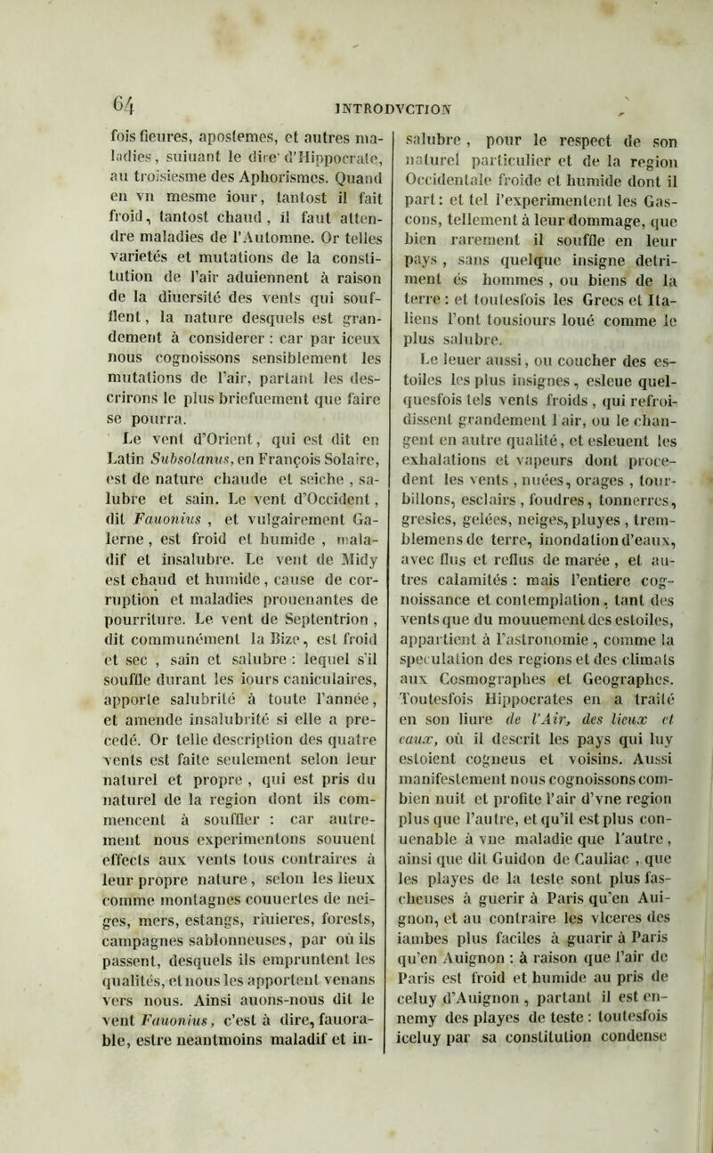 fois Genres, apostemes, et autres ma- ladies, suiuant le dire'd’Hippocrate, au troisiesme des Aphorismes. Quand en vu mesme iour, tantost il fait froid, tantost chaud, il faut atten- dre maladies de l’Automne. Or telles variétés et mutations de la consti- tution de l’air aduiennent à raison de la diuersilé des vents qui souf- tlent, la nature desquels est gran- dement à considérer : car par iceux nous cognoissons sensiblement les mutations de l’air, partant les des- crirons le plus briefuement que faire se pourra. Le vent d’Orient, qui est dit en Latin Subsolanus,en François Solaire, est de nature chaude et seiche , sa- lubre et sain. Le vent d’Occident, dit Fauonius , et vulgairement Ga- lerne, est froid et humide , mala- dif et insalubre. Le vent de Midy est chaud et humide , cause de cor- ruption et maladies prouenantes de pourriture. Le vent de Septentrion , dit communément la îîize, est froid et sec , sain et salubre : lequel s’il souftle durant les iours caniculaires, apporte salubrité à toute l’année, et amende insalubrité si elle a pré- cédé. Or telle description des quatre vents est faite seulement selon leur naturel et propre , qui est pris du naturel de la région dont ils com- mencent à souffler : car autre- ment nous expérimentons souuent effects aux vents tous contraires à leur propre nature, selon les lieux comme montagnes couuerles de nei- ges, mers, estangs, riuieres, forests, campagnes sablonneuses, par où ils passent, desquels ils empruntent les qualités, et nous les apportent venans vers nous. Ainsi auons-nous dit le vent Fauonius, c’est à dire, fauora- ble, eslre neantmoins maladif et in- salubre , pour le respect de son naturel particulier et de la région Occidentale froide et humide dont il part : et tel l’experimenlent les Gas- cons, tellement à leur dommage, que bien rarement il souffle en leur pays , sans quelque insigne détri- ment és hommes , ou biens de la terre: et toutesfois les Grecs et Ita- liens l’ont tousiours loué comme le plus salubre. Le leuer aussi, ou coucher des es- toiles les plus insignes, esleue quel- quesfois tels vents froids , qui refroi- dissent grandement 1 air, ou le chan- gent en autre qualité, et esleuent les exhalations et vapeurs dont procè- dent les vents , nuées, orages , tour- billons, esclairs , foudres, tonnerres, gresics, gelées, neiges, pluyes , trem- blemensde terre, inondation d’eaux, avec fins et reflus de marée , et au- tres calamités : mais l’entiere cog- noissance et contemplation, tant des vents que du mouuementdesestoiles, appartient à l’astronomie , comme la spéculation des régions et des climats aux Cosmographes et Géographes. Toutesfois Hippocrates en a traité en son liure de l'Air, des lieux et eaux, où il descrit les pays qui luy estoient cogneus et voisins. Aussi manifestement nous cognoissons com- bien nuit et profite l’air d’vne région plus que l’autre, et qu’il est plus con- uenahle à vue maladie que l’autre , ainsi que dit Guidon de Cauliac , que les playes de la leste sont plus fas- cheuses à guérir à Paris qu’en Aui- gnon, et au contraire les vlceres des iambes plus faciles à guarir à Paris qu’en Auignon : à raison que l’air de Paris est froid et humide au pris de celuy d’Auignon , parlant il est en- nemy des playes de teste : toutesfois iceluy par sa constitution condense