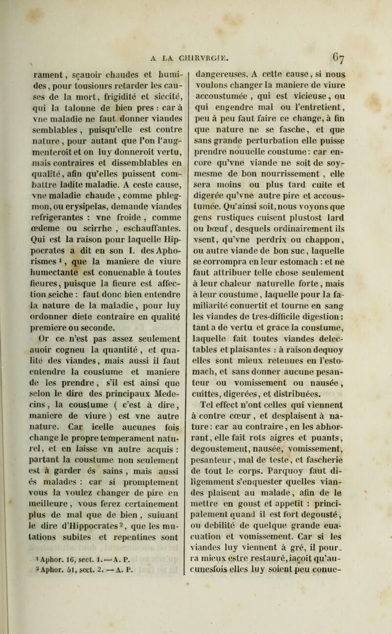 rament, sçauoir chaudes et humi- des , pour tousiours retarder les cau- ses de la mort, frigidité et siccité, qui la talonne de bien près : car à vne maladie ne faut donner viandes semblables, puisqu’elle est contre nature , pour autant que l’on l’aug- menteroit et on luy donneroit vertu, mais contraires et dissemblables en qualité, afin qu’elles puissent com- battre ladite maladie. A ceste cause, vne maladie chaude , comme phleg- mon, ou erysipelas, demande viandes réfrigérantes : vne froide , comme œdeme ou scirrhe , eschauffantes. Qui est la raison pour laquelle Hip- pocrates a dit en son I. des Apho- rismes 1, que la maniéré de viure humectante est conuenable à toutes fleures, puisque la fleure est affec- tion seiche : faut donc bien entendre la nature de la maladie, pour luy ordonner diete contraire en qualité première ou seconde. Or ce n’est pas assez seulement auoir cogneu la quantité, et qua- lité des viandes, mais aussi il faut entendre la couslume et maniéré de les prendre, s’il est ainsi que selon le dire des principaux Méde- cins , la coustume ( c’est à dire, maniéré de viure ) est vne autre nature. Car icelle aucunes fois change le propre tempérament natu- rel , et en laisse vn autre acquis : partant la coustume non seulement est à garder és sains , mais aussi és malades : car si promptement vous la voulez changer de pire en meilleure , vous ferez certainement plus de mal que de bien, suiuant le dire d'Hippocrates 2, que les mu- tations subites et repenlines sont 1 Aphor. 16, sect. 1. — A. P. 2Aphor. 61, sect. 2. —A. P. dangereuses. A cette cause, si nous voulons changer la maniéré de viure accoustumée , qui est vicieuse, ou qui engendre mal ou l’entretient, peu à peu faut faire ce change, à fin que nature ne se fasche, et que sans grande perturbation elle puisse prendre nouuclle coustume : car en- core qu’vne viande ne soit de soy- mesme de bon nourrissement , elle sera moins ou plus tard cuite et digerée qu’vne autre pire et accous- tumée. Qu’ainsi soit, nous voyons que gens rustiques cuisent plustost lard ou bœuf, desquels ordinairement ils vsent, qu’vne perdrix ou chappon, ou autre viande de bon suc, laquelle se corrompra en leur estomach : et ne faut attribuer telle chose seulement à leur chaleur naturelle forte, mais à leur coustume, laquelle pour la fa- miliarité conuertit et tourne en sang les viandes de tres-difficile digestion : tant a de vertu et grâce la couslume, laquelle fait toutes viandes délec- tables et plaisantes : à raison dequoy elles sont mieux retenues en l’eslo- mach, et sans donner aucune pesan- teur ou vomissement ou nausée, cuittes, digérées, et distribuées. Tel effect n'ont celles qui viennent à contre cœur , et desplaisent à na- ture : car au contraire, en les abhor- rant, elle fait rots aigres et puants, degoustement, nausée, vomissement, pesanteur, mal de teste, et fascherie de tout le corps. Parquoy faut di- ligemment s’en quester quelles vian- des plaisent au malade, afin de le mettre en goust et appétit : princi- palement quand il est fort degousté, ou débilité de quelque grande eua- cuation et vomissement. Car si les viandes luy viennent à gré, il pour- ra mieux estre restauré, iaçoit qu’au- cunesfois elles luy soient peu conue-