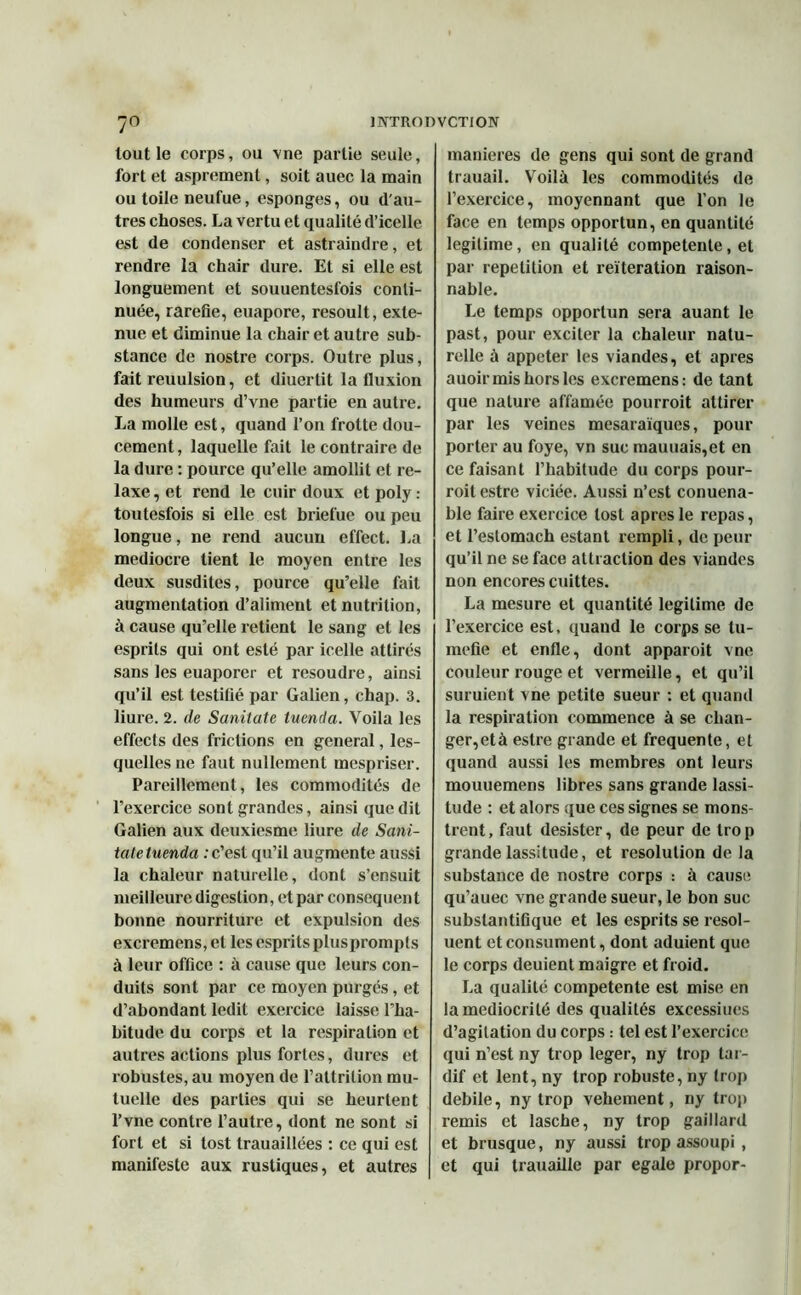 tout le corps, ou vne partie seule, fort et asprement, soit auec la main ou toile neufue, esponges, ou d'au- tres choses. La vertu et qualité d’icelle est de condenser et astraindre, et rendre la chair dure. Et si elle est longuement et souuentesfois conti- nuée, raréfié, euapore, resoult, exte- nue et diminue la chair et autre sub- stance de nostre corps. Outre plus, fait reuulsion, et diuertit la fluxion des humeurs d’vne partie en autre. La molle est, quand l’on frotte dou- cement , laquelle fait le contraire de la dure : pource qu’elle amollit et re- laxe , et rend le cuir doux et poly : toutesfois si elle est briefue ou peu longue, ne rend aucun effect. La médiocre tient le moyen entre les deux susdites, pource qu’elle fait augmentation d’aliment et nutrition, à cause qu’elle retient le sang et les esprits qui ont esté par icelle attirés sans les euaporer et résoudre, ainsi qu’il est testifié par Galien, chap. 3. liure. 2. de Sanitate tuenda. Voila les effects des frictions en general, les- quelles ne faut nullement mespriser. Pareillement, les commodités de l’exercice sont grandes, ainsi que dit Galien aux deuxiesme liure de Sani- tate tuenda : c’est qu’il augmente aussi la chaleur naturelle, dont s’ensuit meilleure digestion, et par conséquent bonne nourriture et expulsion des excremens, et les esprits plusprompls à leur office : à cause que leurs con- duits sont par ce moyen purgés, et d’abondant ledit exercice laisse l’ha- bitude du corps et la respiration et autres actions plus fortes, dures et robustes, au moyen de l’attrilion mu- tuelle des parties qui se heurtent l’vne contre l’autre, dont ne sont si fort et si tost trauaillées : ce qui est manifeste aux rustiques, et autres maniérés de gens qui sont de grand trauail. Voilà les commodités de l’exercice, moyennant que l’on le face en temps opportun, en quantité légitimé, en qualité competente, et par répétition et réitération raison- nable. Le temps opportun sera auant le past, pour exciter la chaleur natu- relle à appeter les viandes, et apres auoir mis hors les excremens: de tant que nature affamée pourroit attirer par les veines mesaraïques, pour porter au foye, vn suc mauuais,et en ce faisant l’habitude du corps pour- roit estre viciée. Aussi n’est conuena- ble faire exercice tost apres le repas, et l’estomach estant rempli, de peur qu’il ne se face attraction des viandes non encores cuittes. La mesure et quantité légitimé de l’exercice est, quand le corps se tu- méfié et enfle, dont apparoit vne couleur rouge et vermeille, et qu’il suruient vne petite sueur : et quand la respiration commence à se chan- ger,età estre grande et frequente, et quand aussi les membres ont leurs mouuemens libres sans grande lassi- tude : et alors que ces signes se mons- trent, faut désister, de peur de trop grande lassitude, et resolution de la substance de nostre corps : à cause qu’auec vne grande sueur, le bon suc subslantifique et les esprits se resol- uent et consument, dont aduient que le corps deuient maigre et froid. La qualité competente est mise en la médiocrité des qualités excessiues d’agitation du corps : tel est l’exercice qui n’est ny trop leger, ny trop tar- dif et lent, ny trop robuste, ny troj» debile, ny trop vehement, ny trop remis et lasche, ny trop gaillard et brusque, ny aussi trop assoupi , et qui trauaille par égalé propor-