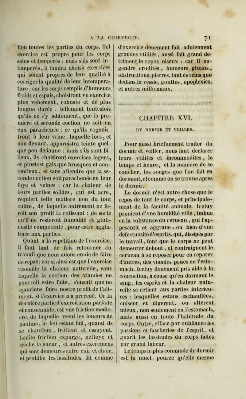 tion toutes les parties du corps. Tel exercice est propre pour les corps sains et tempérés : mais s’ils sont in- temperés, il faudra choisir exercices qui soient propres de leur qualilé à corriger la qualité de leur intempera- ture : car les corps remplis d’humeurs froids et espais, choisiront vn exercice plus vehement, robuste et de plus longue durée : tellement toutesfois qu’ils ne s’y addonnent, que la pre- mière et seconde coctiou ne soit en eux paracheuée : ce qu’ils cognois- tront à leur vrine, laquelle lors, et non deuant, apparoistra teinte quel- que peu de iauue : mais s’ils sont bi- lieux, ils choisiront exercices légers, et plustost gais que brusques et con- tentieux , et sans attendre que la se- conde coction soit paracheuée en leur foye et veines : car la chaleur de leurs parties solides, qui est acre, requiert telle matière non du tout cuitte, de laquelle autrement ne fe- roit son profit la rôtissant : de sorte qu’il ne resteroit humidité et gluti- nosité competente, pour estre agglu- tinée aux parties. Quant à la répétition de l’exercice, il faut tant de fois retourner au trauail que nous auons enuie de faire de repas : car si ainsi est que l’exercice resueille la chaleur naturelle, sans laquelle la coction des viandes ne pourroit estre faite, s’ensuit que ne sçaurions faire nostre profit de l’ali- ment, si l’exercice n’a précédé. Or la dernière partie d’exercitation parfaite etconuenable, est vne friction médio- cre, de laquelle vsent les loueurs de paulme, le ieu estant fini, quand ils se chauffent, frottent et essuyent. Ladite friction expurge, nettoye et seiche la sueur , et autres excremens qui sont demeurés entre cuir et chair, et prohibe les lassitudes. Et comme 71 d’exercice deuëment fait aduiennent grandes vtilités , aussi fait grand dé- triment le repos oiseux : car il en- gendre crudités, humeurs gluans, obstructions,pierres, tant és reins que dedans la vessie, gouttes, apoplexies, et autres mille maux. CHAPITRE XVI. DV DORMIR ET VEILLER. Pour aussi briefuement traiter du dormir et veiller, nous faut déclarer leurs vtilités et incommodités, le temps et heure, et la maniéré de se coucher, les songes que l’on fait en dormant, et comme on se trouue apres le dormir. Le dormir n’est autre chose que le repos de tout le corps, et principale- ment de la faculté animale. Iceluy prouient d’vne humidité vtile, imbue en la substance du cerueau , qui l’ap- pesantit et aggraue : ou bien d’vne défectuosité d’esprits, qui, dissipés par le travail, font que le corps ne peut demeurer debout, et contraignent le cerueau à se reposer pour en reparer d’autres, des viandes prises en l’esto- mach. Iceluy deuëment pris aide à la concoction, à cause qu’en dormant le sang, les esprits et la chaleur natu- relle se retient aux parties intérieu- res : lesquelles estans eschauffées, cuisent et digèrent, ou altèrent mieux, non seulement en l’estomach, mais aussi en toute l’habitude du corps. Outre, efface par oubliance les passions et fascheries de l’esprit, et guarit les lassitudes du corps faites par grand labeur. Le tempsle plus commode de dormir est la nuict, pource qu’elle-mesme