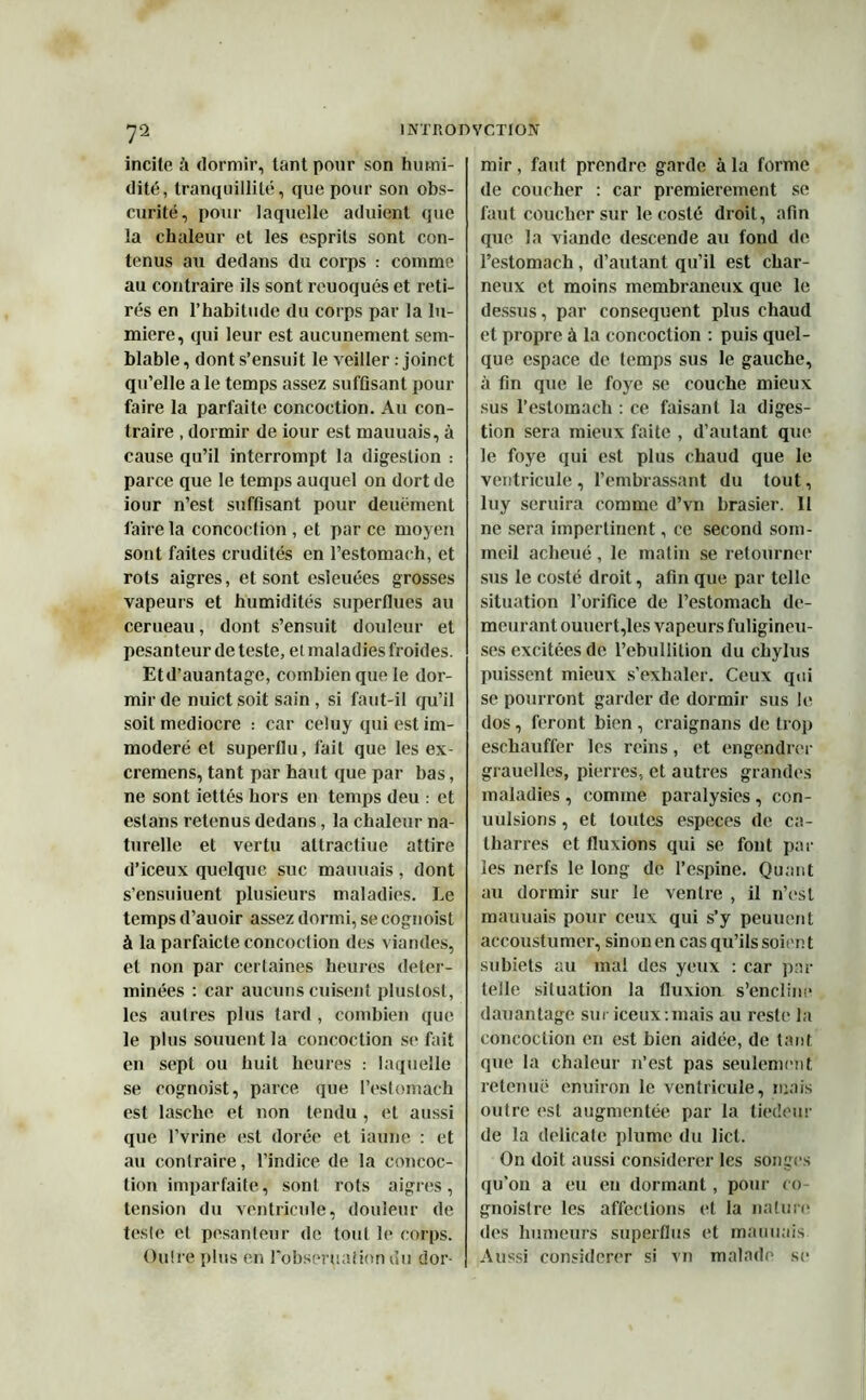 incite à dormir, tant pour son humi- dité, tranquillité, que pour son obs- curité, pour laquelle aduient que la chaleur et les esprits sont con- tenus au dedans du corps : comme au contraire ils sont reuoqués et reti- rés en l’habitude du corps par la lu- mière, qui leur est aucunement sem- blable, dont s’ensuit le veiller : joinct qu’elle ale temps assez suffisant pour faire la parfaite concoction. Au con- traire , dormir de iour est mauuais, à cause qu’il interrompt la digestion : parce que le temps auquel on dort de iour n’est suffisant pour deuëment faire la concoction , et par ce moyen sont faites crudités en l’estomacli, et rots aigres, et sont esleuées grosses vapeurs et humidités superflues au cerneau, dont s’ensuit douleur et pesanteur de teste, el maladies froides. Etd’auantage, combien que le dor- mir de nuict soit sain, si faut-il qu’il soit médiocre : car celuy qui est im- modéré et superflu, fait que les ex- cremens, tant par haut que par bas, ne sont iettés hors en temps deu : et estons retenus dedans, la chaleur na- turelle et vertu attractiue attire d’iceux quelque suc mauuais , dont s’ensuiuent plusieurs maladies. Le temps d’auoir assez dormi, se cognoist à la parfaicte concoction des viandes, et non par certaines heures déter- minées : car aucuns cuisent plustosl, les autres plus tard , combien que le plus soutient la concoction se fait en sept ou huit heures : laquelle se cognoist, parce que l’estomach est lasche et non tendu , et aussi que l’vrine est dorée et iaune : et au contraire, l’indice de la concoc- tion imparfaite, sont rots aigres, tension du ventricule, douleur de teste et pesanteur de tout le corps. Outre plus en l'obseruation du dor- mir , faut prendre garde à la forme de coucher : car premièrement se faut coucher sur le costé droit, afin que la viande descende au fond de l’estomach, d’autant qu’il est char- neux et moins membraneux que le dessus, par conséquent plus chaud et propre à la concoction : puis quel- que espace de temps sus le gauche, à fin que le foye se couche mieux sus l’estomach : ce faisant la diges- tion sera mieux faite , d’autant que le foye qui est plus chaud que le ventricule, l’embrassant du tout, luy seruira comme d’vn brasier. 11 ne sera impertinent, ce second som- meil aclieué , le matin se retourner sus le costé droit, afin que par telle situation l’orifice de l’estomach de- meurant ouuert,les vapeurs fuligineu- ses excitées de l’ebullilion du chylus puissent mieux s’exhaler. Ceux qui se pourront garder de dormir sus le dos, feront bien , craignans de trop eschauffer les reins, et engendrer grauelles, pierres, et autres grandes maladies , comme paralysies , con- uulsions, et toutes especes de ca- tharres et fluxions qui se font par les nerfs le long de l’espine. Quant au dormir sur le ventre , il n’est mauuais pour ceux qui s’y peuuent accoustumer, sinon en cas qu’ils soien t subiets au mal des yeux : car par telle situation la fluxion s’encline dauanlage sur iceux.mais au reste la concoction en est bien aidée, de tant que la chaleur n’est pas seulement retenue enuiron le ventricule, mais outre est augmentée par la tiédeur de la délicate plume du licl. On doit aussi considérer les songes qu’on a eu en dormant , pour co- gnoistre les affections et la nature des humeurs superflus et mauuais Aussi considérer si vn malade se