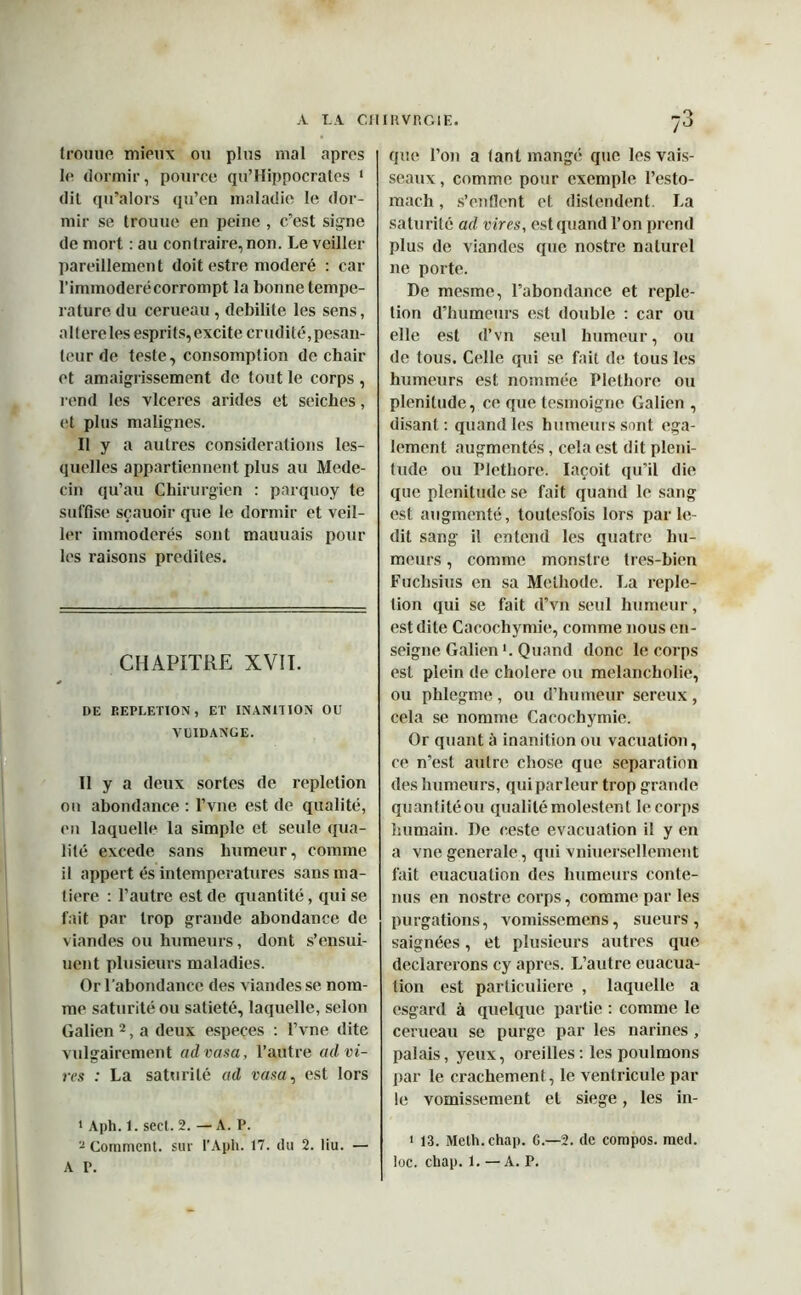 trouue mieux ou plus mal apres le dormir, pource qu’Hippocrates 1 dit qu’alors qu’en maladie le dor- mir se trouue en peine , c’est signe de mort : au contraire, non. Le veiller pareillement doit estre modéré : car l’immodéré corrompt la bonne tempe- rature du cerueau, débilité les sens, a 1 ( ere les esprits, excite crudité, pesan- teur de teste, consomption de chair et amaigrissement de tout le corps , rend les vlceres arides et seiches, et plus malignes. Il y a autres considérations les- quelles appartiennent plus au Méde- cin qu’au Chirurgien : parquoy te suffise sçauoir que le dormir et veil- ler immodérés sont mauuais pour les raisons prédites. CHAPITRE XVII. DE DEPLETION, ET INANITION OU VUIDANGE. Il y a deux sortes de repletion ou abondance : l’vne est de qualité, en laquelle la simple et seule qua- lité excede sans humeur, comme il appert és in températures sans ma- tière : l’autre est de quantité, qui se fait par trop grande abondance de viandes ou hximeurs, dont s’ensui- uent plusieurs maladies. Or l'abondance des viandes se nom- me saturité ou satiété, laquelle, selon Galien2, a deux especes : l’vne dite vulgairement advasa, l’autre ad vi- res : La saturité ad vasa, est lors * Aph. l. scct. 2. — A. P. 2 Comment, sur t’Aph. 17. du 2. liu. — A P. que l’on a tant mangé que les vais- seaux , comme pour exemple l’esto- mach, s’enflent et distendent. La saturité ad vires, est quand l’on prend plus de viandes que nostre naturel ne porte. De mesme, l’abondance et reple- tion d’humeurs est double : car ou elle est d’vn seul humeur, ou de tous. Celle qui se fait de tous les humeurs est nommée Pléthore ou plénitude, ce que tesmoigne Galien , disant: quand les humeurs sont ega- lement augmentés, cela est dit pléni- tude ou Pléthore. Iaçoit qu’il die que plénitude se fait quand le sang est augmenté, toutesfois lors par le- dit sang il entend les quatre hu- meurs , comme monstre tres-bien Fuchsius en sa Méthode. La reple- tion qui se fait d’vn seul humeur, est dite Cacochymie, comme nous en- seigne Galien >. Quand donc le corps est plein de cholere ou melancholie, ou phlegme, ou d’humeur sereux, cela se nomme Cacochymie. Or quant à inanition ou vacuation, ce n’est autre chose que séparation des humeurs, qui parleur trop grande quantitéou qualité molestent le corps humain. De reste évacuation il y en a vne generale, qui vniuersellement fait euacuation des humeurs conte- nus en nostre corps, comme par les purgations, vomissemens, sueurs, saignées, et plusieurs autres que déclarerons cy apres. L’autre euacua- tion est particulière , laquelle a csgard à quelque partie : comme le cerueau se purge par les narines , palais, yeux, oreilles: les poulmons par le crachement, le ventricule par le vomissement et siégé, les in- 1 13. Meth.chap. C.—2. de compos. med. toc. chap. 1. — A. P.