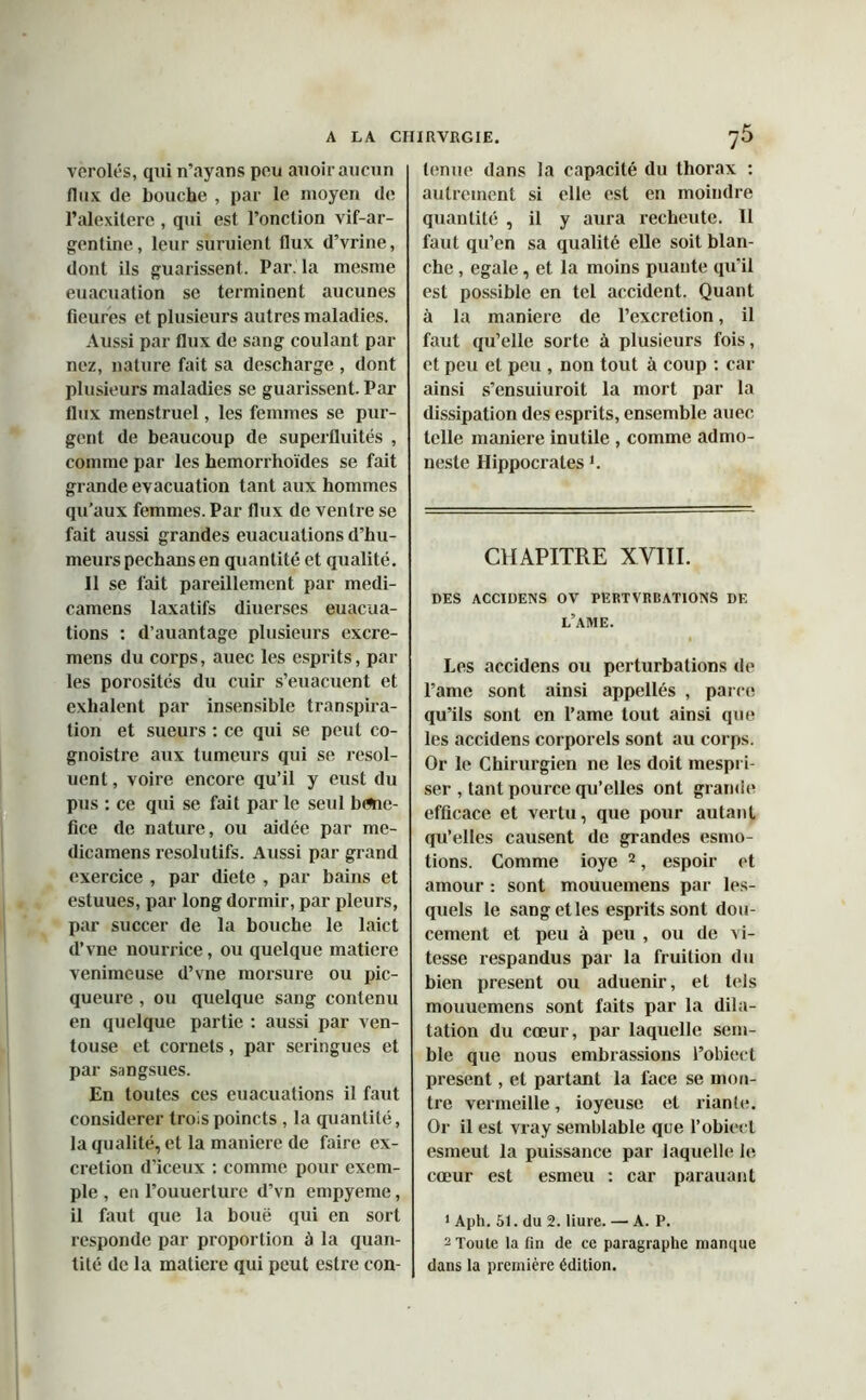 véroles, qui n’ayans pou auoir aucun flux de bouche , par le moyen de l’alexitere , qui est l’onction vif-ar- gentine, leur suruient flux d’vrine, dont ils guarissent. Par. la mesme euacuation se terminent aucunes Heures et plusieurs autres maladies. Aussi par flux de sang coulant par nez, nature fait sa descharge , dont plusieurs maladies se guarissent. Par flux menstruel, les femmes se pur- gent de beaucoup de superfluités , comme par les hemorrhoïdes se fait grande évacuation tant aux hommes qu’aux femmes. Par flux de ventre se fait aussi grandes euacuations d’hu- meurs pechansen quantité et qualité. Il se fait pareillement par medi- camens laxatifs diuerses euacua- tions : d’auantage plusieurs excre- mens du corps, auec les esprits, par les porosités du cuir s’euacuent et exhalent par insensible transpira- tion et sueurs : ce qui se peut co- gnoistre aux tumeurs qui se resol- uenl, voire encore qu’il y eust du pus : ce qui se fait par le seul béné- fice de nature, ou aidée par me- dicamens résolutifs. Aussi par grand exercice , par diete , par bains et estuues, par long dormir, par pleurs, par succer de la bouche le laict d’vne nourrice, ou quelque matière venimeuse d’vne morsure ou pic- queure, ou quelque sang contenu en quelque partie : aussi par ven- touse et cornets, par seringues et par sangsues. En toutes ces euacuations il faut considérer troispoincts , la quantité, la qualité, et la maniéré de faire ex- crétion d’iceux : comme pour exem- ple , eu l’ouuerlure d’vn empyeme, il faut que la boue qui en sort responde par proportion à la quan- tité de la matière qui peut estre con- tenue dans la capacité du thorax : autrement si elle est en moindre quantité , il y aura recheute. II faut qu’en sa qualité elle soit blan- che , égalé, et la moins puante qu’il est possible en tel accident. Quant à la maniéré de l’excretion, il faut qu’elle sorte à plusieurs fois, et peu et peu , non tout à coup : car ainsi s’ensuiuroit la mort par la dissipation des esprits, ensemble auec telle maniéré inutile , comme admo- neste Hippocratesi. CHAPITRE XVIII. DES ACCIDENS OV PERTVRBATIONS DE L’AME. Les accidens ou perturbations de l’ame sont ainsi appellés , parce qu’ils sont en Pâme tout ainsi que les accidens corporels sont au corps. Or le Chirurgien ne les doit mespri- ser , tant pource qu’elles ont grande efficace et vertu, que pour autant qu’elles causent de grandes esmo- tions. Comme ioye 2, espoir et amour : sont mouuemens par les- quels le sang et les esprits sont dou- cement et peu à peu , ou de vi- tesse respandus par la fruilion du bien présent ou aduenir, et tels mouuemens sont faits par la dila- tation du cœur, par laquelle sem- ble que nous embrassions l’obiect présent, et partant la face se mon- tre vermeille, ioyeuse et riante. Or il est vray semblable que l’obiect esmeut la puissance par laquelle le cœur est esmeu : car parauant 1 Aph. 51. du 2. liure. — A. P. 2 Toute la fin de ce paragraphe manque dans la première édition.