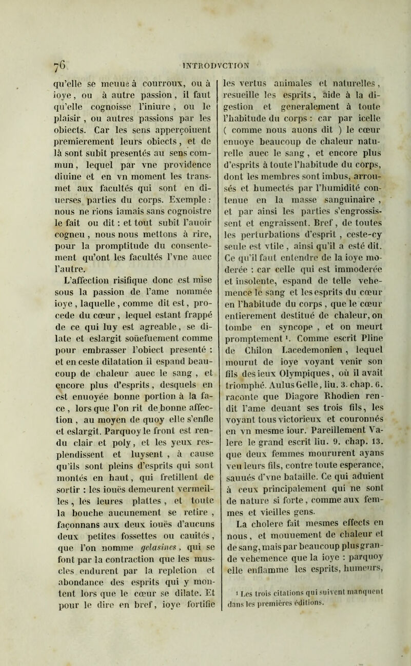 qu’elle se menue à courroux, ou à ioye , ou à autre passion , il faut qu’elle cognoisse l’iniure , ou le plaisir , ou autres passions par les obiects. Car les sens apperçoiuent premièrement leurs obiects, et de là sont subit présentés au sens com- mun , lequel par vne providence diuine et en vn moment les trans- met aux facultés qui sont en di- uerses parties du corps. Exemple : nous ne rions iamais sans cognoistre le fait ou dit : et tout subit l’auoir cogneu , nous nous mettons à rire, pour la promptitude du consente- ment qu’ont les facultés l’vne auec l’autre. L’affection risifique donc est mise sous la passion de l’ame nommée ioye , laquelle , comme dit est, pro- cédé du cœur , lequel estant frappé de ce qui luy est agréable, se di- late et eslargit soüefucment comme pour embrasser l’obiect présenté : et en ceste dilatation il espand beau- coup de chaleur auec le sang , et encore plus d’esprits, desquels en est enuoyée bonne portion à la fa- ce , lors que l’on rit de bonne affec- tion , au moyen de quoy elle s’enfle et eslargit. Parquoy le front est ren- du clair et poly, et les yeux res- plendissent et luysent , à cause qu’ils sont pleins d’esprits qui sont montés en haut, qui frétillent de sortir : les iouës demeurent vermeil- les , les leures plattes, et toute la bouche aucunement se retire , façonnans aux deux iouës d’aucuns deux petites fossettes ou cauités, que l’on nomme gelasines, qui se font par la contraction que les mus- cles endurent par la repletion et abondance des esprits qui y mon- tent lors que le cœur se dilate. Et pour le dire en bref, ioye fortifie les vertus animales et naturelles, resueille les esprits, aide à la di- gestion et généralement à toute l’habitude du corps : car par icelle ( comme nous auons dit ) le cœur enuoye beaucoup de chaleur natu- relle auec le sang, et encore plus d’esprits à toute l’habitude du corps, dont les membres sont imbus, arrou- sés et humectés par l’humidité con- tenue en la masse sanguinaire , et par ainsi les parties s’engrossis- sent et engraissent. Bref, de toutes les perturbations d’esprit, ceste-cy seule est vtile , ainsi qu’il a esté dit. Ce qu’il faut entendre de la ioye mo- dérée : car celle qui est immodérée et insolente, espand de telle vebe- mence le sang et les esprits du cœur en l’habitude du corps , que le cœur entièrement destitué de chaleur, on tombe en syncope , et on meurt promptement *. Comme escrit Pline de Chilon Lacedemonien , lequel mourut de ioye voyant venir son fils des ieux Olympiques, où il avait triomphé. AuîusGelle, liu. 3. chap. 0. raconte que Diagore Rhodien ren- dit l’ame deuant ses trois fils, les voyant tous victorieux et couronnés en vn mesme iour. Pareillement Va- lere le grand escrit liu. 9. chap. 13. que deux femmes moururent ayans veu leurs fils, contre toute esperance, sauués d’vne bataille. Ce qui aduient à ceux principalement qui ne sont de nature si forte, comme aux fem- mes et vieilles gens. La cholere fait mesmes effects en nous, et mouuement de chaleur et de sang, mais par beaucoup plusgran- de vehemence que la ioye : pairquoy elle enflamme les esprits, humeurs, 1 Les trois citations qui suivent manquent dans les premières éditions.