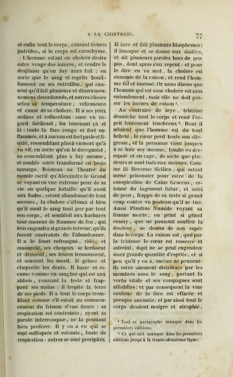 et enfin tout le corps, causant ficures putrides, si le corps est cacochyme. L'homme estant en cholere desire estre vengé des iniures, et rendre le desplaisir qu’on luy aura fait : en sorte que le sang et esprits bouil- lonnent en ses entrailles, qui cau- sent qu’il fait plusieurs et diuersinou- uemens desordonnés, et autres choses selon sa température , vehemence et cause de sa cholere. Il a ses yeux ardans et estincelans auec vn re- gard furibond , les tournant çà et là : toute la face rouge et fort en- flammée, et à aucuns est fort pasleet fl- uide, ressemblant plus à vnmort qu’à vn vif, en sorte qu’on le decognoist, ne ressemblant plus à luy mesme, et semble estre transformé en beste saunage. Boisteau au Theatre du monde escrit qu’Alexandre le Grand se voyant en vne extreme peur de sa vie en quelque bataille qu'il auoit aux Indes, estant abandonnéde tout secours, la cholere s’alluma si bien qu’il suoit le sang tout pur par tout son corps, et sembloit aux barbares tout encerné de flammes de feu , qui leur engendra si grande terreur, qu’ils furent contraints de l’abandonner. 11 a le front refrongné, ridé , et amoncelé, ses cheueux se hérissent et dressent, ses leures trémoussent, et souuenl les mord. 11 grince et claquelte les dents. Il baue et es- cume comme vn sanglier qui est aux abbois, remuant la teste et frap- pant ses mains : il trepite la terre de ses pieds. Il a tout le corps trem- blant comme s’il estoit au commen- cement du frisson d’vne fleure : sa respiration est contrainte, ayant sa parole interrompue, ne la pouuant bien proférer. Il y en a eu qui se sont suffoqués et estaints , faute de respiration : autres se sont précipités. 77 Il iure et fait plusieurs blasphèmes : il inuoque et se donne aux diables, et dit plusieurs paroles hors de pro- pos , dont apres s’en repent : et pour le dire en vn mot, la cholere est ennemie de la raison , et rend l’hom- me fol et insensé. Or nous disons que l’homme qui est sans cholere est sans entendement, mais elle ne doit pas- ser les bornes de raison h Au contraire de ioye , tristesse desseiche tout le corps et rend l’es- prit lentement tenebreux2. Dont il aduient que l’homme est du tout hébété , le cœur perd toute son allé- gresse, et la personne vient iusques à se haïr soy-mesme, tombe en des- espoir et en rage, de sorte que plu- sieurs se sont tués eux mesmes. Com- me fit Herenne Sicilien , qui estant mené prisonnier pour estre de la conspiration de Caius Graccus, es- tonné du iugement futur, et saisi de peur, frappa de sa teste si grand coup contre vn posteau qu’il se tua. Aussi Plautius Numide voyant sa femme morte, en print si grand ennuy , que ne pouuant souffrir la douleur, se donna de son espée dans le corps. La raison est, que par la tristesse le cœur est resserré et astreint, dont ne se peut engendrer assez grande quantité d’esprits, et si peu qu’il y en a, encore ne peuuent- ils estre aisément distribués par les membres auec le sang, partant la vertu vitale et ses compagnes sont affaiblies : et par conséquent la viue couleur de la face est effacée et presque anéantie, et par ainsi tout le corps deuient maigre et atrophié, 1 Tout ce paragraphe manque dans les premières éditions. 2 Ce qui suit manque dans les premières éditions jusqu’à la trente-deuxième ligne.