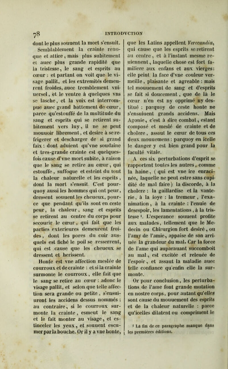 dont le plus souuent la mort s’ensuit. Semblablement la crainte rcuo- que et attire, mais plus subitement et auec plus grande rapidité que la tristesse, le sang et esprits au cœur : et partant on voit que le vi- sage pallit, et les extrémités demeu- rent froides, auec tremblement vni- uersel, et le ventre à quelques vns se lasche, et la voix est interrom- pue auec grand battement de cœur, parce qu’estouffé de la multitude du sang et esprits qui se retirent su- bitement vers luy, il ne se peut mouuoir librement, et desire à se ré- frigérer et descharger de si grand faix : dont aduient qu’vne soudaine et tres-grande crainte est quelques- fois cause d’vne mort subite, à raison que le sang se retire au cœur, qui estouffe , suffoque et esleint du tout la chaleur naturelle et les esprits , dont la mort s’ensuit C’est pour- quoy aussi les hommes qui ont peur, dressent souuent les cheueux, pour- ce que pendant qu’ils sont en ceste peur, la chaleur, sang et esprits se retirent au centre du corps pour secourir le cœur, qui fait que les parties extérieures demeurent froi- des , dont les pores du cuir aus- quels est fiché le poil se resserrent, qui est cause que les cheueux se dressent et hérissent. Honte est vne affection mcslée de courroux et de crainte : cl si la crainte surmonte le courroux, elle fait que le sang se retire au cœur : adonc le visage pallit, et selon que telle affec- tion sera grande ou petite , s’ensui- uront les accidens dessus nommés : au contraire, si le courroux sur- monte la crainte, esmeut le sang et le fait monter au visage, et es- tinceler les yeux, et souuent escu- que les Latins appellent Verecundia, qui cause que les esprits se retirent au centre , et à l’instant mesme re- uiennent, laquelle chose est fort fa- milière aux enfans et aux vierges: elle peint la face d’vne couleur ver- meille , plaisante et agréable : mais tel mouuement de sang et d’esprits se fait si doucement, que de là le cœur n’en est ny opprimé ny des- titué : parquoy de ceste honte ne s’ensuiuent grands accidens. Mais Agonie, c’est à dire combat, estant composé et meslé de crainte et de cholere , assaut le cœur de tous ces deux mouuemens: parquoy en icelle le danger y est bien grand pour la faculté vitale. A ces six perturbations d’esprit se rapportent toutes les autres, comme la haine, ( qui est vne ire enraci- née, laquelle ne peut estre sans cupi- dité de mal faire ) la discorde, à la cholere : la gaillardise et la vante- rie, à la ioye : la tremeur , l’exa- nimation, à la crainte : l’enuie de desespoir, les lamentations, à la tris- tesse '. L’esperance souuent profite aux malades, tellement que le Mé- decin ou Chirurgien fort désiré, ou l’amy de l’amie, appaise de son arri- uée la grandeur du mal. Car la force de l’ame qui auparauant succomboit au mal, est excitée et releuée de l’espoir, et assaut la maladie auec telle confiance qu'enfin elle la sur- monte. Or pour conclusion, les perturba- tions de l’ame font grande mutation en nostre corps, pour autant qu’elles sont cause du mouuement des esprits et de la chaleur naturelle : parce qu’icelles dilatent ou compriment le 1 I.a fin de ce paragraphe manque dans