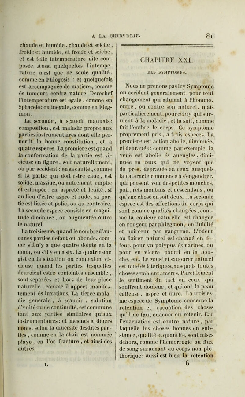 chaude et humide, chaude et seiche , froide et humide, et froide et seiche, et est telle intemperature dite com- posée. Aussi quelquefois l’inlempe- ralure n’est que de seule qualité, comme en Phlogosis : et quelquefois est accompagnée de matière, comme es tumeurs contre nature. Derechef l’intemperature est égalé , comme en Sphacele; ou inégalé, comme en Fleg- mon. La seconde, à sçauoir mauuaise composition , est maladie propre aux parties instrumentaires dont elle per- uerlit la bonne constitution , et a quatre especes. La première est quand la conformation de la partie est vi- cieuse en figure, soit naturellement, ou par accident : en saeauité, comme si la partie qui doit estre caue , est solide, massiue, ou autrement emplie et esloupée : en aspreté et leuité , si au lieu d’estre aspre et rude, sa par- tie est lissée et polie, ou au contraire. La seconde espece consiste en magni- tude diminuée , ou augmentée outre le naturel. La troisiesme, quand le nombre d’au- cunes parties defaut ou abonde, com- me s’il n’y a que quatre doigts en la main, ou s’il y en a six. La quatriesme gist en la situation ou connexion vi- cieuse quand les parties lesquelles deuroient estre coniointes ensemble , sont séparées et hors de leur place naturelle , comme il appert manifes- tement és luxations. La tierce mala- die generale , à sçauoir , solution d'vnitéou de continuité, est commune tant aux parties similaires qu’aux instrumentaires : et mesmes a diuers noms, selon la diuersité desdites par- ties , comme en la chair est nommée playe , en l’os fracture , et ainsi des autres. CHAPITRE XXI. DES SYMPTOMES. Nous ne prenons pas icy Symptôme ou accident généralement, pour tout changement qui aduient à l’homme, outre, ou contre son naturel, mais particulièrement, pourceluy qui sur- uient à la maladie, et la suit, comme fait l’ombre le corps. Ce symptôme proprement pris , a trois especes. La première est action abolie, diminuée, etdeprauée: comme par exemple, la veuë est abolie és aueugles, dimi- nuée en ceux qui ne voyent que de près, deprauée en ceux ausquels la cataracte commence à s’engendrer, qui pensent voir des petites mouches, poil, rets montans et descendans, ou qu’vne chose en soit deux. I.a seconde espece est des affections du corps qui sont comme qualités changées , com- me la couleur naturelle est changée en rougeur par phlegmon, enliuidité et noirceur par gangrené. L’odeur ou flairer naturel est changé en fe- teur, pour vu polypus és narines, ou pour vn vlcere pourri en la bou- che, etc. Legoust et sauourer naturel est muéés icteriques,ausquels toutes choses semblent arneres. Pareillement le sentiment du tact en ceux qui souffrent douleur, et qui ont la peau calleuse, aspre et dure. La troisies- me espece de Symptôme concerne la rétention et vacuation des choses qu’il ne faut euacuer ou retenir. Car l’euacuation est contre nature , par laquelle les choses bonnes en sub- stance, qualité et quantité, sont mises dehors, comme l’hemorragie ou flux de sang suruenant au corps non plé- thorique: aussi est bien la rétention 6 i.