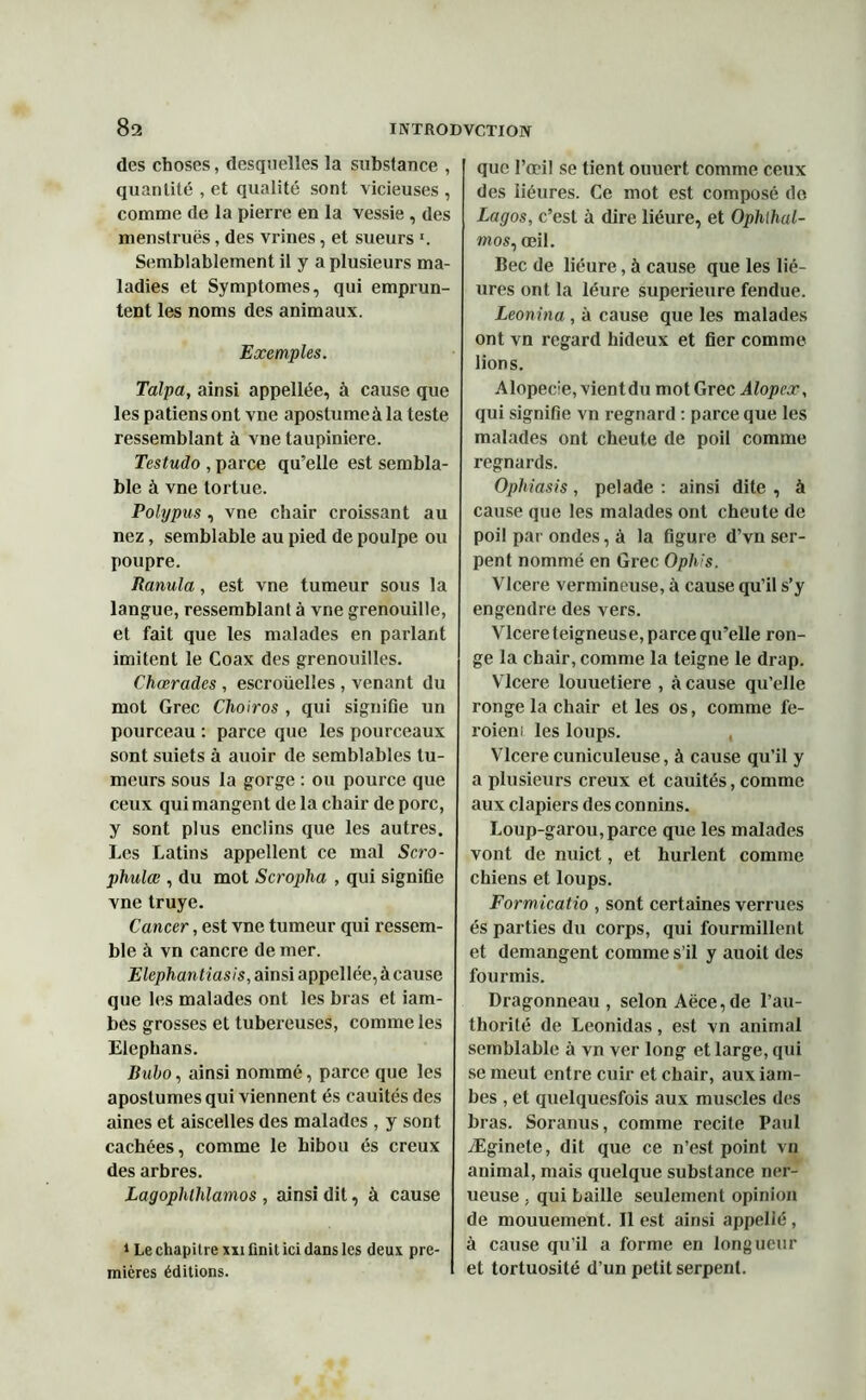 des choses, desquelles la substance , quantité , et qualité sont vicieuses , comme de la pierre en la vessie, des menstrués, des vrines, et sueurs '. Semblablement il y a plusieurs ma- ladies et Symptômes, qui emprun- tent les noms des animaux. Exemples. Talpa, ainsi appellée, à cause que les patiensont vne apostumeàla teste ressemblant à vne taupinière. Testudo , parce qu’elle est sembla- ble à vne tortue. Polypus , vne chair croissant au nez, semblable au pied de poulpe ou poupre. Ranula, est vne tumeur sous la langue, ressemblant à vne grenouille, et fait que les malades en parlant imitent le Coax des grenouilles. Charades , escroüelles , venant du mot Grec Choiros , qui signifie un pourceau : parce que les pourceaux sont suiets à auoir de semblables tu- meurs sous la gorge : ou pource que ceux qui mangent de la chair de porc, y sont plus enclins que les autres. Les Latins appellent ce mal Scro- phulœ , du mot Scropha , qui signifie vne truye. Cancer, est vne tumeur qui ressem- ble à vn cancre de mer. Elephantiasis, ainsi appellée, à cause que les malades ont les bras et iam- bes grosses et tubéreuses, comme les Elephans. Bubo, ainsi nommé, parce que les apostumes qui viennent és cauités des aines et aiscelles des malades , y sont cachées, comme le hibou és creux des arbres. Lagophllilamos , ainsi dit, à cause ‘Le chapitre xxi finit ici dans les deux pre- mières éditions. que l’œil se tient ouuert comme ceux des liéures. Ce mot est composé de Lagos, c’est à dire liéure, et Ophthal- mos, œil. Bec de liéure, à cause que les lié- ures ont la léure supérieure fendue. Leonina, à cause que les malades ont vn regard hideux et fier comme lions. Alopécie, vientdu mot Grec Alopex, qui signifie vn regnard : parce que les malades ont cheute de poil comme regnards. Opliiasis, pelade : ainsi dite , à cause que les malades ont cheute de poil par ondes, à la figure d’vn ser- pent nommé en Grec Oph's. Vlcere vermineuse, à cause qu’il s’y engendre des vers. Vlcere teigneuse, parce qu’elle ron- ge la chair, comme la teigne le drap. Vlcere louuetiere , à cause qu’elle ronge la chair et les os, comme fe- roien: les loups. Vlcere cuniculeuse, à cause qu’il y a plusieurs creux et cauités, comme aux clapiers des connins. Loup-garou,parce que les malades vont de nuict, et hurlent comme chiens et loups. Formicatio , sont certaines verrues és parties du corps, qui fourmillent et démangent comme s’il y auoit des fourmis. Dragonneau , selon Aëce,de l’au- thorité de Leonidas, est vn animal semblable à vn ver long et large, qui se meut entre cuir et chair, aux iam- bes , et quelquesfois aux muscles des bras. Soranus, comme recite Paul Æginete, dit que ce n’est point vn animal, mais quelque substance ner- ueuse , qui baille seulement opinion de mouuement. Il est ainsi appelié, à cause qu’il a forme en longueur et tortuosité d’un petit serpent.