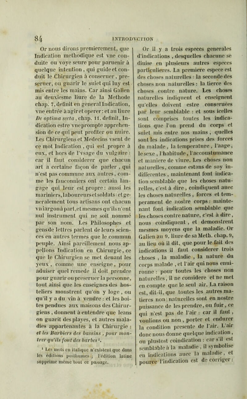 Or nous dirons premièrement, cpie Indication méthodique est vne con- duite ou voye seure pour paruenir à quelque intention, qui guide et con- duit le Chirurgien à conseruer, pre- seruer, ou guarir le suict qui luy est mis entre les mains. Car ainsi Galien au deuxiesme lime de la Méthode chap. 7, définit en general Indication, vne entrée à agir et operer : et au liure De optima secta, chap. 11. définit, In- dication estre vneprompte appréhen- sion de ce qui peut profiter ou nuire. Les Chirurgiens et Médecins vsent de ce mot Indication , qui est propre à eux, et hors de l’vsage du vulgaire : car il faut considérer que chacun art a certaine façon de parler , qui n’est pas commune aux autres, com- me les fauconniers ont certain lan- gage qui leur est propre : aussi les mariniers, laboureurs et soldats : et gé- néralement tous artisans ont chacun vu iargon à part ,et mesmes qu’ils n’ont nul instrument qui ne soit nommé par son nom. Les Philosophes et gens de lettres parlent de leurs scien- ces en autres termes que le commun peuple. Ainsi pareillement nous ap- pelions Indication en Chirurgie, ce que le Chirurgien se met douant les yeux , comme une enseigne, pour aduiser quel remede il doit prendre pour guarir ou preseruer la personne, tout ainsi que les enseignes des hos- teliers monstrent qu’on y loge, ou qu’il y a du vin à vendre : et les boi- tes pendues aux maisons des Chirur- giens , donnent à entendre que leans on guarit desplayes, et autres mala- dies appartenantes à la Chirurgie : et les Barbiers des bassins , pour mon- trer qu'ils font des barbes h 1 Les mots en italique n’existent que dans les éditions posthumes ; l'édition latine supprime même tout ce passage. Or il y a trois especes generales d’indications , desquelles chacune se diuise en plusieurs autres especes particulières. La première espece est des choses naturelles : la seconde des choses non naturelles : la tierce des choses contre nature. Les choses naturelles indiquent et enseignent qu’elles doivent estre conseruées par leur semblable : et sous icelles sont comprises toutes les indica- tions que l’on prend du corps et suiet mis entre nos mains, quelles sont les indications prises des forces du malade , la température , l’aage, le sexe , l’habitude, l’aceoustumance et maniéré de viure. Les choses non naturelles, comme estans de soy in- différentes , maintenant font indica- tion semblable que les choses natu- relles, c’est à dire , coindiquenl auec les choses naturelles, forces et tem- pérament de nostre corps: mainte- nant font indication semblable que les choses contre nature, c’est à dire, nous coindiquent , et demonstrent mesmes moyens que la maladie. Or Galien au 9. liure de saMeth. chap. 9, au lieu où il dit, que pour le fait des indications il faut considérer trois choses , la maladie , la nature du corps malade , et l’air qui nous enui- ronne : pour toutes les choses non naturelles, il ne considéré et ne met en compte que le seul air. La raison est, dit-il, que toutes les autres ma- tières non i naturelles sont en nostre puissance de les prendre, ou fuir, ce qui n’est pas de l’air : car il laut, voulions ou non , porter et endurer la condition présenté de l’air. L’air donc nous donne quelque indication, ou pluslost coindication : car s’il est semblable à la maladie , il symbolise en indications auec la maladie, et pource l’indication est de corrigei .