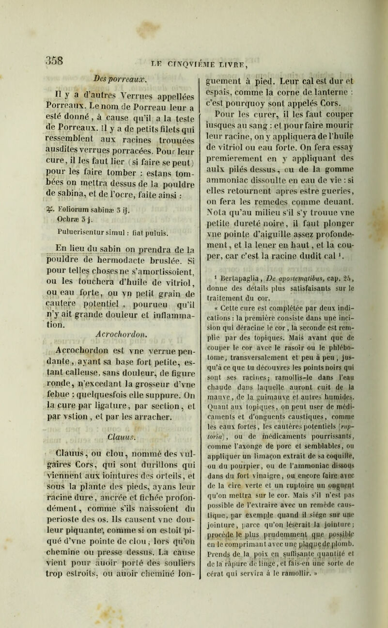 LE OflYQVIKME T.IVRE Des porreaux. Il y a d’autres Verrues appellées Porreaux. Le nom de Porreau leur a esté donné , à cause qu’il a la teste de Porreaux. !l y a de petits filets qui ressemblent aux racines trouvées ausdiles verrues porracées. Pour leur cure, il les faut lier (si faire se peut) pour les taire tomber : estans tom- bées on mettra dessus de la pouldre de sabina, et de l’ocre, faite ainsi : if-. l’oliorum sabinæ 3 ij. Ochræ 3 j. Puluerisentur simul : fiat puluis. En lieu du sabin on prendra de La pouldre de hermodacte bruslée. Si pour telles choses ne s’amorlissoient, ou les touchera d’huile de vitriol, ou eau forte, ou vn pelit grain de cautere potentiel , pourueu qu'il n’y ait grande douleur et inflamma- tion. Âcrochordon. Acrochordon est vne verrue pen- dante, ayant sa base fort petite, es- tant calleuse, sans douleur, de figure ronde, n’excedant la grosseur d’vue febue : quelquesfois elle suppure. On la cure par ligature, par section, et par vstion , et par les arracher. Clauus. Clauus, ou clou, nommé des a ul- gaires Cors, qui sont durillons qui viennent aux iointures des orteils, et sous la plante des pieds, ayans leur racine dure, ancrée et fichée profon- dément, comme s’ils naissoient du périoste des os. Ils causent vne dou- leur piquante', comme si on estoit pi- qué d’vne pointe de clou, lors qu’on chemine ou presse dessus. La cause vient pour auoir porté des souliers trop estroits, ou auoir cheminé lon- guement à pied. Leur cal est dur et espais, comme la corne de lanterne : c’est pourquoy sont appelés Cors. Pour les curer, il les faut couper iusqües au sang : et pour faire mourir leur racine, on y appliquera de l’huile de vitriol ou eau forte. On fera essay premièrement en y appliquant des aulx pilés dessus, ou de la gomme ammoniac dissoulte en eau de vie : si elles retournent apres estre guéries, on fera les remedes comme deuant. Nota qu’au milieu s’il s’y trouue vne petite dureté noire, il faut plonger vne pointe d’aiguille assez profondé- ment , et la leuer en haut, et la cou- per, car c’est la x'acine dudit cal *. 1 Bertapaglia, De aposiernatibut, cap. 25, donne des détails plus satisfaisants sur le traitement du cor. « Cette cure est complétée par deux indi- cations : la première consiste dans une inci- sion qui déracine le cor, la seconde est rem- plie par des topiques. Mais avant que de couper le cor avec le rasoir ou le phlébo- tome, transversalement et peu à peu , jus- qu’à ce que tu découvres les points noirs qui sont ses racines; ramollis-le dans l’eau chaude dans laquelle auront cuit de la mauve, de la guimauve cl autres humides. Quant aux topiques, on peut user de médi- caments et d’onguents caustiques, comme les eaux fortes, les cautères potentiels (rnp- loria), ou de médicaments pourrissants, comme l’axonge de porc et semblables, ou appliquer un limaçon extrait de sa coquille, ou du pourpier, ou de l’ammoniac dissoqs dans du fort vinaigre, ou encore faire avnc de la cire verte et un ruptoire un ongupqt qu’on mettra sur le cor. Mais s’il n’est pas possible de l’extraire avec un remède caus- tique, par exemple quand il siège sur une jointure, parce qu’on léserait la jointure; procède le plus prudemment qpe possible en le comprimant avec une plqquçdçplomb. Prends de la poix en suffisante quantité et de la ràpurc de linge, et fais-en une sorte de cérat qui servira à le ramollir. »