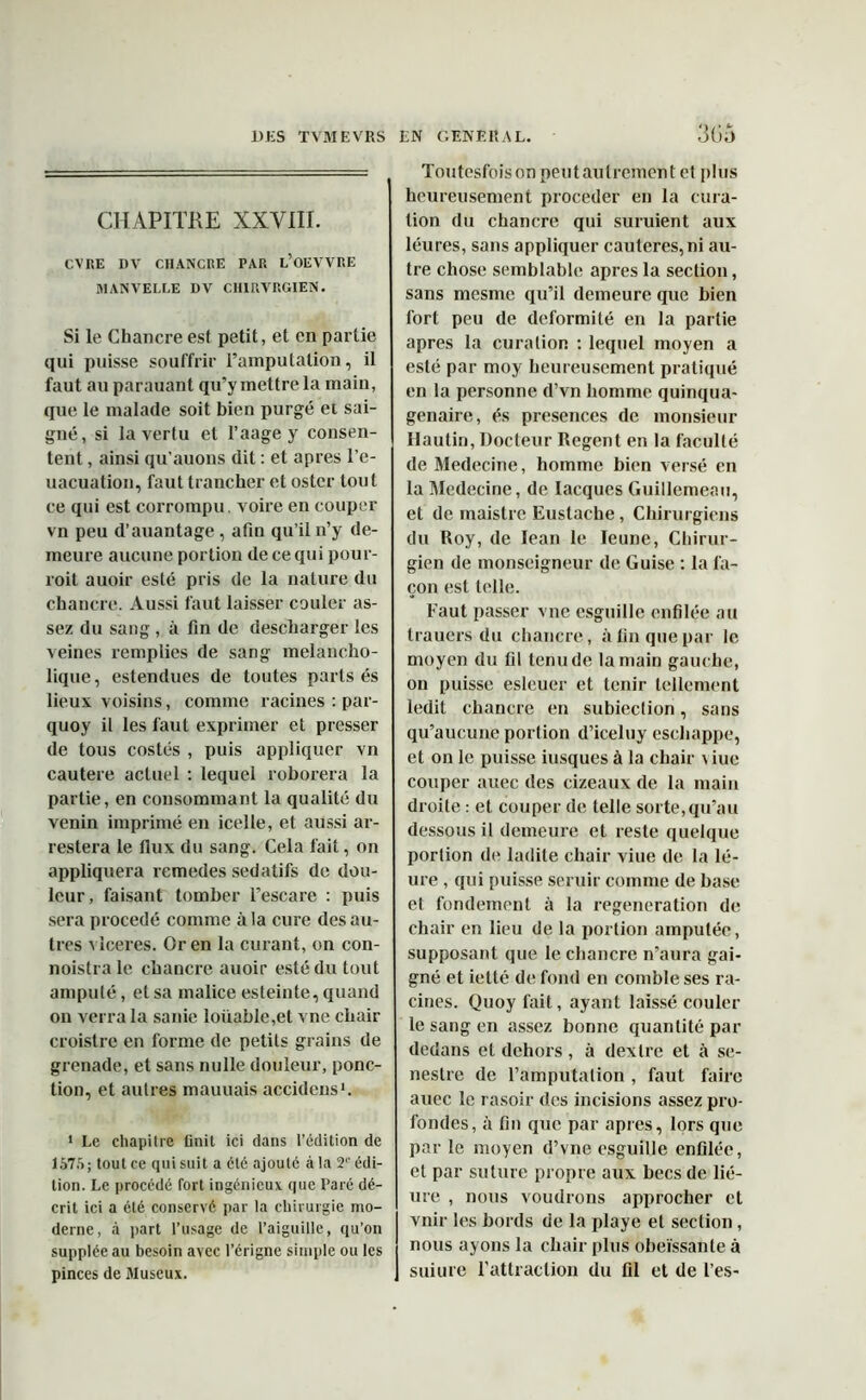 CHAPITKE XXVIII. CVRE DV CHANCRE PAR l’oEVVRE MANVELLE DV CHIRVRGIEN. Si le Chancre est petit, et en partie qui puisse souffrir l’amputation, il faut au parauant qu’y mettre la main, que le malade soit bien purgé et sai- gné, si la vertu et l’aage y consen- tent , ainsi qu’auons dit : et apres l’e- uacuation, faut trancher et oster tout ce qui est corrompu, voire en couper vn peu d’auantage , afin qu’il n’y de- meure aucune portion de ce qui pour- roit auoir esté pris de la nature du chancre. Aussi faut laisser couler as- sez du sang , à fin de descharger les veines remplies de sang melancho- lique, estendues de toutes parts és lieux voisins, comme racines : par- quoy il les faut exprimer et presser de tous costés , puis appliquer vn cautere actuel : lequel roborera la partie, en consommant la qualité du venin imprimé en icelle, et aussi ar- restera le flux du sang. Cela fait, on appliquera remedes sédatifs de dou- leur, faisant tomber l’escare : puis sera procédé comme à la cure des au- tres x iceres. Or en la curant, on con- noistralc chancre auoir esté du tout amputé, et sa malice esteinte, quand on verra la sanie loiiable,et vne chair croistre en forme de petits grains de grenade, et sans nulle douleur, ponc- tion, et autres mauuais accidens1. 1 Le chapitre finit ici dans l’édition de 1575; tout ce qui suit a été ajouté à la 2° édi- tion. Le procédé fort ingénieux, que Paré dé- crit ici a été conservé par la chirurgie mo- derne, à part l’usage de l’aiguille, qu’on supplée au besoin avec l’érigne simple ou les pinces de Museux. 305 Toutesfoison peut autrement et plus heureusement procéder en la cura- tion du chancre qui suruient aux léures, sans appliquer cautères, ni au- tre chose semblable apres la section, sans mesme qu’il demeure que bien fort peu de deformité en la partie apres la curation : lequel moyen a esté par moy heureusement pratiqué en la personne d’vn homme quinqua- génaire, és présences de monsieur Hautin, Docteur Regent en la faculté de Medecine, homme bien versé en la Medecine, de Iacques Guillemeau, et de maistre Eustache, Chirurgiens du Roy, de Iean le Ieune, Chirur- gien de monseigneur de Guise : la fa- çon est telle. Faut passer vne esguille enfilée au trauers du chancre, à fin que par le moyen du fil tenu de la main gauche, on puisse esleuer et tenir tellement ledit chancre en subieclion, sans qu’aucune portion d’iceluy eschappe, et on le puisse iusques à la chair \ iue couper auec des cizeaux de la main droite : et couper de telle sorte,qu’au dessous il demeure et reste quelque portion de ladite chair viue de la lé- ure , qui puisse seruir comme de base et fondement à la régénération de chair en lieu de la portion amputée, supposant que le chancre n’aura gai- gné et ietté de fond en comble ses ra- cines. Quoy fait, ayant laissé couler le sang en assez bonne quantité par dedans et dehors, à dexlre et à se- nestre de l’amputation , faut faire auec le rasoir des incisions assez pro- fondes, à fin que par apres, lors que par le moyen d’vne esguille enfilée, et par suture propre aux becs de lié- ure , nous voudrons approcher et vnir les bords de la playe et section, nous ayons la chair plus obéissante à suiure l'attraction du fil et de l’es-