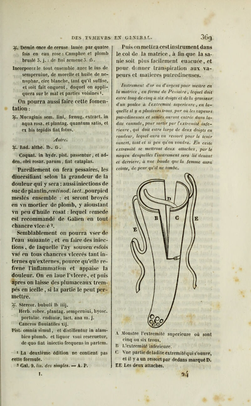 X. Demie once de ceruse lance par quatre fois en eau rose : Camphre c! plomb bruslé 3. j. : de Bol armencô. 15. Incorporez le tout ensemble aucc le ius de semperuiue, de morelle et huile de né- nuphar, cire blanche, tant qu’il suffise, et soit fait onguent, duquel on appli- quera sur le mal et parties voisines ». On pourra aussi faire cette fomen- tation : if. Mucaginis sem. fini, fœnug. extract, in aqua rosa. etplantag. quantum satis, et ex his tepidis fiat fotus. Autre. X. Rad. althe. 1b. G. Coquat. in hydr. pist. passentur, et ad- den. olei rosar. parum, fiat cataplas. Pareillement on fera pessaires, les diuersiüanl selon la grandeur de la douleur qui y sera : aussi iniections de suc de planlin,cm/z nod. lad. ,pourpied meslés ensemble : et seront broyés en vn mortier de plomb, y aioustant vn peu d’huile rosat : lequel remede est recommandé de Galien en tout chancre vice; é1 2. Semblablement on pourra vser de l’eau suiuante , et en faire des iniec- tions, de laquelle i’ay souuen esfois vsé en tous chancres vlcerés tant in- ternes qu’externes, pource qu’elle ré- fréné l’inflammalion et appaise la douleur. On en laue l'vlcere, et puis apres on laisse des plumaceaux trem- pés en icelle, si la partie le peut per- mettre. X. Stercor. bubuli lh iiij. Herb. rober. plantag. semperuiui, liyosc. portulac. endiuiæ, lad. ana m. j. Cancros fiiiuiatiles xij. Pist- omnia simul, et distillentur in alani- bicoplumb. et liquor vsui reseruetur, de quo fiat iniectio frequens in partem. 1 La deuxième édition ne contient pas cette formule. 1 Gai, 9. lin. des simples. — A. P. Puis on mettra cest instrument dans le col de la matrice, à fin que la sa- nie soit plus facilement euacuée,et pour donner transpiration aux va- peurs et matières pulredineuses. Instrument d'or ou d'argent pour mettre en la matrice , en forme de Pessaire , lequel doit eslrc long de cinq à six doigts et de la grosseur d'un poulce à l'extrémité supérieure , en la- quelle il y a plusieurs trous, par où tes vapeurs pulredineuses et sanies auront entrée dans la- dite cannule, pour sortir par l’extrémité infe- rieure , qui doit estre large de deux doigts en rondeur, lequel aura vn ressort pour le tenir ouuert, tant et si peu qu’on voudra. En cesle extrémité se mettront deux attaches, parle moyen desquelles l'instrument sera lié deuant et derrière, à vue bande que la femme aura ceinte, de peur qu’il ne tombe. A jMonstre l’extremité supérieure où sont cinq ou six trous. B L’extremité inférieure. C 5 ne partiedeladiteextremitéquis’ouure, et il y a un ressort par dedans marqué D. EE Les deux attaches. I. 24