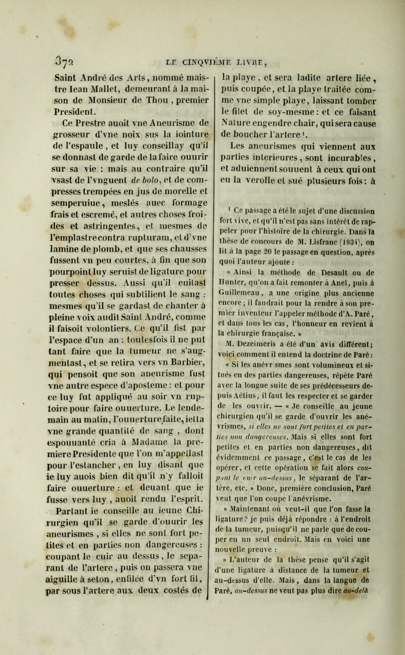 Saint André des Arts, nommé mais- tre Iean Mallet, demeurant à la mai- son de Monsieur de Thou , premier President. Ce Prestre auoit vne Aneurisme de grosseur d’vne noix sus la iointure de l’espaiile , et luy conseillay qu’il se donnast de garde de la faire ouurir sur sa vie : mais au contraire qu’il vsast de l’vnguent de bolo, et de com- presses trempées en jus de morelle et semperuiue, meslés auec formage frais et escremé, et autres choses froi- des et astringentes, et mesmes de l’empl astre contra rupturam, et d’vne lamine de plomb, et que ses chausses fussent vn peu courtes, à fin que son pourpoint luy seruist de ligature pour presser dessus. Aussi qu'il euilasl toutes choses qui subtilient le sang : mesmes qu’il se gardast de chanter à pleine voix audit Saint André, comme il faisoit volontiers. Ce qu’il fist par l’espace d'un an : toutesfois il ne put tant faire que la tumeur ne s’aug- mentast, et se retira vers vn Barbier, qui pensoit que son aneurisme fust vne autre espece d’aposteme : et pour ce luy fut appliqué au soir vn rup- toire pour faire ouuerture. Le lende- main au matin, l’ouuerturefaite,ietta vne grande quantité de sang , dont espouuanté cria à Madame la pre- mière Présidente que l’on m’appellast pour l’estancher , en luy disant que ie luy auois bien dit qu’il n’y falloit faire ouuerture : et deuant que ie fusse vers luy , auoit rendu l’esprit. Partant ie conseille au ieune Chi- rurgien qu’il se garde d’ouurir les aneurismes , si elles ne sont fort pe- tites et en parties non dangereuses : coupant le cuir au dessus, le sépa- rant de l’artere , puis on passera vne aiguille à seton, enfilée dvn fort fil, par sous l’artere aux deux costés de la playe , et sera ladite artere liée , puis coupée, et la playe traitée com- me vne simple playe, laissant tomber le filet de soy-mesme : et ce faisant Nature engendre chair, quiseracause de boucher l’artere ’. Les aneurismes qui viennent aux parties intérieures, sont incurables, et aduiennent souuent à ceux qui ont eu la verolleel sué plusieurs fois: à 1 Ce passage a été le sujet d’une discussion fort vive, et qu’il n’est pas sans intérêt de rap- peler pour l’histoire de la chirurgie. Dans la thèse de concours de M. Lisfranc (1834), on lit à la page 20 te passage en question, après quoi l’auteur ajoute : « Ainsi la méthode de Desault ou de Hunier, qu’on a fait remonter à Anel, puis à Guillcmeau, a une origine plus ancienne encore; il faudrait pour la rendre à son pre- mier inventeur l’appeler méthode d’A. Paré, et dans tous les cas, l’honneur en revient à la chirurgie française. » M. Dezeimeris a été d’un avis différent; voici comment il entend la doctrine de Paré : « Si les anévr smes sont volumineux et si- tués en des parties dangereuses, répète Paré avec la longue suite de ses prédécesseurs de- puis Aélius, il faut les respecter et se garder de les ouvrir. — « Je conseille au jeune chirurgien qu’il se garde d’ouvrir les ané- vrismes, si elles ne sont fort petites et en par- ties non dangereuses. Mais si elles sont fort petites et en parties non dangereuses, dit évidemment ce passage, c’est le cas de les opérer, et celte opération se fait alors cou- pant le cuir au-dessus, le séparant de l’ar- tère, etc. » Donc, première conclusion, Paré veut que l’on coupe l'anévrisme. » Maintenant où veut-il que l’on fasse la ligature:’ je puis déjà répondre : à l’endroit de la tumeur, puisqu’il ne parle que décou- per en un seul endroit. Mais en voici une nouvelle preuve : » L’auteur de la thèse pense qu’il s’agit d’une ligature à distance de la tumeur et au-dessus d'elle. Mais, dans la langue de Paré, au-dessus ne veut pas plus dire au-delà