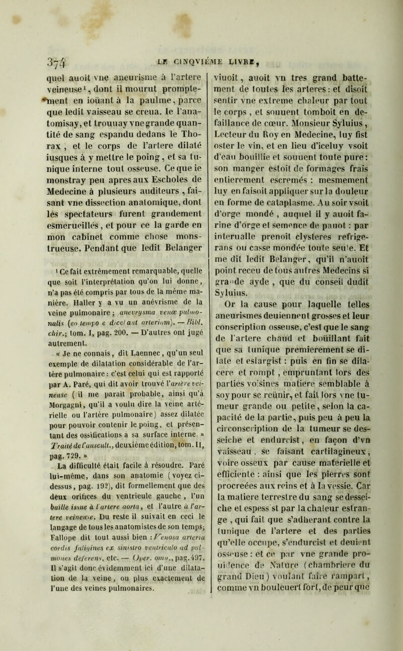 quel auoit vue aneurisme à l’artere veineuse1, dont il mourut prompte- ♦ment en ioüant à la paulme, parce que ledit vaisseau se creua. Le l’aria- tomisay, et trouuay vnegrande quan- tité de sang espandu dedans le Tho- rax , et le corps de l’artere dilaté iusques à y mettre le poing, et sa tu- nique interne tout osseuse. Cequeie monstray peu apres aux Escholes de Medecine à plusieurs auditeurs , fai- sant vne dissection anatomique, dont les spectateurs furent grandement esmerueillés, et pour ce la garde en mon cabinet comme chose mons- trueuse. Pendant que ledit Belanger 1 Ce fait extrêmement remarquable, quelle que soit l’interprétation qu’on lui donne, n’a pas été compris par tous de la même ma- nière. Haller y a vu un anévrisme de la veine pulmonaire ; anevrysma venœ pubuo- nalis (en tempo e dicelanl arteriam). — Hibl. chir.; tom. I, pag. 200. — D’autres ont jugé autrement. « Je ne connais, dit Laennec, qu’un seul exemple de dilatation considérable de l’ar- tère pulmonaire : c’est celui qui est rapporté par A. Paré, qui dit avoir trouvé Variété vei- neuse ( il me parait probable, ainsi qu’à Morgagni, qu’il a voulu dire la veine arté- rielle ou l’artère pulmonaire) assez dilatée pour pouvoir contenir le poing, et présen- tant des ossifications a sa surface interne. » Traité del’uuscult., deuxième édition, tom. Il, pag. 729. » La difficulté était facile à résoudre. Paré lui-même, dans son anatomie (voyez ci- dessus, pag. 192), dit formellement que des deux orifices du ventrieule gauche , l’un baille issue à lartere aorla, et l’autre à l’ar- tere veineuse. Du reste il suivait en ceci le langage de tous les anatomistes de son temps; Fallope dit tout aussi bien : Veuosa arteriu cordis fttliyines ex sinislro venlriculo ad pul- mone.s deferens, etc.— Oper. omu., pag.497. Il s’agit donc évidemment ici d'une dilata- tion de la veine, ou plus exactement de l’une des veines pulmonaires. viuoit, auoit vil très grand batte- ment de toutes les arteres: et disoit sentir vne exlreme chaleur partout le corps , et souuent tomboit en dé- faillance de cœur. Monsieur Syluius , Lecteur du Roy en Medecine, luy fist oster le vin, et en lieu d’iceluy vsoit d’eau bouillie et souuenl toute pure: son manger estoit de formages frais entièrement escremés : mesmement luy en faisoit appliquer sur la douleur en forme de cataplasme. Au soir vsoit d’orge mondé , auquel il y auoit fa- rine d’orge el semence de pauot : par interualle prenoit clysteres refrige- rarts ou casse mondée toute seu'e. Et me dit ledit Belanger, qu’il n’auoit point receu de tous autres Médecins si grande ayde , que du conseil dudit Syluius. Or la cause pour laquelle telles aneurismes deuiennent grosses et leur conscription osseuse, c’est que le sang de l’artere chaud et boüillant fait que sa tunique premièrement se di- late et eslargist : puis en fin se dila- cere et rompt , empruntant lors des parties voisines matière semblable à soypour se reünir, et fait lors vne tu- meur grande ou petite, selon la ca- pacité de la partie, puis peu à peu la circonscription de la tumeur se des- seiche et endurrist, en façon d’vn vaisseau, se faisant cartilagineux, voire osseux par cause materielle et efficiente : ainsi que les pierres sont procréées aux reins et à la vessie. Car la matière terrestre du sang sedessei- che etespess st par la chaleur eslran- ge , qui fait que s’adherant contre la (unique de l’arlere et des parties qu’elle occupe, s’endurcist et deuient osseuse : et ce par vne grande pro- ui ’ence de Na (lire ( chambrière du grand Dieu) voulant faire rampart, comme vn bouleuerlforl,de peur que