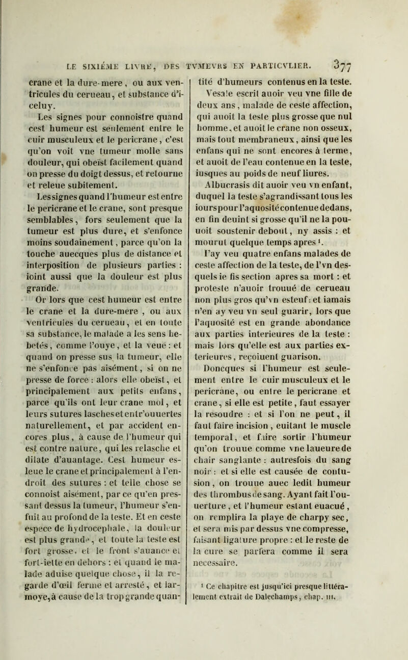 crâne et la dure-mere, ou aux ven- tricules du cerueau, et substance d’i- eeluy. Les signes pour connoislre quand cest humeur est seulement entre le cuir musculeux et le pericrane, c’est qu’on voit vne tumeur molle sans douleur, qui obeist facilement quand on presse du doigt dessus, et retourne et releue subitement. Les signes quand l’humeur est entre le pericrane et le crâne, sont presque semblables, fors seulement que la tumeur est plus dure, et s’enfonce moins soudainement, parce qu’on la touche auecques plus de distance et interposition de plusieurs parties : ioint aussi que la douleur est plus grande. Or lors que cest humeur est entre le crâne et la dure-mere , ou aux ventricules du cerueau, et en toute sa substance, le malade a les sens hé- bétés , comme i’ouye, et la veué : et quand on presse sus la tumeur, elle ne s'enfonce pas aisément, si on ne presse de force : alors elle obeist, et principalement aux petits enfans, parce qu'ils ont leur crâne mol, et leurs sutures laschesetentr’ouuertes naturellement, et par accident en- cores plus, à cause de l’humeur qui est contre nature, qui les relasche et dilate d’auantage. Cest humeur es- leue le crâne et principalement ù l'en- droit des sutures : et telle chose se connoist aisément, parce qu’en pres- sant dessus la tumeur, l’humeur s’en- fuit au profond de la teste. Et en ceste espece de hydrocéphale, la douleur est plus grand**, et toute la teste est fort grosse, et le front s’auance et furl-ielte en dehors : et quand le ma- lade aduise quelque chose, il la re- garde d’œil ferme et arresté, et lar- moyé,à cause de la trop grande quan- tité d’humeurs contenus en la teste. Yresa!e escrit auoir veu vne fille de deux ans, malade de ceste affection, qui auoit la teste plus grosse que nul homme, et auoit le crâne non osseux, mais tout membraneux, ainsi que les enfans qui ne sont encores à terme, et auoit de l’eau contenue en la teste, iusques au poids de neuf liures. Albucrasis dit auoir veu vn enfant, duquel la teste s’agrandissant tous les iourspouiTaquositécontenue dedans, en fin deuinl si grosse qu’il ne la pou- uoit soustenir debout, ny assis : et mourut quelque temps apres K I’ay veu quatre enfans malades de ceste affection de la teste, de l’vn des- quels ie fis section apres sa mort : et proteste n’auoir trouué de cerueau non plus gros qu’vn esteuf : et iamais n’en ay veu vn seul guarir, lors que l’aquosité est en grande abondance aux parties intérieures de la teste : mais lors qu’elle est aux parties ex- térieures, reçoiuenl guarison. Doncques si l'humeur est seule- ment entre le cuir musculeux et le pericrane, ou entre le pericrane et crâne, si elle est petite, faut essayer la résoudre : et si l’on ne peut, il faut faire incision , euitant le muscle temporal, et faire sortir l’humeur qu’on trouue comme vne laueurede chair sanglante : autresfois du sang noir : et si elle est causée de contu- sion , on trouue auec ledit humeur des thrombus de sang. Ayant fait l’ou- uerture , et l’humeur estant euacué , on remplira la playe de charpy sec, et sera mis par dessus vne compresse, faisant ligature propre : et le reste de la cure se parfera comme il sera necessaire. 1 Ce chapitre est jusqu’ici presque littéra- lement extrait de Dalechamps, chap. ni.