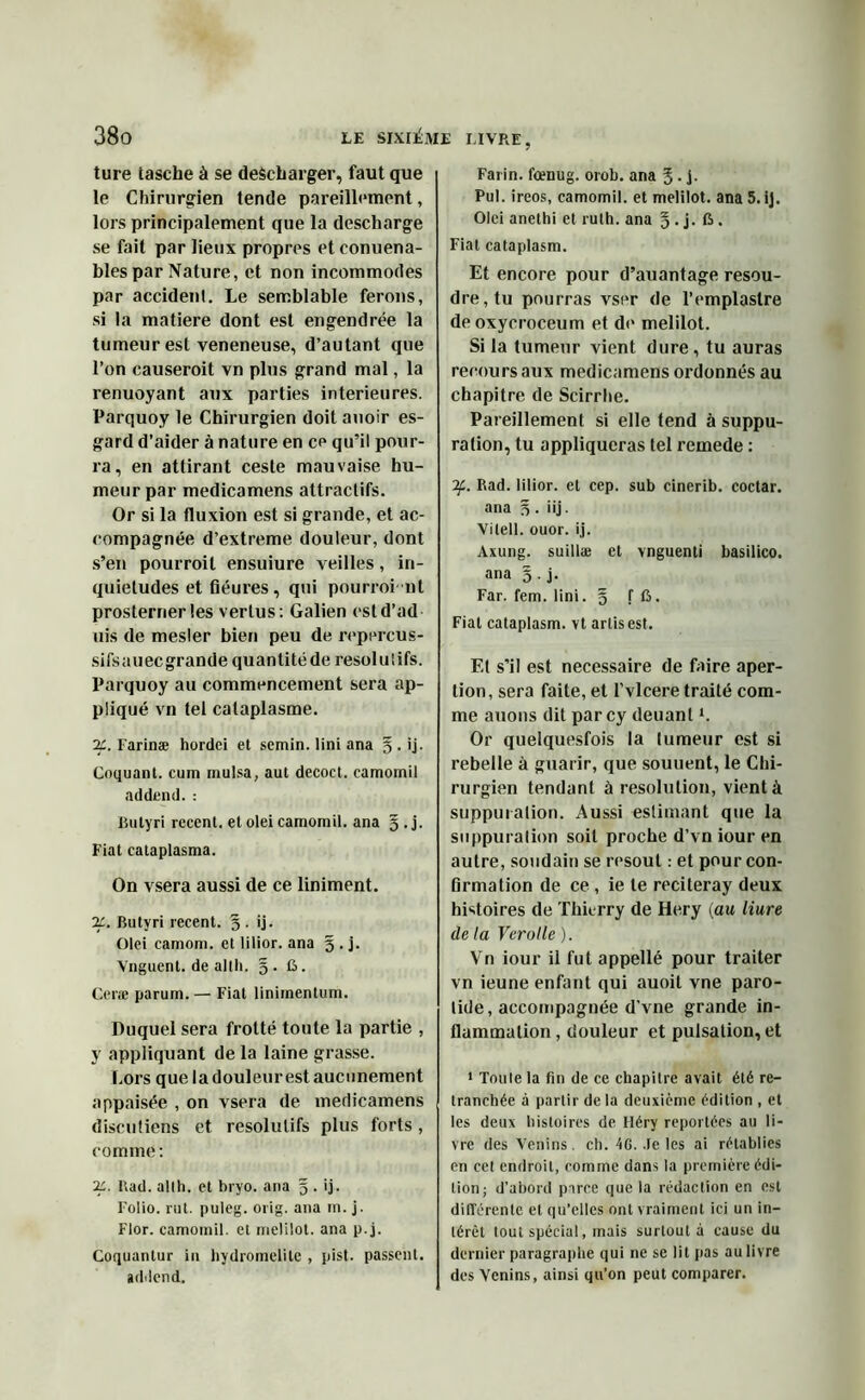 ture tasche à se descharger, faut que le Chirurgien tende pareillement, lors principalement que la descharge se fait par lieux propres et conuena- bles par Nature, et non incommodes par accident. Le semblable ferons, si la matière dont est engendrée la tumeur est veneneuse, d’autant que l’on causeroit vn plus grand mal, la renuoyant aux parties intérieures. Parquoy le Chirurgien doit auoir es- gard d’aider à nature en ce qu’il pour- ra, en attirant ceste mauvaise hu- meur par medicamens attractifs. Or si la fluxion est si grande, et ac- compagnée d’extreme douleur, dont s’en pourroil ensuiure veilles, in- quiétudes et fiéures, qui pourroi nt prosterner les vertus : Galien estd’ad uis de mesler bien peu de reprrcus- sifsauec grande quantité de résolutifs. Parquoy au commencement sera ap- pliqué vn tel cataplasme. 2£. I'arinæ hordei et semin. lini ana § . ij. Coquant. eum mulsa, aut decoct. camomil addend. : Bulyri recent, et olei camomil. ana g.j. Fiat cataplasma. On vsera aussi de ce liniment. 2c. Butyri recent. g . ij. Olei camom. et lilior. ana g . j. Vnguent. de alth. g . C. Ceræ parum. — Fiat linimentum. Duquel sera frotté toute la partie , y appliquant de la laine grasse. Cors que la douleur est aucunement appaisée , on vsera de medicamens discutions et résolutifs plus forts, comme: 2L l\ad. allh. et bryo. ana g . ij. Folio, rut. puleg. orig. ana m. j. Flor. camomil. et melilot. ana p.j. Coquantur in hydromelile , pist. passent, addend. Farin. foenug. orob. ana g. j. Pul. ireos, camomil. et melilot. ana 5. ij. Olei anethi et rulh. ana g.j. C . Fiat cataplasm. Et encore pour d’auantage résou- dre, tu pourras vser de l’emplastre deoxycroceum et do melilot. Si la tumeur vient dure, tu auras recours aux medicamens ordonnés au chapitre de Scirrhe. Pareillement si elle tend à suppu- ration, tu appliqueras tel remede : if. Rad. lilior. et cep. sub einerib. coctar. ana g . iij. Vilell. ouor. ij. Axung. suillæ et vnguenti basilico. ana g . j. Far. fem. lini. g f ft. Fiat cataplasm. vt artis est. El s’il est necessaire de faire aper- tion, sera faite, et l’vlcere traité com- me auons dit parcy deuant *. Or queiquesfois la tumeur est si rebelle à guarir, que souuent, le Chi- rurgien tendant à resolution, vient à suppuration. Aussi estimant que la suppuration soit proche d’vn iour en autre, soudain se résout : et pour con- firmation de ce , ie te reciteray deux histoires de Thierry de Hery (au liure delà Verotle). Vn iour il fut appellé pour traiter vn ieune enfant qui auoil vne paro- tide, accompagnée d’vne grande in- flammation, douleur et pulsation, et 1 Toute la fin de ce chapitre avait été re- tranchée à partir delà deuxième édition , et les deux histoires de Héry reportées au li- vre des Venins, ch. 4G. .le les ai rétablies en cet endroit, comme dans la première édi- tion; d’abord parce que la rédaction en est différente et qu’elles ont vraiment ici un in- térêt tout spécial, mais surtout à cause du dernier paragraphe qui ne se lit pas au livre des Venins, ainsi qu’on peut comparer.