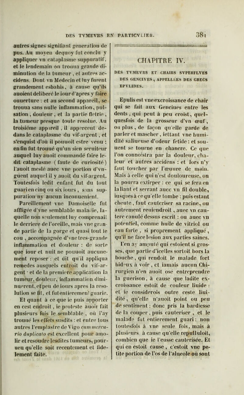 autres signes signifiant génération fie pus. Au moyen dequoy fut conclu y appliquer vn cataplasme suppuratif, et le lendemain on tromia grande di- minution fie la tumeur , et autres ac- cifiens. Dont vn Médecin et luy furent grandement esbahis, à cause qu’ils auoient délibéré le iour d'apres y faire ouuerture : et au second appareil, se trouua sans nulle inflammation, pul- sation , douleur , et la partie flelrie , la tumeur presque toute résolue. Au troisième appireil , il apperceut de- dans le cataplasme du vif-argent, et s’enquist d’où il pouunit estre venu : enfin fut trouué qu’un sien seruiteur auquel luyauoit commandé faire le- dit cataplasme (faute de curiosité) l’auoit meslé auec vne portion d’vn- guent auquel il y auoit du vif-argent. Toutesfois ledit enfant fut du tout guariencinq ou sixiours, sans sup- puration ny aucun inconuenient. Pareillement vne Damoiselle fut affligée d’vne semblable maladie, la- quelle non seulement luy comprenait le derrière de l’oreille, mais vne gran- de partie de la gorge et quasi tout le cou , accompagnée d’vnetres-grande inflammation et douleur : de sorte que iour et nuit ne pouuoit aucune- ment reposer : et dit qu'il appliqua remedes ausquels enlroit du vif-ar- gent ■ et de la première application la tumeur, douleur, inflammation dimi- nuèrent, et peu deiours apres la reso- lution se fit, et fui entièrement guarie. Et quant à ce que ie puis apporter en cesl endroit, ie proteste auoir fait plusieurs fois le semblable , où i’ay trouué les effets susdits : et entre tous autres l'emplastre de Vigo cAimrncrcu- rio duplicalo est excellent pour amo- lir et résoudrelesdites tumeurs, pour- ueu qu’elle soit receutement et fidè- lement faite. CHAPITRE IV. DES TVMEVRS ET CHAIRS SVPERFLVES DES GENCIVES, API’ELLEES DES GRECS EPVLIDES. Epulis est. vne excroissance de chair qui se fait aux Genciues entre les dents, qui peut à peu croisl, quel- quesfois de la grosseur d’vn œuf, ou plus , de façon qu elle garde de parler et mascher, ieltant vne humi- dité saliueuse d’odeur fetide: et sou- uent se tourne en chancre. Ce que l’on connoislra par la douleur, cha- leur et autres accidens : et lors n’y faut toucher par l’œuure de main. Mais à celle qui n’est douloureuse, on la pourra extirper : ce qui se fera en la liant et serrant aucc vn fil double, iusquesà ce qu'elle tombe : puis estant cheutc, faut cautériser sa racine, ou autrement reuiendroit, auec vn cau- tère canulé dessus escrit : ou auec vn potentiel, comme huile de vitriol ou eau forte , si proprement appliqué, qu’il ne face lésion aux parties saines. I’en ay amputé qui estoientsi gros- ses, que partie d’icelles sortoit hors la bouche, qui rendoit le malade fort hideux à voir , et jamais aucun Chi- rurgien n’en auoit osé entreprendre la guérison, à cause que ladite ex- croissance estoit de couleur liuide : et ie considerois outre cesle flui- dité , qu’elle n’auoit point ou peu de sentiment : donc pris la hardiesse delà couper , puis cautériser , et le malade fut entièrement guari: non toutesfois à vne seule fois, mais à plusieurs à cause qu'elle repulluloit, combien que ie l'eusse cautérisée. Et qui en estoit cause , c’estoit vne pe- tite portion de l’os de l’alneole où sont