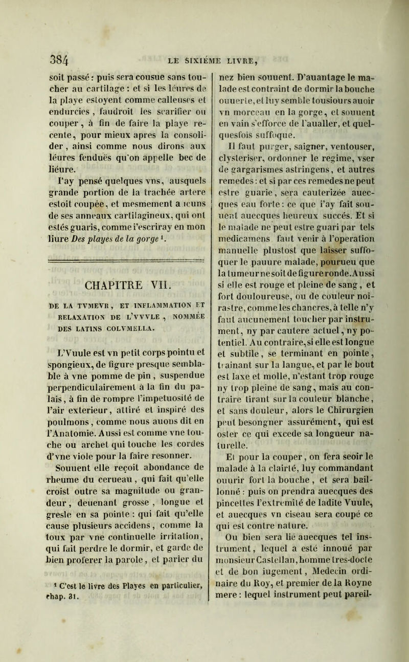 soit passé : puis sera cousue sans lou- cher au cartilage : et si les léiires de la playe cstoyent comme calleuses et endurcies , faudroit les scarifier ou couper, à fin de faire la playe ré- cente, pour mieux apres la consoli- der , ainsi comme nous dirons aux léures fendues qu'on appelle bec de liéure. I’ay pensé quelques vns, ausquels grande portion de la trachée artere esloit coupée, et mesmement a icuns de ses anneaux cartilagineux, qui ont eslés guaris, comme i’escriray en mon liure Des playes de la gorgei. CHAPITRE VIL DE LA TVMEVR , ET INFLAMMATION ET RELAXATION DE L’VVVLE , NOMMÉE DES LATINS COLVMELLA. L’Vuule est vn petit corps pointu et spongieux, de figure presque sembla- ble à vne pomme de pin , suspendue perpendiculairement à la fin du pa- lais , à fin de rompre l’impétuosité de l’air extérieur, attiré et inspiré des poulmons, comme nous auons dit en l’Anatomie. Aussi est comme vne tou- che ou archet qui touche les cordes d’vne viole pour la faire resonner. Souuent elle reçoit abondance de rheume du cerueau , qui fait qu’elle croist outre sa magnitude ou gran- deur , deuenant grosse , longue et gresle en sa pointe : qui fait qu’elle cause plusieurs accidens, comme la toux par vne continuelle irritation, qui fait perdre le dormir, et garde de bien proférer la parole, et parier du 1 C’c6t le livre des Playes en particulier, rhap. 31. nez bien souuent. D’auantage le ma- lade est contraint de dormir la bouche ouuerte, et luy semble tousiours auoir vn morceau en la gorge, et souuent en vain s’efforce de l’aualler, et quel- quesfois suffoque. Il faut purger, saigner, ventouser, clysleriser, ordonner le régime, vser de gargarismes astringens, et autres remedes : et si par ces remèdes ne peut estre guarie, sera cauterizée auec- ques eau forte: ce que i’ay fait sou- uenl auecques heureux succès. Et si le malade ne peut estre guari par tels medicamens faut venir à l’operation manuelle pluslost que laisser suffo- quer le pauure malade, pourueu que la tumeur nesoit de figure ronde. Aussi si elle est rouge et pleine de sang, et fort douloureuse, ou de couleur noi- rastre, comme les chancres, à telle n’y faut aucunement toucher par instru- ment, ny par cautere actuel, ny po- tentiel. Au contraire,si elle est longue et subtile, se terminant en pointe, traînant sur la langue, et par le bout est laxe et molle, n’estant trop rouge ny trop pleine de sang, mais au con- traire tirant sur la couleur blanche, et sans douleur, alors le Chirurgien peut besongner assurément, qui est osier ce qui excede sa longueur na- turelle. El pour la couper, on fera seoir le malade à la clairté, luy commandant ouurir fort la bouche , et sera bâil- lonné : puis on prendra auecques des pincettes l’extremilé de ladite Vuule, et auecques vn ciseau sera coupé ce qui est contre nature. Ou bien sera lié auecques tel ins- trument, lequel a esté innoué par monsieur Casfellan, homme tres-docle et de bon iugement, Médecin ordi- naire du Roy, et premier delà Royne mere : lequel instrument peut pareil-