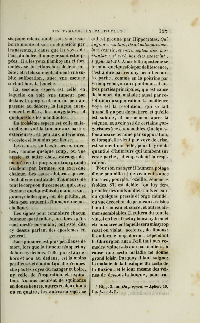 sis poux- mieux auoir son vent : son boire monte et sort quelquesfois par les naseaux, à cause que les voyes de l’air, du boire et manger sont estoup- pées : il a les yeux flamboyans et fort enflés, se foriettans hors de leur or- bite : et à tels souuent aduient vne su- bite suffocation, auec vne escume sortant hors la bouche. La seconde espece est celle en laquelle on voit vne tumeur par dedans la goi-ge, et non ou peu ap- parente au dehors, la langue aucu- nement enflée , les amygdales , et quelquesfois les mandibules. La troisième espece est celle en la- quelle on voit la tumeur aux parties extérieures, et peu aux intérieures, et ceste est la moins périlleuse. Les causes sont externes ou inter- nes, comme quelque coup, ou vne areste, et autre chose estrange de- meurée en la gorge, ou trop grande froideur par bruines, ou excessiue chaleur. Les causes internes procè- dent d’vne multitude d’humeurs de tout le corps ou du cerueau, qui cause fluxion : quelquesfois de matière san- guine, cholérique, ou de pituite, et bien peu souuent d’humeur melan- cholique. Les signes pour connoisti'e chacun humeur particulier, ou lors qu’ils sont meslés ensemble, ont esté dits cy dessus parlant des apostemes en general. La squinance est plus périlleuse de mort, lors que la tumeur n’appert ny dehors ny dedans. Celle qui est au de- hors et non au dedans, est la moins périlleuse, et d’au tant qu’ellen’empes- che pas les voyes du manger et boire, ny celle de l’inspiration et expira- tion. Aucuns meurent de squinance en douze heures, autres en deux iours qui est prouué par Hippocrates. Qui anginam euadunt, iis adpulmonem ma- lum transit, et intra septem Aies mo- riuntur : si vero hos dies euaserint , sappurantur *. Ainsi telle aposteme se termine quelquesfoispardelitescence, c’est à dire par xenuoy occull en au- tre partie, comme en la poitrine par vn empyeme, ou aux poulinons et au- tres parties piincipales, qui est cause de la mort du malade : aussi par re- solution ou suppuration. La meilleure voye est la resolution, qui se fait quand il y a peu de matière, et qu’elle est subtile, et mesmement apres la saignée, et avoir vsé de certains gar- garismes à ce conuenables. Quelques- fois aussi se termine par suppuration, et lorsqu’elle vient par voye de crise, est souuent mortelle, pour la grande quantité d’humeurs qui tombent sur ceste partie, et empeschent la respi- ration. Pour son manger il humera potage d’vne poulaille et de veau cuits auec laictues, pourpié, ozeille, semences froides. S’il est debile, on luy fera prendre des œufs mollets cuits en eau, ou quelques pressis et orge mundé, ou vne décoction de pruneaux, raisins bouillis en eau et sucre, et autres ali- menssemblables.il euitera du tout le vin, et en lieu d’iceluy boira hydromel et eau sucrée,en laquelle sera mis syrop rosat ou violât, aceteux, de limons: il euitera le long dormir. Cependant le Chirurgien aura l’œil tant aux re- medes vniuersels que particuliers, à cause que ceste maladie ne donne grand loisir. Parquoy il faut saigner le malade de la basilique du costé de la fluxion , et le iour mesme des vei- nes de dessous la langue, pour va- 1 Hipp. 3. liu. Du prognost. —Aptaor. 10,