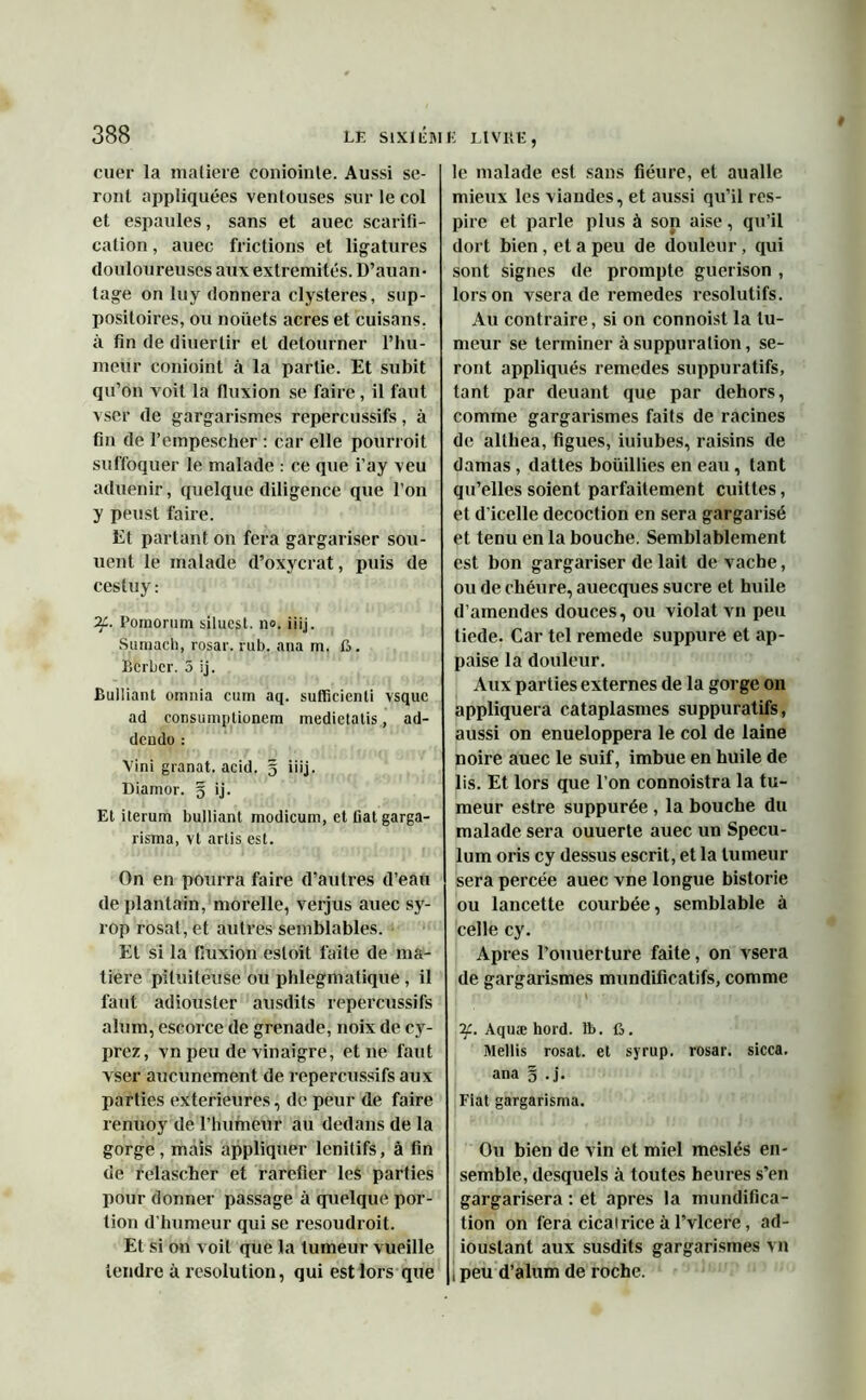 cuer la matière coniointe. Aussi se- ront appliquées ventouses sur le col et espaules, sans et auec scarifi- cation , auec frictions et ligatures douloureuses aux extrémités. D’auan- tage on luy donnera clysteres, sup- positoires, ou noüets acres et cuisans, à fin de diuertir et détourner l’hu- meur conioint à la partie. Et subit qu’on voit la fluxion se faire, il faut vser de gargarismes repercussifs, à fin de l’empescher : car elle pourroit suffoquer le malade : ce que i’ay veu aduenir, quelque diligence que l’on y peust faire. Et partant on fera gargariser sou- uent le malade d’oxycrat, puis de cestuy : if. Pomornm siluest. n°. iiij. Suraach, rosar. rub. ana m, ft. Bcrbcr. 5 ij. Bulliant omnia cum aq. sufficienti vsquc ad consumptionem medietatis, ad- dcndo : Vini granat. acid. g iiij. Diamor. g ij. Et iterum bulliant modicum, et Cat garga- risma, vt arlis est. On en pourra faire d’autres d’eau de plantain, morelle, verjus auec sy- rop rosat, et autres semblables. Et si la fluxion esloit faite de ma- tière pituiteuse ou phlegmatique, il faut adiouster ausdits repercussifs alum, escorce de grenade, noix de cy- prez, vn peu de vinaigre, et ne faut vser aucunement de repercussifs aux parties extérieures, de peur de faire renuoy de l’humeur au dedans de la gorge, mais appliquer lenitifs, à fin de relascher et raréfier les parties pour donner passage à quelque por- tion d’humeur qui se resoudroit. Et si on voit que la tumeur vueille tendre à resolution, qui est lors que E LIVRE, le malade est sans fiéure, et aualle mieux les viandes, et aussi qu’il res- pire et parle plus à sop aise, qu’il dort bien , et a peu de douleur, qui sont signes de prompte guérison , lors on vsera de remedes résolutifs. Au contraire, si on connoist la tu- meur se terminer à suppuration, se- ront appliqués remedes suppuratifs, tant par deuant que par dehors, comme gargarismes faits de racines de altliea, figues, iuiubes, raisins de damas , dattes bouillies en eau, tant qu’elles soient parfaitement cuittes, et d’icelle décoction en sera gargarisé et tenu en la bouche. Semblablement est bon gargariser de lait de vache, ou de ehéure, auecques sucre et huile d’amendes douces, ou violât vn peu tiede. Car tel remede suppure et ap- paise la douleur. Aux parties externes de la gorge on appliquera cataplasmes suppuratifs, aussi on enueloppera le col de laine noire auec le suif, imbue en huile de lis. Et lors que l’on connoistra la tu- meur estre suppurée , la bouche du malade sera ouuerte auec un Spécu- lum oris cy dessus escrit, et la tumeur sera percée auec vne longue historié ou lancette courbée, semblable à celle cy. Apres l’ouuerture faite, on vsera de gargarismes mundificatifs, comme if. Aquæ hord. lî>. G. Mellis rosat. et syrup. rosar. sicca. ana g .j. Fiat gargarisma. Ou bien de vin et miel meslés en- semble, desquels à toutes heures s’en gargarisera : et apres la mundifica- tion on fera cicatrice à l’vlcere, ad- ioustant aux susdits gargarismes vn l peu d’alum de roche.
