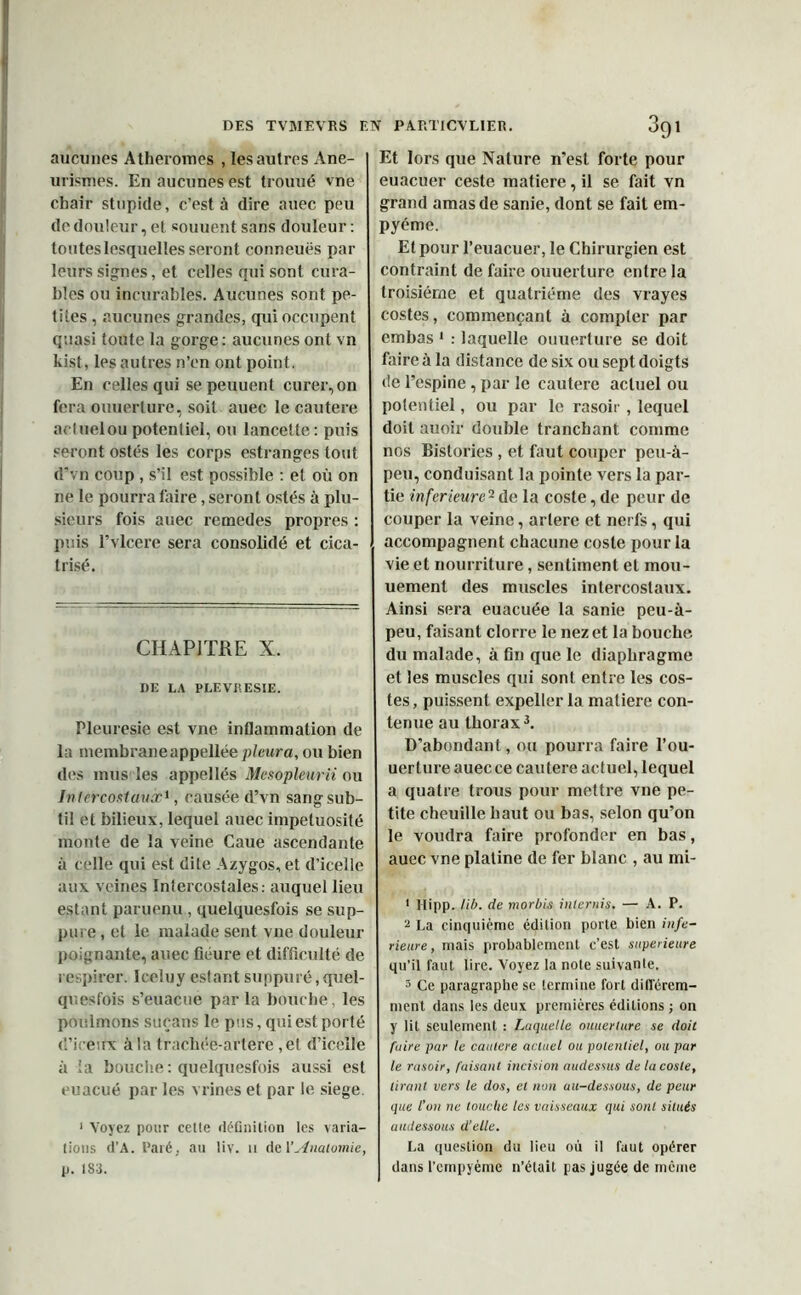 aucunes Atheromes , les autres Ane- uristues. En aucunes est trouué vne chair stupide, c’est à dire auec peu de douleur, et souuent sans douleur : toutes lesquelles seront conneuës par leurs signes, et celles qui sont cura- bles ou incurables. Aucunes sont pe- tites , aucunes grandes, qui occupent quasi toute la gorge : aucunes ont vn kist, les autres n’en ont point. En celles qui sepeuuent curer,on fera ouuerture, soit auec le cautère actueloupotentiel, ou lancette: puis seront ostés les corps estranges tout d’vn coup , s’il est possible : et où on ne le pourra faire, seront ostés à plu- sieurs fois auec remedes propres : puis l’vlcere sera consolidé et cica- trisé. CHAPITRE X. DE LA PLEVRESIE. Pleuresie est vne inflammation de la membraneappellée p/ettra, ou bien des mus les appellés Mcsopleurii ou Intercostaux1, causée d’vn sang sub- til et bilieux, lequel auec impétuosité monte de la veine Caue ascendante à celle qui est dite Azygos, et d’icelle aux veines Intercostales: auquel lieu estant paruenu , quelquesfois se sup- pure , et le malade sent vne douleur poignante, auec fleure et difficulté de respirer. Iceluy estant suppuré, quel- quesfois s’euacue par la bouche, les poulmons suçans le pas, qui est porté (l’ireux à la tracliée-artere , et d’icelle à la bouche: quelquesfois aussi est euacué par les veines et par le siégé 1 Voyez pour celte définition les varia- tions d’A. Paré, au liv. u de Y Anatomie, p. 183. Et lors que Nature n’est forte pour euacuer ceste matière, il se fait vn grand amas de sanie, dont se fait em- pyéme. Et pour l’euacuer, le Chirurgien est contraint de faire ouuerture entre la troisième et quatrième des vrayes costes, commençant à compter par embas 1 : laquelle ouuerture se doit faire à la distance de six ou sept doigts de l’espine, par le cautère actuel ou potentiel, ou par le rasoir , lequel doit auoir double tranchant comme nos Bistories , et faut couper peu-à- peu, conduisant la pointe vers la par- tie inferieure12 de la coste, de peur de couper la veine, artere et nerfs, qui accompagnent chacune coste pour la vie et nourriture, sentiment et mou- uement des muscles intercostaux. Ainsi sera euacuée la sanie peu-à- peu, faisant clorre le nez et la bouche du malade, à fin que le diaphragme et les muscles qui sont entre les cos- tes , puissent expeller la matière con- tenue au thorax3. D’abondant, ou pourra faire l’ou- uerture auec ce cautere actuel, lequel a quatre trous pour mettre vne pe- tite cheuille haut ou bas, selon qu’on le voudra faire profonder en bas, auec vne platine de fer blanc , au mi- 1 Hipp. lib. de morbis internis. — A. P. 2 La cinquième édition porte bien infe- rieure, mais probablement c’est supérieure qu’il faut lire. Voyez la note suivante. 3 Ce paragraphe se termine fort différem- ment dans les deux premières éditions ; on y lit seulement : Laquelle ouuerture se doit fuire par te cautere actuel ou potentiel, ou par le rasoir, faisant incision audessus de la coste, tirant vers le dos, et non au-dessous, de peur que l’on ne touche les vaisseaux qui sont situés audessous d’elle. La question du lieu où il faut opérer dans l’cmpyème n’était pas jugée de même