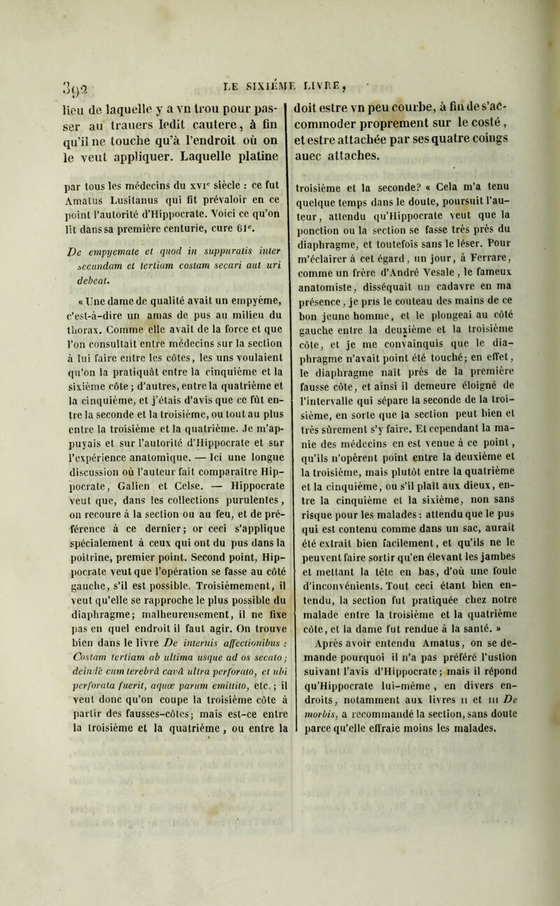 i.e sixiér lion de laquelle y a vn Uou pour pas- ser au trauers ledit cautere, à fin qu'il ne touche qu'à l’endroit où on le veut appliquer. Laquelle platine par tous les médecins du xvie siècle : ce fut Amatus I.usitanus qui fit prévaloir en ce point l’autorité d’Hippocrate. Voici ce qu’on lit dans sa première centurie, cure Gle. De empyemate et quod in suppuratis inter àecundam et lerliam coslam secari aut uri debeat. u Une dame de qualité avait un empyème, c’est-à-dire un amas de pus au milieu du thorax. Comme elle avait de la force et que l’on consultait entre médecins sur la section à lui faire entre les côtes, les uns voulaient qu’on la pratiquât entre la cinquième et la sixième côte ; d’autres, entre la quatrième et la cinquième, et j’étais d’avis que ce fût en- tre la seconde et la troisième, ou tout au plus entre la troisième et la quatrième. Je m’ap- puyais et sur l’autorité d’Hippocrate et sur l’expérience anatomique. — Ici une longue discussion où l’auteur fait comparaître Hip- pocrate, Galien et Celse. — Hippocrate veut que, dans les collections purulentes, on recoure à la section ou au feu, et de pré- férence à ce dernier; or ceci s’applique spécialement à ceux qui ont du pus dans la poitrine, premier point. Second point, Hip- pocrate veut que l’opération se fasse au côté gauche, s’il est possible. Troisièmement, il veut qu’elle se rapproche le plus possible du diaphragme; malheureusement, il ne fixe pas en quel endroit il faut agir. On trouve bien dans le livre De internis affectionibus : Contant lertiam ab ultima uSque ad os secalo ; deinde cutn terebrâ cavA ultra perforalo, et ubi perforala fuerit, aqaœ parum erniltilo, etc.; il veut donc qu’on coupe la troisième côte à partir des fausses-côtes; mais est-ce entre la troisième et la quatrième, ou entre la î I.IVP.E, doit estre vn peu courbe, à fin de s’ac- commoder proprement sur le costé, et estre attachée par ses quatre coings auec attaches. troisième et la seconde? « Cela m’a tenu quelque temps dans le doute, poursuit l’au- teur, attendu qu’Hippocrate veut que la ponction ou la section se fasse très près du diaphragme, et toutefois sans le léser. Pour m’éclairer à cet égard, un jour, a Ferrare, comme un frère d’André Vesale , le fameux anatomiste, disséquait un cadavre en ma présence, je pris le couteau des mains de ce bon jeune homme, et le plongeai au côté gauche entre la deuxième et la troisième côte, et je me convainquis que le dia- phragme n’avait point été touché; en effet, le diaphragme naît près de la première fausse côte, et ainsi il demeure éloigné de l’intervalle qui sépare la seconde de la troi- sième, en sorte que la section peut bien et très sûrement s’y faire. F.l cependant la ma- nie des médecins en est venue à ce point, qu’ils n’opèrent point entre la deuxième et la troisième, mais plutôt entre la quatrième et la cinquième, ou s’il plaît aux dieux, en- tre la cinquième et la sixième, non sans risque pour les malades : attendu que le pus qui est contenu comme dans un sac, aurait été extrait bien facilement, et qu’ils ne le peuvent faire sortir qu’en élevant les jambes et mettant la tête en bas, d’où une foule d’inconvénients. Tout ceci étant bien en- tendu, la section fut pratiquée chez notre malade entre la troisième et la quatrième côte, et la dame fut rendue à la santé. » Après avoir entendu Amatus, on se de- mande pourquoi il n’a pas préféré l’ustion suivant l’avis d’Hippocrate; mais il répond qu’Hippocrate lui-même , en divers en- droits, notamment aux livres u et ni De morbis, a recommandé la section, sans doute parce qu’elle etlraie moins les malades.