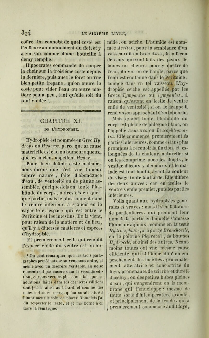coffre. On connoist de quel costé est l’enfleureau mouuement du Got,ety a vn son comme d’une bouteille à demy remplie. Hippocrates commande de couper la chair sur la troisième coste depuis la derniere, puis auec le foret ou vne bien petite trépané , qu'on ouure la coste pour vider l’eau ou autre ma- tière peu à peu , tant qu’elle soit du tout vuidée ‘. CHAPITRE XI. DF. L’HYDROPISIE. Hydropisie est nommée en Grec Hy drops ou Hydcros, parce que sa cause malerielleest eau ou humeur aqueux, que les anciens appellent Hydor. Pour bien définir ceste maladie, nous dirons que c’est vne tumeur contre nature , faite d’abondance d’eau , de ventosité ou de pituite as- semblée, quelquesfois en toute l’ha- bitude du corps , autresfois en quel- que partie, mais le plus souuent dans le ventre inferieur, à sçauoir en la capacité et espace qui est entre le Péritoine et les intestins. De là vient, pour raison de la matière et du lieu , qu’il y a diuerses matières et especes d’hydropisie. Et premièrement celle qui remplit l’espace vuide du ventre est ou hu- 1 On peut remarquer que les trois para- graphes précédents se suivent sans ordre, et même avec un désordre véritable. Ils ne se rencontrent pas encore dans la seconde édi- tion , et nous verrons plus d’une fois que les additions fai les dans les dernières éditions sont jetées ainsi au hasard, et comme des notes écrites en marge qu’on aurait laissé à l’imprimeur le soin de placer. Toutefois j’ai dû respecter le texte, et je me borne à en l’aire la remarque. mide, on seiche. L’humide est nom- mée Ascites , pour la semblance d’vn vaisseau dit en Grec Tscos, de la façon de ceux qui sont faits des peaux de boucs ou chéures pour y mettre de l’eau, du vin ou de l’huile, parce que l’eau est contenue dans le Péritoine , comme dans vn tel vaisseau. L’hy- dropisie seiche est appellée par les Grecs Tympaniles ou Tympani is, à raison qu’estant en icelle le ventre enflé de ventosité, si on le frappe il rend vn son approchant d’vn tabourin. Mais quand toute l’habitude du corps est pleine de phlegmc blanc, on l’appelle Ànasarca ou Lcucophlegma- tia. Elle commence premièrement és parties inferieures, comme estans plus promptes à receuoir la fluxion, et es- longnées de la chaleur naturelle : si on les comprime auec les doigts , le vestige d’iceux y demeure, et le ma- lade est tout bouffi, ayant la couleur du visage toute blaffarde.Elle différé des deux autres : car en icelles le ventre s’enfle premier, puis les parties inferieures. Voila quant aux hydropisies gene- rales et vrayes : mais il s'en fait aussi de particulières, qui prennent leur nom de la partie en laquelle s’amasse l’humeur aqueux, comme en la teste Hydrocephalos, à la gorge Bronchocèle, en la poitrine Pleurocélè, és bourses Ilydrocele, et ainsi des autres. Néant- moins toutes ont vne mesme cause efficiente, qui est l’imbécillité ou erii- peschement des facultés, principale- ment alteratrice et concoctrice du foye, prouenanta de scirrhe et dureté d’iceluy, ou des petites bnbes pleines d’eau , qui s’engendrent en la mem- brane qui l’enueloppe : mesme de toute sorte d’intemperalure grande, et principalement de la froide , qui a premièrement commencé audit foye,