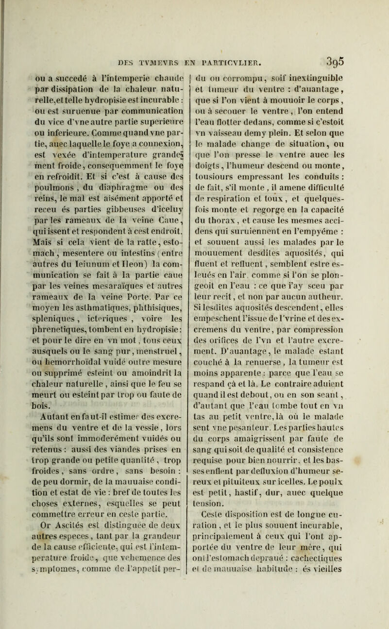 ou a succédé à Pintemperie chaude par dissipation de la chaleur natu- relle,et telle hydropisie est incurable : ou est suruenue par communication du vice d’vne autre parlie supérieure ou inferieure. Comme quand vne par- tie, auec laquelle le foye a connexion, est vexée d’intemperature grande? ment froide, consequemment le foye en refroidit. Et si c’est à cause des poulmons , du diaphragme ou des reins, le mal est aisément apporté et receu és parties gibbeuses d’iceluy parles rameaux de la veine Caue, qui issent et respondent à cest endroit. Mais si cela vient de la ratte, esto- mach , mesentere ou intestins ( entre autres du Ieiunum et Iléon) la com- munication se fait à la partie caue par les veines mesaraïques et autres rameaux de la veine Porte. Par ce moyen les asthmatiques, phthisiques, spléniques, icteriques , voire les pbrenetiques, tombent en hydropisie: et pour le dire en vn mot, tous ceux ausquels ou le sang pur, menstruel, ou hemorrhoïdal vuidé outre mesure ou supprimé csleint ou amoindrit la chaleur naturelle , ainsi que le feu se meurt ou esteintpar trop ou faute de bois. Autant en faut-il estimer des excre- mens du ventre et de la vessie, lors qu’ils sont immodérément vuidés ou retenus : aussi des viandes prises en trop grande ou petite quantité , trop froides, sans ordre, sans besoin : de peu dormir, de la mauuaise condi- tion et estât de vie : bref de toutes les choses externes, esquelles se peut commettre erreur en cestë partie. Or Aseilés est distinguée de deux autres especes, tant par la grandeur de la cause efficiente, qui est l'intem- perature froide, que vehemence des symptômes, comme de l’appetit per- du ou corrompu, soif inextinguible et tumeur du ventre : d’auantage, que si l’on vient à mouuoir le corps, ou à secouer le ventre , l’on entend l’eau flotter dedans, comme si c’estoit vn vaisseau demy plein. Et selon que le malade change, de situation, ou que l’on presse le ventre auec les doigts, l’humeur descend ou monte, tousiours empressant les conduits : de fait, s’il monte , il amene difficulté de respiration et toux , et quelques- fois monte et regorge en la capacité du thorax, et cause les mesmes acci- dens qui suruiennent en l’empyéme : et soutient aussi les malades parle mouuement desdites aquosités, qui fluent et refluent, semblent estre es- leués en l’air comme si l’on se plon- geoit en l’eau : ce que i’ay sceu par leur récit, et non par aucun autheur. Si lesdiles aquosités descendent, elles empeschent l’issue de l'vrine et des ex- cremens du ventre, par compression des orifices de l’vn et l’autre excre- ment. D’auantage, le malade estant couché à la renuerse, la tumeur est moins apparente : parce que l’eau se respand càet là. Le contraire aduient quand il est debout, ou en son séant, d’autant que l’eau tombe tout en vn tas au petit ventre, là où le malade sent vne pesanteur. Les parties hautes du corps amaigrissent par faute de sang qui soit de qualité et consistence requise pour bien nourrir, et les bas- ses enflent pardefluxion d’humeur sé- reux et pituiteux sur icelles. Lepoulx est petit, hastif, dur, auec quelque tension. Geste disposition est de longue cu- ration , et le plus souuent incurable, principalement à ceux qui l’ont ap- portée du ventre de leur mère, qui onll’eslomachdepraué : cachectiques et de mauuaise habitude : és vieilles