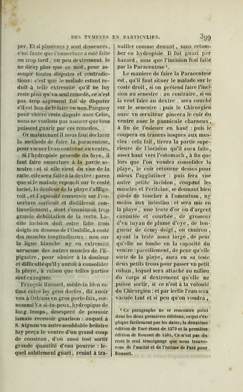 DES TV Ml', VP. S EN PA RTICVL1ER. OQQ per. Et si plusieurs y sont demeurés, c’est faute quel’ouuertureaesté faite ou trop tard, ou peu dextrement. le ne diray plus que ce mot, pour as- soupir toutes disputes et contradic- tions : c’est que le malade estant ré- duit à telle extrémité qu’il ne luy reste plus qu’vn seul remede, ce n’est pas trop sagement fait de disputer s’il est bon de le faire ou non.Parquoy pour clone ceste dispute auec Celse, nous ne voulons pas assurer que tous puissent guarir par ces remedes. Or maintenant il nous faut déclarer la méthode de faire la paracentèse, pour vacuerl’eau contenue au ventre. Si l’hydropisie procédé du foye, il faut faire ouuerture à la partie se- nestre : et si elle vient du vice de la ratte, elle sera faite à la dextre : parce que si le malade reposoit sur le costé incisé, la douleur de la playe l’afflige- roil, et l’aquosité renuersée sur l’ou- uerture sortirait et distilleroit con- tinuellement , dont s’ensuiuroit trop grande débilitation de la vertu. La- dite incision doit estre faite trois doigts au dessous de l’Ombilic, à costé des muscles longitudinaux : non sur la ligne blanche ny en extrémité nerueuse des autres muscles de l’E- pigastre , pour obuier à la douleur et difficulté qu’il y auroil à consolider la playe, à raison que telles parties sontexangues. François Rousset, médecin bien es- timé entre les gens doctes , dit auoir veu à Orléans vn gros porte-faix, sur- nommé Va si-tu-peux, hydropique de long temps, desesperé de pouuoir iamais receuoir guarison : auquel à S. Aignan vn autre semblable belistre luy perça le ventre d'un grand coup de Cousteau, d’où aussi tost sortit grande quantité d’eau pourrie : le- quel subitement guari, reuint à tra- uailler comme deuant, sans retom- ber en bydropisie. Il fut guari par hazard, sans que l’incision fust faite par la Paracentèse *. Le maniéré de faire la Paracentèse est, qu’il faut situer le malade sur le costé droit, si on prétend faire l’inci- sion au senestre : au contraire, si on la veut faire au dextre , sera couché sur le senestre : puis le Chirurgien auec vn seruiteur pincera le cuir du ventre auec le pannicule charneux, à fin de l’esleuer en haut : puis le coupera en trauers iusques aux mus- cles : cela fait, tirera la partie supé- rieure de l’incision qu’il aura faite, assez haut vers l’estomach , à fin que lors que l’on voudra consolider la playe, le cuir retourne dessus pour mieux l’agglutiner : puis fera vne autre petite incision, coupant les muscles et Péritoine, se donnant bien garde de toucher à l’omentum, ny moins aux intestins : et sera mis en la playe , une tenle d’or ou d’argent cannulée et courbée, de grosseur d’vn tuyau de plume d’oye, de lon- gueur de demy-doigl, ou enuiron , ayant la teste assez large, de peur qu’elle ne tombe en la capacité du venire : pareillement, de peur qu’elle sorte de la playe, aura en sa leste deux petits trous pour passer vn petit ruban, lequel sera attaché au milieu du corps si dextrement qu elle ne puisse sortir, si ce n’est à la volonté du Chirurgien : et par icelle l’eau sera vacuée tant et si peu qu’on voudra , 1 Ce paragraphe ne se rencontre point dans les deux premières éditions, ce qui s’ex- plique facilement par les dates; la deuxième édition de Paré étant de 1579 et la première édition de Rousset de 1581. Ce n’est pas du reste le seul témoignage que nous trouve- rons de l’amitié et de l’estime de Paré pour Rousset.