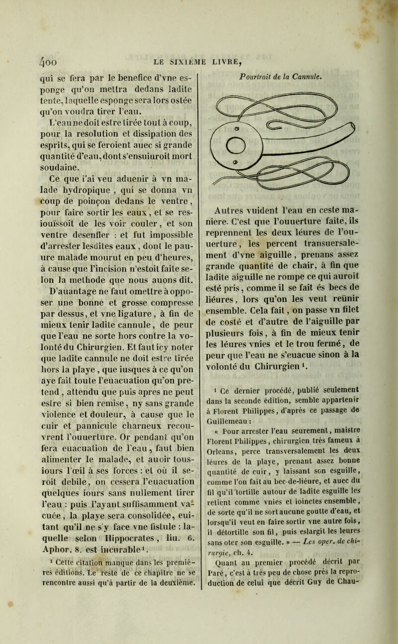 qui se fera par le bénéfice d’vne es- ponge qu’on mettra dedans ladite tente, laquelle esponge sera lors ostée qu’on voudra tirer l’eau. L’eau ne doit est re tirée tout à coup, pour la résolution et dissipation des esprits, qui se feroient auec si grande quantité d’eau,donts’ensuiuroit mort soudaine. Ce que i'ai veu aduenir à vn ma- lade hydropique , qui se donna vn coup de poinçon dedans le ventre, pour faire sortir les eaux, et se res- iouïssoit de les voir couler, et son ventre desenfler : et fut impossible d’arrester lesdites eaux, dont le pau- ure malade mourut en peu d’heures, à cause que l’incision n’estoit faite se- lon la méthode que nous auons dit. D’auantage ne faut omettre à oppo- ser une bonne et grosse compresse par dessus, et vne ligature, à fin de mieux tenir ladite cannule, de peur que l’eau ne sorte hors contre la vo- lonté du Chirurgien. Etfauticy noter que ladite cannule ne doit estre tirée hors la playe, que iusques à ce qu’on aye fait toute l’euacuation qu’on pré- tend , attendu que puis apres ne peut estre si bien remise, ny sans grande violence et douleur, à cause que le cuir et pannicule charneux recou- vrent l’ouuerture. Or pendant qu’on fera euacuation de l’eau, faut bien alimenter le malade, et auoir tous- iours 1 œil à ses forces : et où il se- roit debile, on cessera l’euacuation quelques iours sans nullement tirer l’eau : puis l’ayant suffisamment va- cuée , la playe sera consolidée, eui- tant qu’il ne s y face vne fistule : la- quelle selon Hippocrates, liu. G. Aphor. 8. est incurable1. 1 Cette citation manque dans les premiè- res éditions. Le reste de ce chapitre ne se rencontre aussi qu’à partir de la deuxième. Pourlrait de la Cannule. Autres vuident l’eau en ceste ma- niéré. C’est que l’ouuerture faite, ils reprennent les deux léures de l’ou- uerture, les percent transuersale- ment d’vne aiguille, prenans assez grande quantité de chair, à fin que ladite aiguille ne rompe ce qui auroil esté pris, comme il se fait és becs de liéures, lors qu’on les veut reünir ensemble. Cela fait, on passe vn filet de costé et d’autre de l’aiguille par plusieurs fois, à fin de mieux tenir les léures vnies et le trou fermé, de peur que l’eau ne s’euacue sinon à la volonté du Chirurgien1. 1 Ce dernier procédé, publié seulement dans la seconde édition, semble appartenir à Florent Philippes, d’après ce passage de Guillemeau : « Pour arrester l’eau seurement, maistre Florent Philippes, chirurgien très fameux à Orléans, perce transversalement les deux léures de la playe, prenant assez bonne quantité de cuir, y laissant son esguille, comme l’on fait au bec-de-liéure, et auec du fil qu’il tortille autour de ladite esguille les retient comme vnies et ioincles ensemble , de sorte qu’il ne sort aucune goutte d’eau, et lorsqu’il veut en faire sortir vne autre fois, il détortille son fil, puis eslargil les leures sans oter son esguille. » — Les uper. de chi- rurgie, ch. 4. Quant au premier procédé décrit par Paré, c’est à très peu de chose près la repro- duction de celui que décrit Guy de Chau-