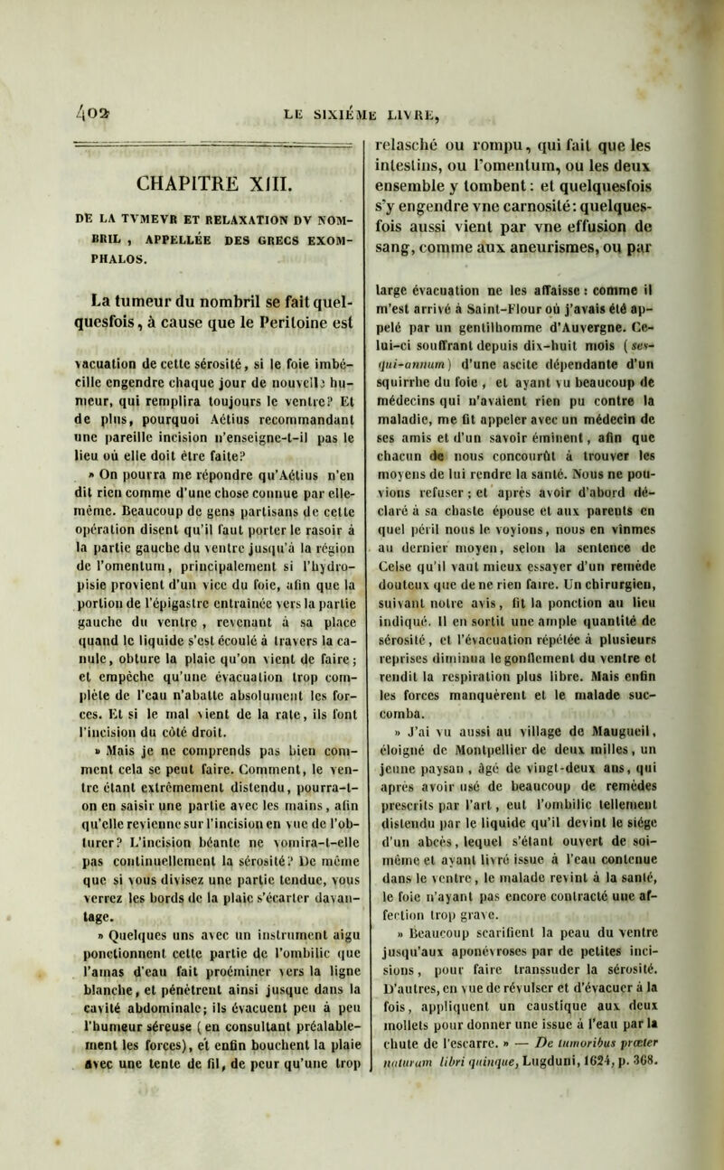 CHAPITRE XIII. DE LA TVMEVR ET RELAXATION DV NOM- BRIL , APPELLÉE DES GRECS EXOM- PHALOS. La tumeur du nombril se fait quel- quesfois, à cause que le Péritoine est \acuation de cette sérosité, si le foie imbé- cille engendre chaque jour de nouvel); hu- meur, qui remplira toujours le ventre? Et de plus, pourquoi Aétius recommandant une pareille incision n’enseigne-t-il pas le lieu où elle doit être faite? » On pourra me répondre qu’Aétius n’en dit rien comme d’une chose connue par elle- même. Beaucoup de gens partisans de celle opération disent qu’il faut porter le rasoir à la partie gauche du ventre jusqu’à la région del’omentum, principalement si l’hydro- pisie provient d’un vice du foie, afin que la portion de l’épigastre entraînée vers la partie gauche du ventre , revenant à sa place quand le liquide s'est écoulé à travers la ca- nule, obture la plaie qu’on vient de faire; cl empêche qu’une évacuation trop com- plète de l’eau n’abatte absolument les for- ces. Et si le mal vient de la rate, ils font l'incision du côté, droit. » Mais je ne comprends pas bien com- ment cela se peut faire. Comment, le ven- tre étant extrêmement distendu, pourra-t- on en saisir une partie avec les mains, afin qu’elle revienne sur l’incision en vue de l’ob- turer? L’incision béante ne vomira-t-elle pas continuellement la sérosité? De même que si vous divisez une partie tendue, vous verrez les bords tic la plaie s’écarter davan- tage. » Quelques uns avec un instrument aigu ponctionnent cette partie de l’ombilic que l’atnas d’eau fait proéminer vers la ligne blanche, et pénètrent ainsi jusque dans la cavité abdominale; ils évacuent peu à peu l’humeur séreuse (en consultant préalable- ment les forces), et enfin bouchent la plaie avec une tente de fil, de peur qu’une trop relasché ou rompu, qui fait que les intestins, ou l’omentum, ou les deux ensemble y tombent : et quelquesfois s’y engendre vne carnosité: quelques- fois aussi vient par vne effusion de sang, comme aux aneurisraes, ou par large évacuation ne les affaisse : comme il m’est arrivé à Saint-Flour où j’avais été ap- pelé par un gentilhomme d’Auvergne. Ce- lui-ci souffrant depuis dix-huit mois ( sev- qui-anmim) d’une ascite dépendante d’un squirrhe du foie , et ayant vu beaucoup de médecins qui n’avaient rien pu contre la maladie, me fit appeler avec un médecin de ses amis et d’un savoir éminent, afin que chacun de nous concourût à trouver les moyens de lui rendre la santé. Nous ne pou- vions refuser ; et après avoir d’abord dé- claré à sa chaste épouse et aux pareuts en quel péril nous le voyions, nous en vînmes au dernier moyen, selon la sentence de Celse qu’il vaut mieux essayer d’un remède douteux que de ne rien faire. Un chirurgien, suivant notre avis, fit la ponction au lieu indiqué. 11 en sortit une ample quantité de sérosité, et l’évacuation répétée à plusieurs reprises diminua legonllement du ventre et rendit la respiration plus libre. Mais enfin les forces manquèrent et le malade suc- comba. » J’ai vu aussi au village de Maugueil, éloigné de Montpellier de deux milles, un jeune paysan , âgé de vingt-deux ans, qui après avoir usé de beaucoup de remèdes prescrits par l’art, eut l’ombilic tellement distendu par le liquide qu’il devint le siège d’un abcès, lequel s’étant ouvert de soi- mème et ayant livré issue à l’eau contenue dans le ventre, le malade revint à la santé, le foie n’ayant pas encore contracté une af- fection trop grave. » Beaucoup scarifient la peau du ventre jusqu’aux aponévroses par de petites inci- sions , pour faire transsuder la sérosité. D’autres, cri vue de révulser et d’évacuer à la fois, appliquent un caustique aux deux mollets pour donner une issue à l’eau par la chute de l’escarre. » — De lumoribus jnœter nuiurum libri qiiinque, Lugduni, 1624, p. 368.