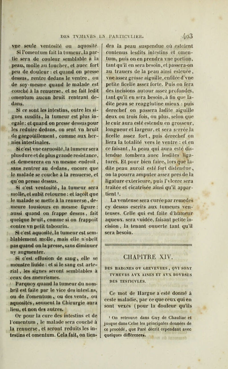 vue seule ventosité ou aquosité. Si Fomentum fait la tumeur, la par- tie sera de couleur semblable à la peau, molle au toucher, et auec fort peu de douleur : et quand on presse dessus, rentre dedans le ventre, ou de soy-mesme quand le malade est couché à la renuerse, et ne fait ledit omentum aucun bruit rentrant de- dans. Si ce sont les intestins, outre les si- gnes susdits, la tumeur est plus in- égalé: et quand on presse dessus pour les réduire dedans, on sent vn bruit de gargouillement, comme aux her- nies intestinales. Si c’est vnecarnosité,la tumeur sera plusdure et de plus grande résistance, et demeurera en vn mesme endroit, sans rentrer au dedans, encore que le malade se couche à la renuerse, et qu'on presse dessus. Si c’est ventosité, la tumeur sera molle, et subit retourne : et iaçoit que le malade se mette à la renuerse, de- meure tousiours en mesme ligure : aussi quand on frappe dessus, fait quelque bruit, comme si on frappoit contre vn petit tabourin. Si c’est aquosité, la tumeur est sem- blablement molle, mais elle n'obeït pas quand on la presse, sans diminuer ny augmenter. Si c’est effusion de sang, elle se monstre liuide : et si le sang est arte- rial, les signes seront semblables à ceux des aneurismes. Parquoy quand la tumeur du nom- bril est faite par le vice des intestins, ou de Fomentum, ou des vents, ou aquosités, sauuent la Chirurgie aura lieu, et non des autres. Or pour la cure des intestins et de Fomentum , le malade sera couché à la renuerse, et seront réduits les in- testins et omentum. Cela fait, on tien- dra la peau suspendue où estoient contenus lesdits intestins et omen- tum, puis on en prendra vne portion, tant qu’il en sera besoin, et passera-on au trauers de la peau ainsi esleuée, vne assez grosse aiguille, enfilée d’vne petite ficelle assez forte. Puis on fera des incisions autour assez profondes, tant qu’il en sera besoin, à fin que la- dite peau se reagglutine mieux : puis derechef on passera ladite aiguille deux ou trois fois, ou plus, selon que le cuir aura esté estendu en grosseur, longueur et largeur, et sera serrée la ficelle assez fort, puis derechef on liera la totalité vers le ventre : et en ce faisant, la peau qui aura esté dis- tendue tombera auec lesdites liga- tures. Et pour bien faire, lorsque la- dite peau auroit esté fort distendue, on la pourra amputer assez près de la ligature extérieure, puis l’vlcere sera traitée et cicatrisée ainsi qu’il appar- tient *. La venteuse sera curée par remedes cy dessus escrils aux tumeurs ven- teuses. Celle qui est faite d’humeur aqueux, sera vuidée, faisant petite in- cision , la tenant ouuerte tant qu’il sera besoin. CHAPITRE XIV. DES HARGNES OV GREVEVRES , QVI SONT TVMEVRS AVX AINES ET AVX BOVRSES DES TEST1CVLES. Ce mot de Hargne a esté donné à ceste maladie, par ce que ceux qui en sont vexés (pour la douleur qu’ils 1 On retrouve dans Guy de Chauliac et jusque dans Celse les principales données de ce procédé, que Paré décrit cependant avec quelques différences.