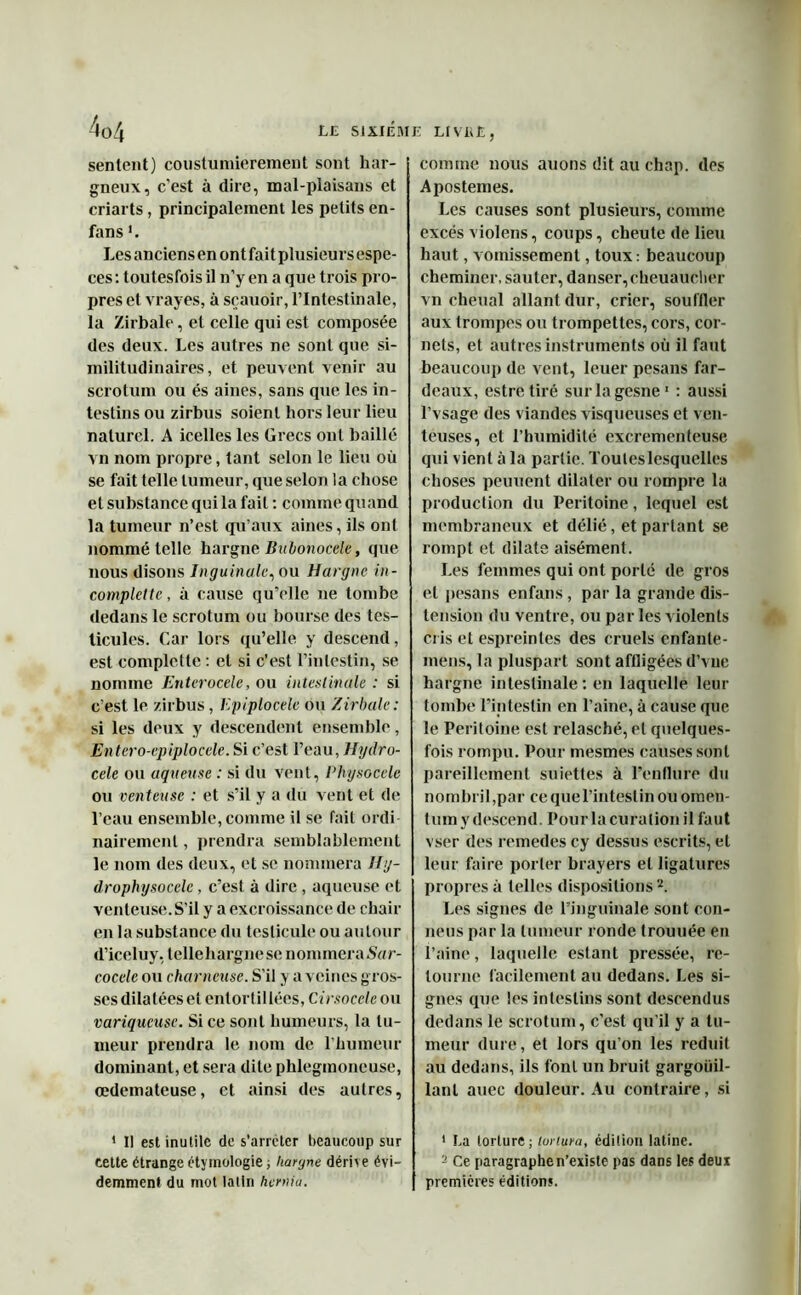 sentent) coustumierement sont har- gneux, c’est à dire, mal-plaisans et criarts , principalement les petits en- fans '. Les anciens en ont fait plusieurs espe- ces : toutesfois il n’y en a que trois pro- pres et vrayes, à sçauoir, l’intestinale, la Zirbale, et celle qui est composée des deux. Les autres ne sont que si- militudinaires, et peuvent venir au scrotum ou és aines, sans que les in- testins ou zirbus soient hors leur lieu naturel. A icelles les Grecs ont baillé vn nom propre, tant selon le lieu où se fait telle tumeur, que selon la chose et substance qui la fait : comme quand la tumeur n’est qu’aux aines, ils ont nommé telle hargne Bubonocele, que nous disons Inguinale, ou Hargne in- complelte, à cause qu’elle ne tombe dedans le scrotum ou bourse des tes- ticules. Car lors qu’elle y descend, est complette : et si c’est l’intestin, se nomme Entcrocele, ou intestinale : si c’est le zirbus, Epiplocèle ou Zirbale: si les deux y descendent ensemble, Entero-epiplocele. Si c’est l’eau, Hydro- cèle ou aqueuse : si du vent, Physocele ou venteuse : et s’il y a du vent et de l’eau ensemble, comme il se fait ordi nairemenl, prendra semblablement le nom des deux, et se nommera Hy- drophysocelc, c’est à dire, aqueuse et venteuse. S’il y a excroissance de chair en la substance du testicule ou autour d’iceluy, tellehargnese nommera .SYrr- cocele ou chômeuse. S’il y avoines gros- ses dilatées et entortillées, Cirsocele ou variqueuse. Si ce sont humeurs, la tu- meur prendra le nom de l’humeur dominant, et sera dite phlegmoneuse, œdémateuse, et ainsi des autres, ’ Il est inutile de s'arrêter beaucoup sur cette étrange étymologie ; hargne dérive évi- demment du mot latin hernia. comme nous auons dit au chap. des Apostemes. Les causes sont plusieurs, comme excès violens, coups, cheute de lieu haut, vomissement, toux: beaucoup cheminer, sauter, danser, cheuauclier vn chenal allant dur, crier, souffler aux trompes ou trompettes, cors, cor- nets, et autres instruments où il faut beaucoup de vent, leuer pesans far- deaux, estretiré surlagesne1 : aussi l’vsage des viandes visqueuses et ven- teuses, et l’humidité excrementeuse qui vient à la partie. Touteslesquelles choses peuuent dilater ou rompre la production du Péritoine, lequel est membraneux et délié, et partant se rompt et dilate aisément. Les femmes qui ont porté de gros et pesans enfans , par la grande dis- tension du ventre, ou par les violents cris et espreintes des cruels cnfanle- mens, la pluspart sont affligées d’vue hargne intestinale : en laquelle leur tombe l’intestin en l’aine, à cause que le Péritoine est relasché, et quelques- fois rompu. Pour mesmes causes sont pareillement suiettes à l’enflure du nombril,par ce que l’intestin ou omen- tum y descend. Pour la curation il faut vser des remedes cy dessus escrits, et leur faire porter brayers et ligatures propres à telles dispositions 2. Les signes de l’inguinale sont con- neus par la tumeur ronde trouuée en l’aine, laquelle estant pressée, re- tourne facilement au dedans. Les si- gnes que les intestins sont descendus dedans le scrotum, c’est qu’il y a tu- meur dure, et lors qu’on les réduit au dedans, ils font un bruit gargouil- lant auec douleur. Au contraire, si 1 La torture; tortura, édition latine. 2 Ce paragraphen’existe pas dans les deux premières éditions.