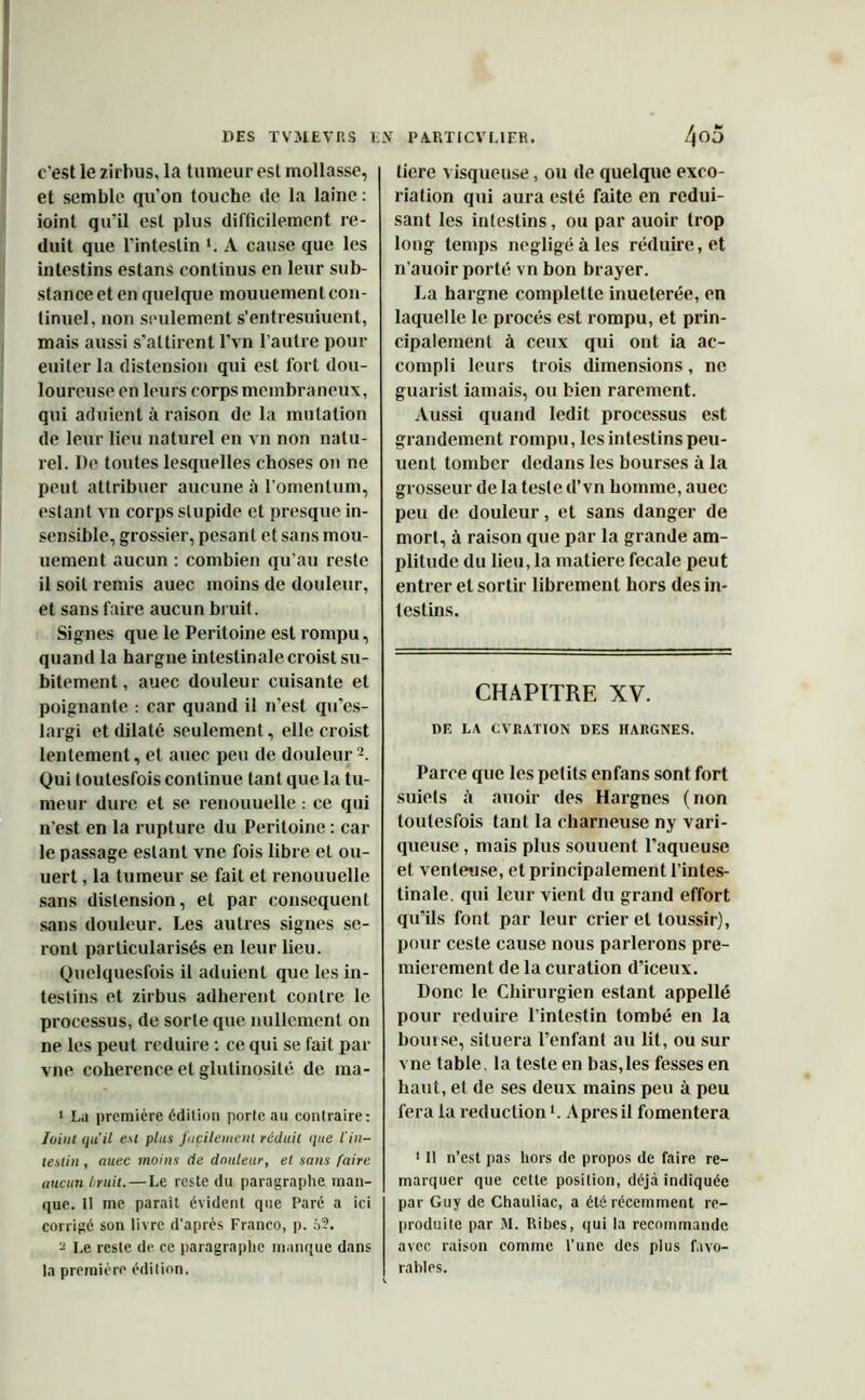 c’est le zirbus, la tumeur est mollasse, et semble qu'on touche île la laine : ioinl qu’il est plus difficilement ré- duit que l’intestin *. A cause que les intestins estans continus en leur sub- stance et en quelque mouueinent con- tinuel, non seulement s’entresuiuent, mais aussi s’attirent l’vn l’autre pour euiter la distension qui est fort dou- loureuse en leurs corps membraneux, qui aduient à raison de la mutation de leur lieu naturel en vn non natu- rel. De toutes lesquelles choses on ne peut attribuer aucune à l’omentum, estant vn corps stupide et presque in- sensible, grossier, pesant et sans mou- uement aucun : combien qu’au reste il soit remis auec moins de douleur, et sans faire aucun bruit. Signes que le Péritoine est rompu, quand la hargne intestinale croist su- bitement , auec douleur cuisante et poignante : car quand il n’est qu’es- largi et dilaté seulement, elle croist lentement, et auec peu de douleur2. Qui toutesfois continue tant que la tu- meur dure et se renouuelle : ce qui n’est en la rupture du Péritoine : car le passage estant vne fois libre et ou- uert, la tumeur se fait et renouuelle sans distension, et par conséquent sans douleur. Les autres signes se- ront particularisés en leur lieu. Quelquesfois il aduient que les in- testins et zirbus adhèrent contre le processus, de sorte que nullement on ne les peut réduire : ce qui se fait par vne cohérence et glutinosité de ma- 1 La première édition porte au contraire: Joint qu'il eu plus facilement réduit que l'in- testin , auec moins (le douleur, et sans faire aucun bruit. — Le reste du paragraphe man- que. Il me paraît évident que Paré a ici corrigé son livre d’après Franco, p. :>?. a Le reste de ce paragraphe manque dans la première édition. tiere visqueuse, ou de quelque exco- riation qui aura esté faite en rédui- sant les intestins, ou par auoir trop long temps négligé à les réduire, et n’auoir porté vn bon brayer. La hargne complette inueterée, en laquelle le procès est rompu, et prin- cipalement à ceux qui ont ia ac- compli leurs trois dimensions, ne guarist iamais, ou bien rarement. Aussi quand ledit processus est grandement rompu, les intestins peu- uent tomber dedans les bourses à la grosseur de la teste d’vn homme, auec peu de douleur, et sans danger de mort, à raison que par la grande am- plitude du lieu, la matièrefecale peut entrer et sortir librement hors des in- testins. CHAPITRE XV. RF. LA CVRATION DES HARGNES. Parce que les petits enfans sont fort suiets h auoir des Hargnes (non toutesfois tant la charneuse ny vari- queuse , mais plus souuent l’aqueuse et venteuse, et principalement l’intes- tinale. qui leur vient du grand effort qu’ils font par leur crier et loussir), pour ceste cause nous parlerons pre- mièrement de la curation d’iceux. Donc le Chirurgien estant appelle pour réduire l’intestin tombé en la bourse, situera l’enfant au lit, ou sur vne table, la teste en bas,les fesses en haut, et de ses deux mains peu à peu fera la réduction1. Apres il fomentera 1 II n’est pas hors de propos de faire re- marquer que cette position, déjà indiquée par Guy de Chauliac, a été récemment re- produite par M. Ribes, qui la recommande avec raison comme l’une des plus favo- rables.