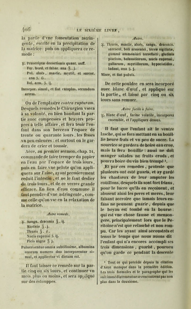 Autre. la partie d’vne fomentation astrin- gente, escrite en la précipitation de la matrice: puis on appliquera ce re- mede : if. Præscriptæ decoctionis quant, suff. Far. bord, et t'abar. ana § . j. Put. aloës, mastic, myrlil. et sarcoc. ana 3. G. Bol. arm. 3. ij. Incorpor. sinnil, et fiat cataplas. secundum artein. Ou de l’emplastre contra rupturam. Desquels remedes le Chirurgien vsera à sa volonté, en bien bandant la par- tie auec compresses et brayers pro- pres à telle affaire , et fera tenir l’en- fant dans son berceau l’espace de trente ou quarante iours , les fesses vn peu esleuées : et surtout on le gar- dera de crier et toussir. Aëce, au premier sermon, chap. 24, commande de faire tremper du papier en l'eau par l’espace de trois iours, puis en faire vne pelote qu’on appli- quera sur l’aine, ayanl premièrement réduit l’intestin , et ne le faut deslier de trois iours, et de ce verrez grande efficace. En lieu d’eau commune il faut prendre d’vne astringente , com- me celle qu’on vse en la relaxation de la matrice. Autre remede. 7f. Sangu. draconis § . ij. Maslicis §.j. Thuris §. fi. Nucis cupressi 3. ij. Picis nigræ § j. Puluerisenturomnia subtilissime, albumina ouorum numéro duo incorporentur si- mul, et applicetur vl dictum est. Il faut laisser ce remede sur la par- tie cinq ou six iours, et continuer vn mois, plus ou moins, et sera appliqué sur des eslouppes. ’2f.. Thuris, mastic, aloës, sangu. draconis. sarcocol. boli armenici, terræ sigillatæ, gummi ammoniaci torrefacti, glutinis piscium, balaustiorum, nucis cupressi, gallarum, myrtillorum, hypocislidos, ladani, ana 3. j. Misce, et fiat puluis. De celte pouldre en sera incorporé auec blanc d’œuf, et appliqué sur la partie, et laissé par cinq ou six iours sans remuer. Autre facile à faire. If. Blanc d’œuf, farine volatile, incorporez ensemble, et l’appliquez dessus. Il faut que l’enfant ait le ventre lascbe, qui se fera mettant en sa bouil- lie beure frais et vn peu de sucre, lia nourrice se gardera de boire eau crue, mais la fera bouillir : aussi ne doit manger salades ne fruits cruds , et pourra boire du vin bien trempé *. Et par ces remedes , proteste que plusieurs ont esté guaris, et ay gardé les chastreux de leur amputer les coüillons, desquels ils sont fort frians, pour le lucre qu’ils en reçoiuent, et abusent ainsi les peres et meres, leur faisant accroire que iamais leurs en- fans ne peuuenl guarir , depuis que le boyau est tombé en la bourse : qui est vne chose fausse et menson- gère, principalement lors que le Pé- ritoine n’est que relasché et non rom- pu. Caries ayant ainsi accoustrés et tenus le temps que nous auons dit l’enfant qui n’a encores accompli ses trois dimensions , guarist, pourueu qu’on garde ce pendant la descenle 1 Tout ce qui précède depuis la citation d’Aëce manque dans la première édition. Les trois formules et le paragraphe qui les suit immédiatement ne se rencontrent pas non plus dans la deuxième.
