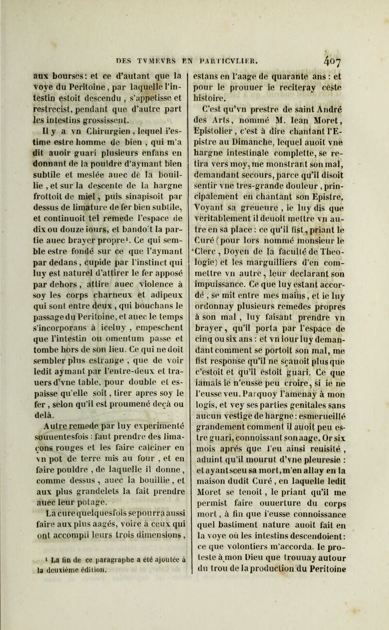 aux bourses: et ce d’autant que la voye du Péritoine, par laquelle l’in- testin estoit descendu , s’appetisse et restrecist, pendant que d’autre part les intestins grossissent. Il y a vn Chirurgien , lequel i’es- time estre homme de bien , qui m’a dit auoir guari plusieurs enfans en donnant de la pouldre d’aymant bien subtile et meslée auec de la bouil- lie , et sur la descente de la hargne frottoit de miel, puis sinapisoit par dessus de limature de fer bien subtile, et continuoit tel remede l’espace de dix ou douze iours, et bando't la par- tie auec brayer propre*. Ce qui sem- ble estre fondé sur ce que l’aymant par dedans, cupide par l’instinct qui luy est naturel d’attirer le fer apposé par dehors , attire auec violence à soy les corps charneux et adipeux qui sont entre deux , qui bouchans le passage du Péritoine, et auec le temps s’incorporans à iceluy , empeschent que l’intestin ou omentum passe et tombe hors de son lieu. Ce qui ne doit sembler plus eslrange , que de voir ledit aymant par l’entre-deux et tra- uersd’vne table, pour double et es- paisse qu elle soit, tirer apres soy le fer , selon qu’il est proumené deçà ou delà. Autre remede par luy expérimenté souuentesfois : faut prendre des lima- çons rouges et les faire calciner en vn pot de terre mis au four , et en faire pouldre , de laquelle il donne , comme dessus , auec la bouillie , et aux plus grandelets la fait prendre auec leur potage. La curequelquesfois sepourra aussi faire aux plus aagés, voire à ceux qui ont accompli leurs trois dimensions, 1 La fin de ce paragraphe a été ajoutée à la deuxième édition. estans en l’aage de quarante ans : et pour le prouuer ie reciteray ceste histoire. C'est qu’vn prestre de saint André des Arts, nommé M. Iean Moret, Epislolier, c’est à dire chantant l’E- pistre au Dimanche, lequel auoit vne hargne intestinale complette, se re- tira vers moy, me monslrant son mal, demandant secours, parce qu’il disoit sentir vne tres-grande douleur, prin- cipalement en chantant son Epistre. Voyant sa greueure , ie luy dis que véritablement il deuoil mettre vn au- tre en sa place : ce qu’il list, priant le Curé (pour lors nommé monsieur le ‘Clerc , Doyen de la faculté de Théo- logie) et les marguilliers d’en com- mettre vn autre, leur déclarant son impuissance. Ce que luy estant accor- dé , se mit entre mes mains, et ie luy ordonnay plusieurs remedes propres à son mal , luy faisant prendre vn brayer, qu’il porta par l’espace de cinq ou six ans : et vn iour luy deman- dant comment se portoit son mal, me tlst response qu’il ne sçauoit plus que c’esloit et qu’il estoit guari. Ce que iamais ie n'eusse peu croire, si ie ne l’eusse veu.Parquoÿ l’amenay à mon logis, et vey ses parties génitales sans aucun vestige de hargne : esmerueillé grandement comment il auoit peu es- tre guari, connoissant son aage. Or six mois après que l’eu ainsi reuisilé , aduint qu’il mourut d’vne pleuresie : etayantsceu sa mort,m’en allay en la maison dudit Curé, en laquelle ledit Moret se tenoit, le priant qu’il me permist faire ouuerture du corps mort, à fin que i’eusse connoissance quel bastiment nature auoit fait en la voye où les intestins descendoient: ce que volontiers m’accorda. le pro- teste à mon Dieu que trouuay autour du trou de la production du Péritoine