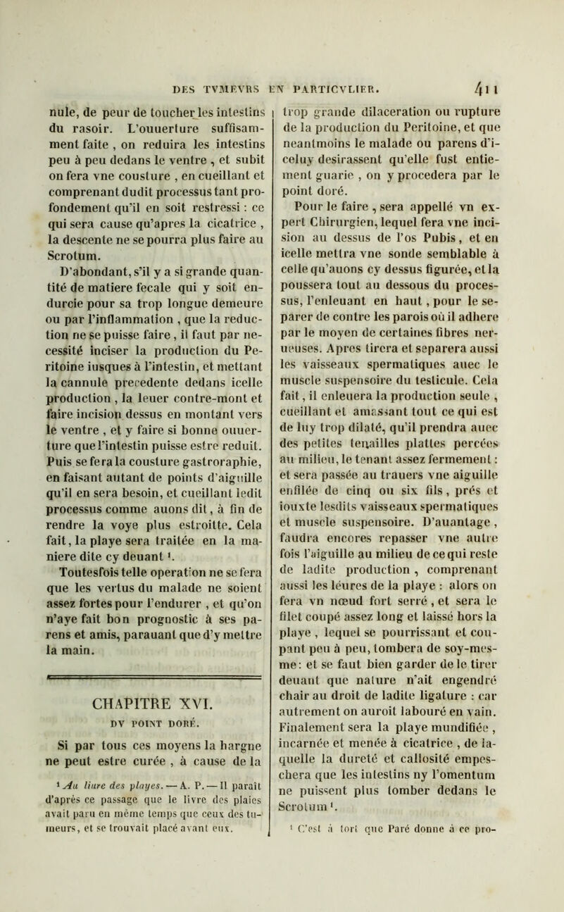 nule, de peur de loucher les inleslins du rasoir. L’ouuerture suffisam- ment faite , on réduira les intestins peu à peu dedans le ventre , et subit on fera vne cousture , en cueillant et comprenant dudit processus tant pro- fondément qu'il en soit restressi : ce qui sera cause qu’apres la cicatrice , la descente ne se pourra plus faire au Scrotum. D’abondant, s’il y a si grande quan- tité de matière fecale qui y soit en- durcie pour sa trop longue demeure ou par l’inflammation , que la réduc- tion ne se puisse faire, il faut par né- cessité inciser la production du Pé- ritoine iusques à l’intestin, et mettant la cannule precedente dedans icelle production , la leuer contre-mont et faire incision dessus en montant vers le ventre , et y faire si bonne ouuer- ture que l'intestin puisse estre réduit. Puis se fera la cousture gastroraphie, en faisant autant de points d’aiguille qu’il en sera besoin, et cueillant ledit processus comme auons dit, à fin de rendre la voye plus estroitte. Cela fait, la playe sera traitée en la ma- niéré dite cy deuant *. Toutesfois telle operation ne se fera que les vertus du malade ne soient assez fortes pour l’endurer , et qu’on n’aye fait bon prognostic à ses pa- rens et amis, parauant que d’y mettre la main. CHAPITRE XVI. DV POINT DORÉ. Si par tous ces moyens la hargne ne peut estre curée , à cause de la 1 Au Hure des play es. — A. P. — Il paraît d’après ce passage que le livre des plaies avait paru en même temps que ceux des tu- meurs, et se trouvait placé avant eux. I trop grande dilacération ou rupture de la production du Péritoine, et que neantmoins le malade ou parens d’i- celuy désirassent qu’elle fust entie- ment guarie , on y procédera par le point doré. Pour le faire , sera appellé vn ex- pert Chirurgien, lequel fera vne inci- sion au dessus de l’os Pubis, et en icelle mettra vne sonde semblable à celle qu’auons cy dessus figurée, et la poussera tout au dessous du proces- sus, l’enleuant en haut , pour le sé- parer de contre les parois où il adhéré par le moyen de certaines fibres ner- ueuses. Apres tirera et séparera aussi les vaisseaux spermatiques auec le muscle suspensoire du testicule. Cela fait, il enleuera la production seule , cueillant et amassant tout ce qui est de luy trop dilaté, qu’il prendra auec des petites tenailles plattes percées au milieu, le tenant assez fermement : et sera passée au trauers vne aiguille enfilée de cinq ou six fils, prés et iouxte lesdits vaisseaux spermatiques et muscle suspensoire. D’auantage , faudra encores repasser vne autre fois l’aiguille au milieu de ce qui reste de ladite production, comprenant aussi les léures de la playe : alors on fera vn nœud fort serré , et sera le filet coupé assez long et laissé hors la playe , lequel se pourrissant et cou- pant peu à peu, tombera de soy-mes- me: et se faut bien garder de le tirer deuant que nature n’ait engendré chair au droit de ladite ligature : car autrement on auroit labouré en vain. Finalement sera la playe mundifiée , incarnée et menée à cicatrice , de la- quelle la dureté et callosité empes- chera que les intestins ny l’omentum ne puissent plus tomber dedans le Scrotum *. C'est à tort que Paré donne à ce pro-