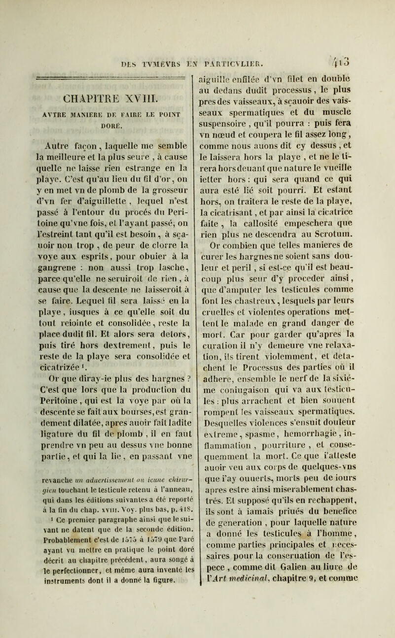 CHAPITRE XV 111. AVTRE MANIERE DF. FAIRE LE POINT DORÉ. Autre façon , laquelle me semble la meilleure et la plus seure , à cause quelle ne laisse rien estrange en la playe. C’est qu’au lieu du fil d’or, on y en met vn de plomb de la grosseur d’vn fer d’aiguillette , lequel n’est passé à l’entour du procès du Péri- toine qu’vne fois, et l’ayant passé, on 1'estreint tant qu’il est besoin , à sça- uoir non trop , de peur de clorre la voye aux esprits, pour obuier à la gangrené : non aussi trop lasche, parce qu’elle ne seruiroit de rien , à cause que la descente ne laisseroit à se faire. Lequel fil sera laissé en la playe, iusques à ce qu’elle soit du tout reiointe et consolidée, reste la place dudit fil. Et alors sera delors, puis tiré hors dextrement, puis le reste de la playe sera consolidée et cicatrizée '. Or que diray-ie plus des hargnes ? C’est que lors que la production du Péritoine , qui est la voye par où la descente se fait aux bourses,est gran- dement dilatée, apres auoir fait ladite ligature du til de plomb , il en faut prendre vn peu au dessus vue bonne partie, et qui la lie , en passant vne revanche un aduerlmemenl au icune chirur- gien touchant le testicule retenu à l’anneau, qui dans les éditions suivantes a clé reporté à la fin du chap. xvm. Voy. plus bas, p. 41S. 1 Ce premier paragraphe ainsi que le sui- vant ne datent que de la seconde édition. Probablement c’est de 1575 à 1570 que Paré ayant vu mettre en pratique le point doré décrit au chapitre précédent, aura songé à le perfectionner, et même aura inventé les instruments dont il a donné la figure. aiguille enfilée d’vn filet en double au dedans dudit processus, le plus près des vaisseaux, àsçauoir des vais- seaux spermatiques et du muscle suspensoire , qu’il pourra : puis fera vn nœud et coupera le fil assez long, comme nous auons dit cy dessus , et le laissera hors la playe , et ne le ti- rera horsdeuant que nature le vueille ietter hors : qui sera quand ce qui aura esté lié soit pourri. Et estant hors, on traitera le reste de la playe, la cicatrisant, et par ainsi la cicatrice faite , la callosité empeschera que rien plus ne descendra au Scrotum. Or combien que telles maniérés de curer les hargnesne soient sans dou- leur et péril, si est-ce qu’il est beau- coup plus seur d’y procéder ainsi, que d’amputer les testicules comme font les chastreux, lesquels par leurs cruelles et violentes operations met- tent le malade en grand danger de mort. Car pour garder qu’apres la curation il n’y demeure vne relaxa- tion, ils tirent violemment, et déta- chent le Processus des parties où il adhéré, ensemble le nerf de la sixiè- me coniugaison qui va aux testicu- les : plus arrachent et bien sonnent rompent les vaisseaux spermatiques. Desquelles violences s’ensuit douleur extreme, spasme, hémorrhagie, in- flammation , pourriture , et consé- quemment la mort. Ce que i’attesle auoir veu aux corps de quelques-vns que i’ay ouuerts, morts peu de iours aines estre ainsi misérablement chas- trés. Et supposé qu’ils en réchappent, ils sont à iamais priués du bénéfice de génération , pour laquelle nature a donné les testicules à l’homme, comme parties principales et neces- saires potirla conserualion de l’es- pece , comme dit Galien au liure de Y Art médicinal, chapitre 9, et comme