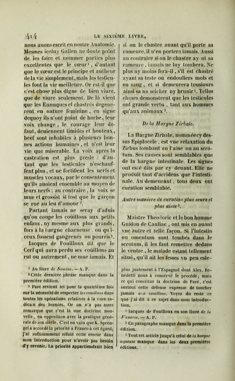 nous auons escrit en nostre Anatomie. Mesmes iceluy Galien ne doute point de les faire et nommer parties plus excellentes que le cœur1 , d’autant que le cœur est le principe et autheur delà vie simplement,mais les testicu- les font la vie meilleure. Or est-il que c’est chose plus digne de bien viure, que de viure seulement. De là vient que les Eunuques et chastrés degene- rent en nature féminine , en signe dequoy ils n’ont point de barbe, leur voix change , le courage leur de- faut, deuiennent timides et honteux, bref sont inhabiles à plusieurs bon- nes actions humaines , et n’est leur vie que misérable. La voix apres la castration est plus gresle : d'au- tant que les testicules n’eschauf- fent plus, et ne fortifient les nerfs et muscles vocaux, par le consentement qu’ils auoient ensemble au moyen de leurs nerfs : au contraire, la voix se mue et grossis! si tost que le garçon se rue au ieu d’amouri. Partant iainais ne seray d’aduis qu’on coupe les coüillons aux petits enfans , ny mesme aux plus grands, fors à la hargne charneuse . ou qu i- ceux fussent gangrenés ou pourris3. Iacques de Fouilloux dit que le Cerf qui aura perdu ses coüillons au rut ou autrement, ne mue iamais. Et 1 Au liure de Sernine. — A. P. 2Celle dernière phrase manque dans la première édition. 3 Paré revient ici pour lu quatrième fois sur la nécessité de respecter les coüillons dans toutes les opérations relatives à la cure ra- dicale des hernies. Or on n’a pas assez remarqué que c’est là une doctrine nou- velle, en opposition avec la pratique géné- rale de son siècle. C’est en vain queK.Spren- gel a accordé la priorité à Franco à cet égard; j’ai suffisamment réfuté cette erreur dans mon introduction pour n’avoir pas besoin d’y revenir. La priorité appartiendrait bien si on le chastre auant qu’il porte sa rameure,il n’en portera iamais. Aussi au contraire si on le chastre ay ni sa rameute , iamais ne luy tombera. Ne plus ny moins fera-il, s’il est chastre ayant sa teste ou endouliers mois et en sang , et si demeurera tousiours ainsi sa ns seieber ny brunir >. Telles choses demonstrent que les testicules ont grande vertu , tant aux hommes qu’aux animaux2. De la Hargne Zirbale. La Hargne Zirbale, nomméecy des- sus Epiplocèle , est vne relaxation du Zirbus tombant en l’aine ou au scro- tum. Ses causes sont semblables que de la hargne intestinale. Les signes ont eslé dits par cy deuanl. Elle ne produit tant d’accidens que l’intesti- nale. Au demeurant, tous deux ont curation semblable. Autre maniéré de curation plus seure et plus aisée3. Maistre Theodoric et le bon homme Guidon de Cauliac , ont mis en auant vne autre et telle façon. Si l’intestin ou omentum sont tombés dans le scrotum, il les faut remettre dedans le ventre , le malade estant tellement situé, qu’il ait les fesses vn peu esle- plus justement à l’Espagnol dont Alex. Be- nedetti nous a conservé le procédé; mais ce qui constitue la doctrine de Paré, c’est surtout cette défense expresse de toucher jamais aux coüillons. Voyez du reste ce que j’ai dit à ce sujet dans mon introduc- tion. 1 Iacques de Fouilloux en son liure de la Venerie. — A. P. - Ce paragraphe manque dans la première édition. 5 Tout cet article jusqu’à celui de la hargne aqueuse manque dans les deux premières éditions.