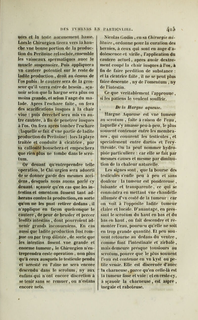 DES TVMfcYHS l.JV l'AKTICVLIEU. uées et la teste aucunement basse. Lors le Chirurgien tirera vers la han- che vne bonne portion de la produc- tion du Péritoine relascbée,ensemble les vaisseaux spermatiques auec le muscle suspensoire. Puis appliquera vn cautere potentiel sur le reste de ladite production , droit au dessus de l'os pubis: le cautere sera de la gros- seur qu’il verra eslre de besoin . sça- uoir selon que la hargne sera plus ou moins grande, et selon l’aage du ma- lade. Apres l'eschare faite, on fera des scarifications iusques à la chair viue : puis derechef sera mis vn au- tre cautere, à fin de penetrer iusques à l’os. On fera apres tomber l’eschare (laquelle se fait d’vne partie de ladite production du Péritoine) : lors la playe traitée et conduite à cicatrice, par sa callosité bouschera et empeschera que rien plus ne tombe dans le scro- tum. , Or deuant qu’entreprendre telle operation, le Chi.urgien sera aduerti de se donner garde des mesmes acci- dens, desquels nous auons parlé cy deuant : sçauoir qu’en cas que les in- testins et omentum fussent tant ad- herans contre la production, en sorte qu’on ne les pust retirer dedans , il n’applique en façon quelconque le cautere, de peur de brusler et percer lesdits intestins , dont pourroient ad- uenir grands inconueniens. En cas aussi que ladite production fust rom- pue ou par trop dilatée, de sorte que les intestins fissent vne grande et enorme tumeur, le Chirurgien n’en- treprendra ceste operation , non plus qu’à ceux ausquels le testicule pendu et arreslé en l’aine ne sera encore descendu dans le scrotum, ny aux enfans qui n onl encore discrétion à se tenir sans se remuer, ou n’estans encore nets. 415 Nicolas Godin , en sa Chirurgie mi- litaire , ordonne pour la curation des hernies, à ceux qui sont en aage d’a- dolescence et virile, l’application du cautere actuel, apres auoir dextre- ment coupé la chair iusques à l’os, à fin de faire perdition de substance : et la cicatrice faite, il ne se peut plus faire descente , ny de l’omentum , ny de l’intestin. Ce que véritablement i’approuue, si les patiens le veulent souffrir. De la Hargne aqueuse. Hargne Aqueuse est vne tumeur au scrotum , faite à raison de l’eau , laquelle s’y amasse peu-à-peu, le plus soutient contenue entre les membra- nes , qui couurenl les testicules , et spécialement entre dartos et l’ery- fhroïde. On la peut nommer hydro- pisie particulière : car elle se fait par mesmes causes et mesme par diminu- tion de la chaleur naturelle. Les signes sont, que la bourse des testicules s’enfle peu à peu et sans douleur . la tumeur est pondereuse , luisante et transparente, ce qui se connoistra en mettant vne chandelle allumée d’vn costé de la tumeur : car on voit à l’opposile ladite tumeur claire et lucide. D’auantage, en pres- sant le scrotum du haut en bas et du bas en haut, on fait descendre et re- monter l’eau, pourueu qu’elle ne soit en trop grande quantité. Et peu son- nent retourne au dedans du ventre , comme font l’intestinale et zirbale, mais demeure presque tousiours au scrotum, pource que le plus souuent l’eau est contenue en vn kyst ou pe- tite vessie. Elle est discernée d’auec “la cbarneuse, parce qu’en celle-là est la tumeur lisse et vnie : et en ceste-cy, à sçauoir la charneuse , est aspre , inégalé et raboteuse.
