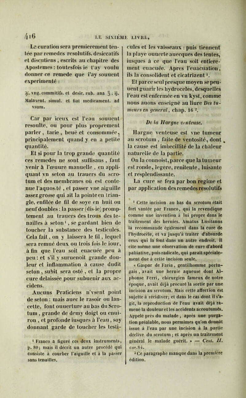 La curation sera premièrement ten- tée par remettes résolutifs, desiccatifs et discutions , escrils au chapitre des Apostemes : toutesfois ie t’ay voulu donner ce remede que i’ay souuent expérimenté : if. vng. commitifs. et desic. rub. ana 5 . ij. Malaxent, siinul. et liai médicament, ad vs u ni. Car par iceux est l’eau souuent resoulle, ou pour plus proprement parler, tarie, beuë et consommée, principalement quand y en a petite quantité. Et si pour la trop grande quantité ces remedes 11e sont suffisons , faut venir à l’œuure manuelle , en appli- quant vn seton au trauers du scro- tum et des membranes où est conte- nue 1’aquos lë , et passer vue aiguille assez grosse qui ait la pointe en trian- gle, enfilée de fil de soye en huit ou neuf doubles : la passer (dis-iej promp- tement au trauers des trous des te- nailles à seton1, se gardant bien de toucher la substance des testicules. Cela fait, on y laissera le fil, lequel sera remué deux ou trois fois le iour, à fin que l’eau soit euacuée peu à peu : et s’il y suruenoit grande dou- leur et inflammation à cause dudit seton , subit sera osté , et la propre cure délaissée pour subuenir aux ac- cidens. Aucuns Praticiens n’vsent point de seton : mais auec le rasoir ou lan- cette, font ouuerture au bas du Scro- tum , grande de demy doigt ou enui- ron , et profonde iusques à l’eau, soy donnant garde de toucher les tesli- 1 Franco a figuré ces deux instruments, 1>. 80; mais il décrit un autre procédé qui consiste à courber l’aiguille et à la passer sans tenailles. cules et les vaisseaux : puis tiennent la playe ouuerte auecques des tentes, iusques à ce que l’eau soit entière- ment euacuée. Apres l’euacuation, ils la consolident et cicatrizent '. Et parce seul presque moyen se peu- lient guarir les hydrocèles, desquelles l’eau est enfermée en vn kyst, comme nous auons enseigné au liure Des tu- meurs en general, chap. 16 2. De la Hargne venteuse. Hargne venteuse est vne tumeur au scrotum , faite de ventosité, dont % la cause est imbécillité de la chaleur naturelle de la partie. On la connoist,parce que la tumeur est ronde, legere, renilente, luisante et resplendissante. La cure se fera par bon régime et par application des remedes résolutifs 1 Cette incision au bas du scrotum était fort vantée par Franco, qui la revendique comme une invention à lui propre dans le traitement des hernies. Amatus Lusitanus la recommande également dans la cure de l’hydrocèle, et va jusqu’à traiter d’absurde ceux qui la font dans un autre endroit. Il cite même une observation de cure d’abord palliative, puis radicale, qui parait spéciale- ment due à celle incision seule. « Gaspar de Faria, gentilhomme portu- gais , avait une hernie aqueuse dont Al- phonse Ferri, chirurgien fameux de notre époque, avait déjà procuré la sortie par une incision au scrotum. Mais celte affection est sujette à récidiver; et dans le cas dont il s’a- git, la reproduction de l’eau avait déjà ra- mené la douleur et les accidents accoutumés. Appelé près du malade , après une purga- tion préalable, nous permîmes qu’on donnât issue à l’eau par une incision à la partie déclive du scrotum ; et après un traitement général le malade guérit. » — C'eut. U. cur. 84. 2Ce paragraphe manque dans la première édition.