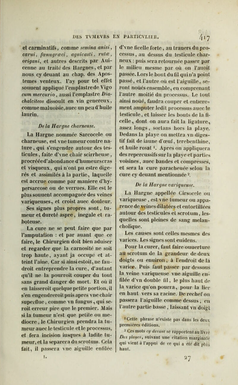 et carminatifs, comme semina anisi, carui, fœnugrœci, agnicasti, rutœ, origani, et autres descrits par Aui- cenne au traité des Hargnes, et par nous cy deuant au chap. des Apos- lemes venteux, l’ay pour tel effet souuent appliqué l’emplastrede Vigo cum mercurio, aussi l’emplastre Dia- chalciteos dissoult en vin genereux, comme maluoisie,auec un peu d’huile laurin. De la Hargne chômeuse. La Hargne nommée Sarcocele ou charneuse, est vne tumeur contre na- ture , qui s’engendre autour des tes- ticules , faite d’vne chair scirrheuse , procrééed’abondance d’humeurscras et visqueux, qui n’ont pu estre digé- rés et assimilés à la partie, laquelle est accrue comme par maniéré d’hy- persarcose ou de verrues. Elle est le plus souuent accompagnée des veines variqueuses, et croist auec douleur. Ses signes plus propres sont, tu- meur et dureté aspre, inégalé et ra- boteuse. La cure ne se peut faire que par l’amputation : et par auant que ce faire, le Chirurgien doit bien aduiser et regarder que la carnosité ne soit trop haute, ayant ja occupé et at- teint l’aine. Car si ainsiestoit, ne fau- droit entreprendre la cure, d’autant qu’il ne la pourroit couper du tout sans grand danger de mort. Et où il en laisseroit quelque petite portion, il s’en engendreroit puis apres vne chair superflue, comme vn fungus, qui se- roit erreur pire que le premier. Mais si la tumeur n’est que petite ou mé- diocre , le Chirurgien prendra la tu- meur auec le testicule et le processus, et fera incision iusques à ladite tu- meur, et la séparera du scrotum. Cela fait, il passera vne aiguille enfilée d’vne ficelle forte, au trauers du pro- cessus , au dessus du testicule char- neux : puis sera retournée passer par le milieu mesme par où on l’auoit passée. Lors le bout du fil qui n’a point passé, et l’autre où est l’aiguille, se- ront noüés ensemble, en comprenant l’autre moitié du processus. Le tout ainsi noué, faudra couper et entière- ment amputer ledit processus auec le testicule, et laisser les bouts de la fi- celle, dont on aura fait la ligature, assez longs, soi tans hors la playe. Dedans la playe on mettra vn diges- tif fait de iaune d’œuf, terebenlhine, et huile rosati. Apres on appliquera des repercussifssurla playe et parties voisines, auec bandes et compresses, et sera la cure paracheuée selon la cure cy deuant mentionnée2. De la Hargne variqueuse. La Hargne appellée Cirsocele ou variqueuse , est vne tumeur ou appa- rence de veines dilatées et entortillées autour des testicules et scrotum, les- quelles sont pleines de sang melan- cholique. Les causes sont celles mesmes des varices. Les signes sont euidens. Pour la curer, faut faire ouuerturc au scrotum de la grandeur de deux doigts ou enuiron, à l’endroit de la varice. Puis faut passer par dessous la veine variqueuse vne aiguille en- filée d’vn double fil, le plus haut de la varice qu’on pourra, pour la lier en haut vers sa racine. De rechef 011 passera l’aiguille comme dessus, en l’autre partie basse , laissant vn doigt ‘Cette phrase n’existe pas dans les deux premières éditions. 2 Ces mots cy devant se rapportent au livre Des plages, suivant une citation marginale qui vient à l’appui de ce qui a été dit plus haut. V I.