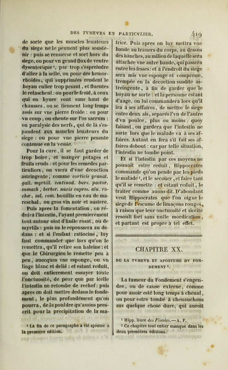 DES TVMEVRS EN de sorte que les muscles leuateurs du siégé ne le peuuent plus souste- nir : puis se renuerse et sort hors du siégé, ou pour vn grand flux de ventre dysentérique1, par trop s’espreindre d’aller à la selle, ou pour des hemor- rhoïdes, qui supprimées rendent le boyau culier trop pesant, et fluentes le relaschent : ou pourle froid, à ceux qui en hyuer vont sans haut de chausses, ou se tiennent long temps assis sur vne pierre froide : ou pour vn coup , ou cheute sur l’os sacrum : ou paralysie des nerfs, qui de là s’es- pandent aux muscles leuateurs du siégé : ou pour vne pierre pesante contenue en la vessie. Pour la cure, il se faut garder de trop boire , et manger potages et fruits cruds : et pour les remedes par- ticuliers, on vsera d’vne décoction astringente, comme corticis granat. gail. myrtill. centinod. burs. pastor. sumach, berber. nucis cupres. alu. ro- chœ, sal. coin, bouillis en eau de ma- reschal, ou gros vin noir et austere. Puis apres la fomentation, on ré- duira l’intestin, l’ayant premièrement tout autour oint d’huile rosat, ou de myrtils : puis on le repoussera au de- dans : et si l’enfant ratiocine, luy faut commander que lors qu’on le remettra, qu’il retire son haleine : et que le Chirurgien le remette peu à peu, auecques vne esponge, ou vn linge blanc et délié : et estant réduit, on doit entièrement essuyer toute l’onctuosité, de peur que par icelle l’intestin ne retombe de rechef : puis apres on doit mettre dedans le fonde- ment , le plus profondément qu’on pourra, de la pouldre qu’auons pres- crit pour la précipitation de la ma- 1 La fin de ce paragraphe a été ajoutée à la première édition. PARTICVLIER. ^9 trice. Puis apres on luy mettra vne bande au trauers du corps, au dessus des hanches, au milieu de laquelle sera attachée vne autre bande, qui passera entre les fesses : et à l’endroit du siégé sera mis vne esponge et compresse, trempée en la décoction susdite as- treingente, à fin de garder que le boyau ne sorte : et la personne estant d’aage, on lui commandera lors qu’il ira à ses affaires, de mettre le siégé entre deux ais, séparés l’vn de l’autre d’vn poulce, plus ou moins : quoy faisant, on gardera que l’intestin ne sorte lors que le malade va à ses af- faires. Autant en fera s’il fait ses af- faires debout : car par telle situation, l’intestin ne tombe point. Et si l’intestin par ces moyens ne pouuoit estre réduit, Hippocrates commande qu’on pende par les pieds le malade ', et le secoüer, et faire tant qu’il se remette : et estant réduit, le traiter comme auons dit. D’abondant veut Hippocrates que l’on oigne le siegede l’escume de limaçons rouges, à raison que leur onctuosité et siccilé resoult fort sans nulle mordicalion , et partant est propre à tel effet. CHAPITRE XX. DE LA TVMEVR ET APOSTEME DV FON- DEMENT 1. La tumeur du Fondement s’engen- dre , ou de cause externe, comme pour auoir esté long temps à cheual, ou pour estre tombé à cheuauchons sus quelque chose dure, qui auroit 1 Hipp. liure des Fistules.—A. P. 2 Ce chapitre tout entier manque dans les deux premières éditions.