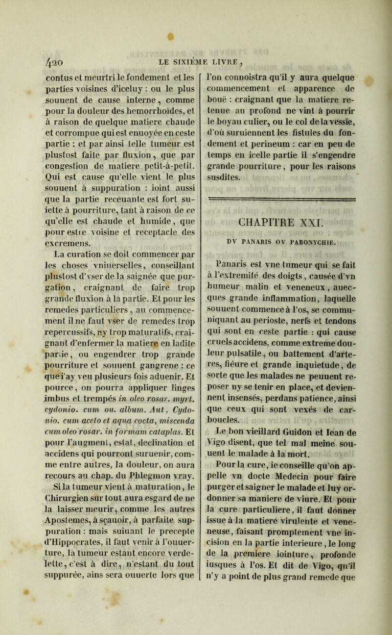 contus et meurtri le fondement et les parties voisines d’iceluy : ou le plus souuent de cause interne, comme pour la douleur des hemorrhoïdes, et à raison de quelque matière chaude et corrompue qui est enuoyée en ceste partie : et par ainsi telle tumeur est plustost faite par fluxion, que par congestion de matière petit-à-petit. Qui est cause qu’elle vient le plus souuent à suppuration : ioint aussi que la partie receuante est fort su- ielte à pourriture, tant à raison de ce qu’elle est chaude et humide, que pour esti e voisine et réceptacle des cxcremens. La curation se doit commencer par les choses vniuerselles, conseillant plustost d’vser de la saignée que pur- gation , craignant de faire trop grande fluxion à la partie. Et pour les remedes particuliers , au commence- ment il ne faut vser de remedes trop repercussifs, ny trop maturatifs, crai- gnant d’enfermer la matière en ladite parue, ou engendrer trop grande pourriture et souuent gangrené : ce quei’ay veu plusieurs fois aduenir. Et pource, on pourra appliquer linges imbus et trempés in oleo rosar. myrt. cydonio. cum ou. album. Aut, Cydo- nio. cum acclo et aqua coda, miscenda cum oleo rosar. in formant cataplas. El pour l’augment, estât, déclination et accidens qui pourront suruenir, com- me entre autres, la douleur, 011 aura recours au chap. du Phlegmon vray. Si la tumeur vient à maturation, le Chirurgien sur tout aura esgard de 11e la laisser meurir, comme les autres Aposlemes, àsçauoir, à parfaite sup- puration : mais suiuant le precepte d’Hippocrates, il faut venir à l'ouuer- ture, la tumeur estant encore verde- lette, c’est à dire, n’estant du tout supputée, ains sera ouuerle lors que l’on connoistra qu’il y aura quelque commencement et apparence de boue : craignant que la matière re- tenue au profond ne vint à pourrir le boyau culier, ou le col de la vessie, d’où suruiennent les fistules du fon- dement et perineum : car en peu de temps en icelle partie il s’engendre grande pourriture, pour les raisons susdites. CHAPITRE XXI. DV PANARIS OV PARONYCHIE. Panaris est vne tumeur qui se fait a l’extremité des doigts, causée d’vn humeur malin et veneneux, auec- ques grande inflammation, laquelle souuent commence à l’os, se commu- niquant au périoste, nerfs et tendons qui sont en ceste partie : qui cause cruels accidens, comme extreme dou- leur pulsatile, ou battement d’arte- res, fiéure et grande inquiétude, de sorte que les malades ne peuuent re- poser ny se tenir en place, et devien- nent insensés, perdans patience, ainsi que ceux qui sont vexés de car- boucles. Le bon vieillard Guidon et Iean de Yigo disent, que tel mal meine sou- uent le malade à la mort. Pour la cure, ie conseille qu’on ap- pelle vn docte Médecin pour faire purger et saigner le malade et luy or- donner sa maniéré de viure. Et pour la cure particulière, il faut donner issue à la matière virulente et vene- neuse, faisant promptement vne in- cision en la partie intérieure, le long de la première iointurc, profonde iusques à l’os. Et dit de Vigo, qu’il n’y a point de plus grand rcmede que