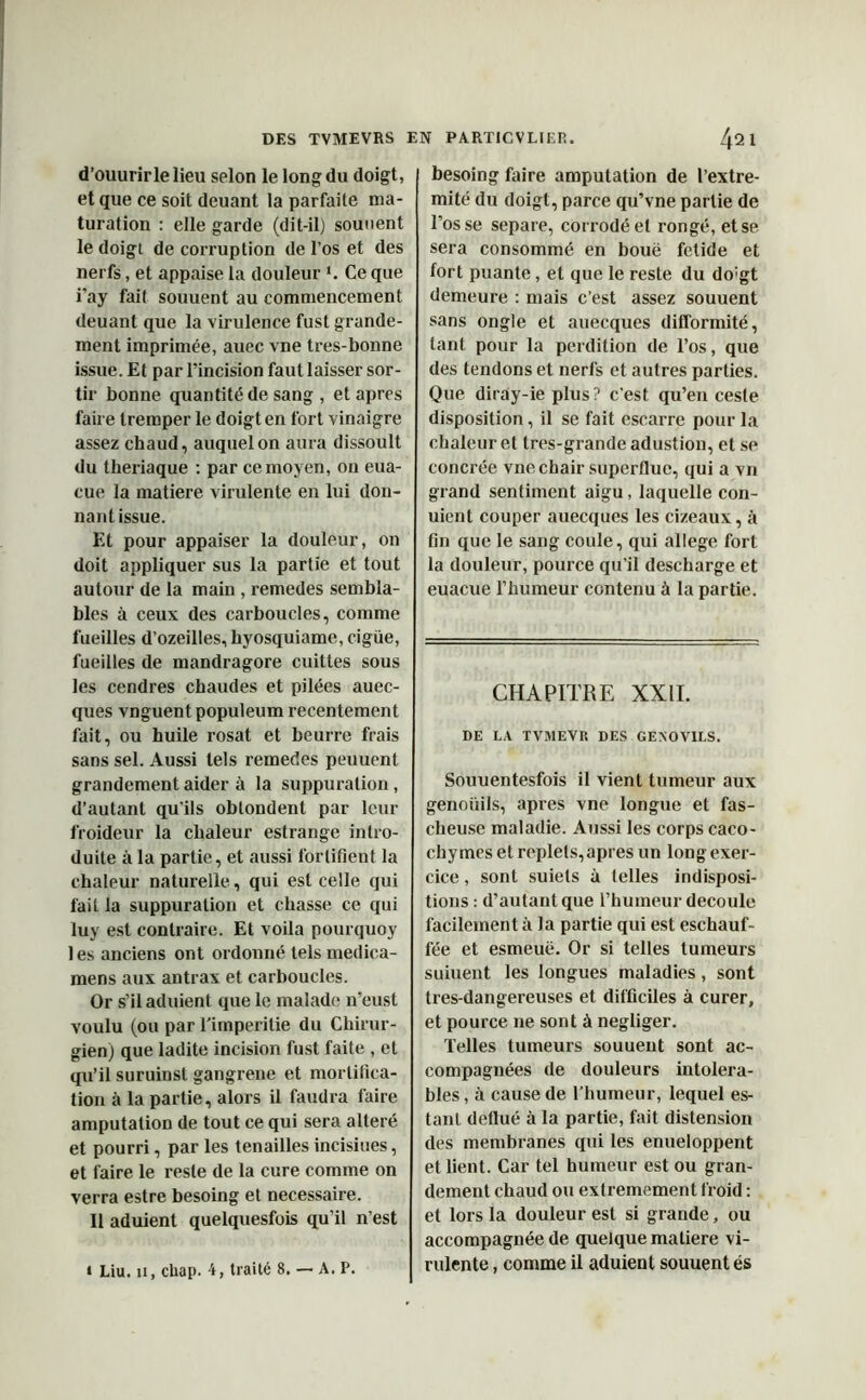 d’ouurirle lieu selon le long du doigt, et que ce soit deuant la parfaite ma- turation : elle garde (dit-il) souuent le doigt de corruption de l’os et des nerfs, et appaise la douleur *. Ce que i’ay fait souuent au commencement deuant que la virulence fust grande- ment imprimée, auec vne tres-bonne issue. Et par l'incision faut laisser sor- tir bonne quantité de sang , et apres faire tremper le doigt en fort vinaigre assez chaud, auquel on aura dissoult du theriaque : par ce moyen, on eua- cue la matière virulente en lui don- nant issue. Et pour appaiser la douleur, on doit appliquer sus la partie et tout autour de la main , remedes sembla- bles à ceux des carboucles, comme fueilles d’ozeilles, hyosquiame, ciguë, fueilles de mandragore cuittes sous les cendres chaudes et pilées auec- ques vnguent populeum recentement fait, ou huile rosat et beurre frais sans sel. Aussi tels remedes peuuent grandement aider à la suppuration, d’autant qu’ils oblondent par leur froideur la chaleur estrange intro- duite à la partie, et aussi fortifient la chaleur naturelle, qui est celle qui fait la suppuration et chasse ce qui luy est contraire. Et voila pourquoy les anciens ont ordonné tels medica- mens aux antrax et carboucles. Or s’il aduient que le malade n’eust voulu (ou par l’imperilie du Chirur- gien) que ladite incision fust faite , et qu’il suruinst gangrené et mortifica- tion à la partie, alors il faudra faire amputation de tout ce qui sera altéré et pourri, par les tenailles incisiues, et faire le reste de la cure comme on verra estre besoing et necessaire. Il aduient quelquesfois qu’il n’est * Liu. ii, cliap. 4, traité 8. — A. P. besoing faire amputation de l’extre- mité du doigt, parce qu’vne partie de l’osse séparé, corrodé et rongé, et se sera consommé en boue fetide et fort puante, et que le reste du do:gt demeure : mais c’est assez souuent sans ongle et auecques difformité, tant pour la perdition de l’os, que des tendons et nerfs et autres parties. Que diray-ie plus? c’est qu’en ceste disposition, il se fait escarre pour la chaleur et tres-grandeadustion, et se concrée vne chair superflue, qui a vn grand sentiment aigu, laquelle con- uient couper auecques les cizeaux, à fin que le sang coule, qui allégé fort la douleur, pource qu’il descharge et euacue l’humeur contenu à la partie. CHAPITRE XXII. DE LA TVMEVR DES GENOVILS. Souuentesfois il vient tumeur aux genoüils, apres vne longue et fas- cheuse maladie. Aussi les corps caco- chymes et replets, apres un long exer- cice , sont suiets à telles indisposi- tions : d’autant que l’humeur découlé facilement à la partie qui est eschauf- fée et esmeuë. Or si telles tumeurs suiuent les longues maladies, sont tres-dangereuses et difficiles à curer, et pource 11e sont à négliger. Telles tumeurs souuent sont ac- compagnées de douleurs intoléra- bles , à cause de l’humeur, lequel es- tant deflué à la partie, fait distension des membranes qui les enueloppent et lient. Car tel humeur est ou gran- dement chaud ou extrêmement froid : et lors la douleur est si grande, ou accompagnée de quelque matière vi- rulente , comme il aduient souuent és