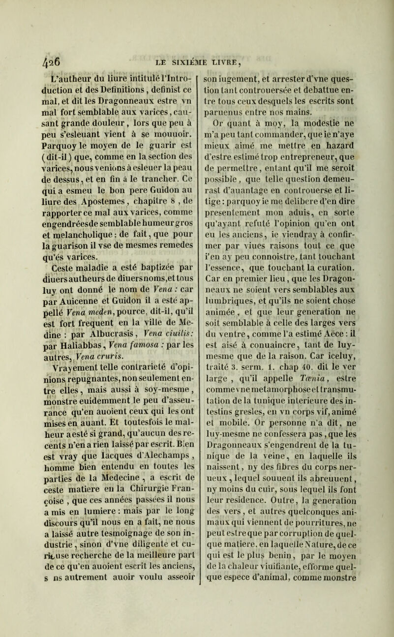 L’autheur du liure intitulé l’Intro- duction et des Définitions, definist ce mal, et dit les Dragonneaux estre vn mal fort semblable aux varices, cau- sant grande douleur, lors que peu à peu s’esleuant vient à se mouuoir. Parquoy le moyen de le guarir est (dit-il) que, comme en la section des varices, nous venions à esleuer la peau de dessus, et en fin à le trancher. Ce qui a esmeu le bon pere Guidon au liure des Apostemes , chapitre 8 , de rapporter ce mal aux varices, comme engendréesde semblable humeur gros et melanchulique : de fait, que pour la guarison il vse de mesmes remedes qu’és varices. Ceste maladie a esté baptizée par diuersautheurs de diuersnoms.ettous luy ont donné le nom de Vena : car par Auicenne et Guidon il a esté ap- pellé Vena meden, pource, dit-il, qu’il est fort frequent en la ville de Me- dine : par Albucrasis, Vena ciuilis: par Haliabbas, Vena famosa : par les autres, Vena cruris. Vrayement telle contrariété d’opi- nions répugnantes, non seulement en- tre elles, mais aussi à soy-mesme , monstre euidemment le peu d’asseu- rance qu’en auoient ceux qui les ont mises en auant. Et toutesfois le mal- heur aesté si grand, qu’aucun des re- cents n’en a rien laissé par escrit. Bien est vray que Iacques d’Alechamps , homme bien entendu en toutes les parties de la Medecine , a escrit de ceste matière en la Chirurgie Fran- çoise , que ces années passées il nous amis en lumière: mais par le long discours qu’il nous en a fait, ne nous a laissé autre tesmoignage de son in- dustrie, sinon d’vue diligente et cu- rieuse recherche de la meilleure part de ce qu’en auoient escrit les anciens, s ns autrement auoir voulu asseoir son iugement, et arrester d'vne ques- tion tant controuersée et débattue en- tre tous ceux desquels les escrits sont paruenus entre nos mains. Or quant à moy, la modestie ne m’a peu tant commander, que ie n’aye mieux aimé me mettre en hazard d’estre estimé trop entrepreneur, que de permettre, entant qu’il me seroit possible, que telle question demeu- rast d’auantage en controuerse et li- tige : parquoy ie me délibéré d’en dire présentement mon aduis, en sorle qu’ayant réfuté l’opinion qu’en ont eu les anciens, ie viendray à confir- mer par viues raisons tout ce que i’en ay peu connoistre, tant touchant l’essence, que touchant la curation. Car en premier lieu, que les Dragon- neaux ne soient vers semblables aux lumbriques, et qu’ils ne soient chose animée, et que leur génération ne soit semblable à celle des larges vers du ventre, comme l’a estimé Aëce : il est aisé à conuaincre, tant de luy- mesme que de la raison. Car iceluy, traité 3. serm. 1. chap 40. dit le ver large , qu'il appelle Tœnia, estre comme vne métamorphosé et transmu- tation de la tunique intérieure des in- testins gresles, en vn corps vif, animé et mobile. Or personne n’a dit, ne luy-mesme ne confessera pas, que les Dragonneaux s’engendrent de la tu- nique de la veine, en laquelle ils naissent, ny des fibres du corps ner- ueux, lequel souuent ils abreuuent, ny moins du cuir, sous lequel ils font leur résidence. Outre, la génération des vers, et autres quelconques ani- maux qui viennent de pourritures, ne peut estre que par corruption de quel- que matière, en laquelle Nature, de ce qui est le plus bénin, par le moyen de la chaleur viuifianle, efforme quel- que espece d’animal, comme monstre