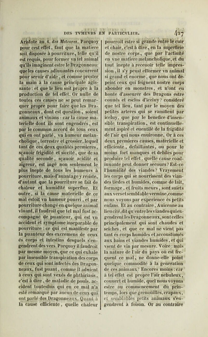 Aristote au 4. des Meteores. Parquoy pour cest effet, faut que la matière soit disposée à pourriture, telle qu’il est requis, pour former vn tel animal qu’ils imaginent estre le Dragonneau: que les causes adiuuantes concurrent pour seruir d’aide, et comme presler la main à la cause principale agis- sante : et que le lieu soit propre à la production de tel effet. Or nulle de toutes ces causes ne se peut remar- quer propre pour faire que les Dra- gonneaux , dont est question, soient animaux et viuans : car la cause ma- terielle dont ils sont engendrés, est par le commun accord de tous ceux qui en ont parlé, vn humeur melan- cholique, terrestre et grossier, lequel tant de ces deux qualités premières, sçauoir frigidité et siccité, que de sa qualité seconde, sçauoir acidité et aigreur, est iugé non seulement le plus inepte de tous les humeurs à pourriture, mais d’auantage y résisté, d’autant que la pourriture se fait de chaleur et humidité superflue. Et outre, si la cause materielle de ce mal estoit vn humeur pourri, et par pourriture changé en quelque animal viuant, il faudroitque tel mal fust ac- compagné de puanteur, qui est vn accident et symptôme inséparable de pourriture : ce qui est manifeste par la puanteur des excremens de ceux és corps et intestins desquels s’en- gendrent des vers. Parquoy il faudroit par mesme moyen, que ce qui exhale par insensible transpiration des corps de ceux qui sont infectés des Dragon- neaux, fust puant, comme il aduient à ceux qui sont vexés de phthiriasis, c’est à dire , de maladie de pouls, ac- cident toutesfois qui en ce mal n’a esté remarqué par aucun de ceux qui ont parlé des Dragonneaux. Quant à la cause efficiente, quelle chaleur pourroit estre si grande entre le cuir et chair, c’est à dire, en la superficie de nostre corps, que par l’actiuité en vne matière melancholique, et du tout inepte à receuoir telle impres- sion , il s’y peust efformer vn animal si grand et enorme, que nous ont dé- peint ceux qui feignent nostre corps abonder en monstres, et n’ont eu honte d’asseurer des Dragons estre couués et esclos d’iceluy? considéré que tel lieu, tant par le moyen des petites arteres qui se ramifient par iceluy, que par le bénéfice d’insen- sible transpiration, est continuelle- ment aspiré et euentilé de la frigidité de l’air qui nous enuironne. Or à ces deux premières causes, materielle et efficiente, defaillantes, ou pour le moins fort manques et debiles pour produire tel effet, quelle cause coad- iuuanle peut donner secours? Est-ce l’humidité des viandes? Vrayement les corps qui se nourrissent des vian- des tiedes et humides, comme de lait, formage, et fruits meurs, sont suiets aux vers et sembl able ver mine,comme nous voyons par expérience és petits enfans. Et au contraire, Auicenne au lieu cité, dit qu’entre les viandes quien- gendren t les Dragonneaux, sont celles principalement qui sont chaudes et seiches, et que ce mal ne vient pas tant és corps humides et accoustumés aux bains et viandes humides, et qui vsent de vin par mesure. Voire : mais la nature de l’air du pays où est fre- quent ce mal, ne donne-elle point quelque commodité à la génération de ces animaux? Encores moins : car à tel effet est propre l’air nébuleux, couuert et humide, quel nous voyons estre au commencement du prin- temps, lors que grenouilles, crapaux, et semblables petits animaux s’en- gendrent à foison. Or au contraire