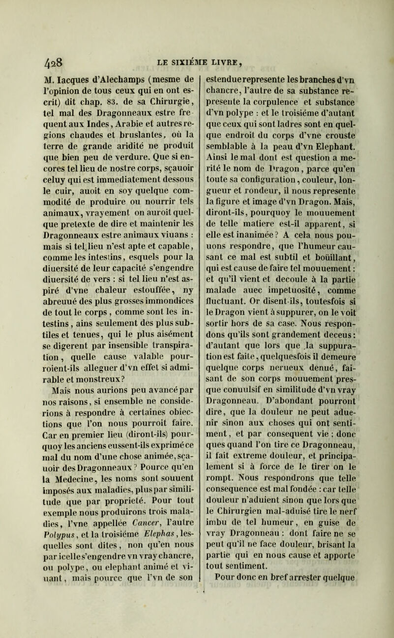 M. Iacques d’Alechamps (mesme de l’opinion de tous ceux qui en ont es- crit) dit chap. 83. de sa Chirurgie, tel mal des Dragonneaux estre fre quent aux Indes, Arabie et autres ré- gions chaudes et bruslantes, où la terre de grande aridité ne produit que bien peu de verdure. Que si en- cores tel lieu de nostre corps, sçauoir celuy qui est immédiatement dessous le cuir, auoit en soy quelque com- modité de produire ou nourrir tels animaux, vrayement on auroit quel- que prelexle de dire et maintenir les Dragonneaux estre animaux viuans : mais si teljieu n’est apte et capable, comme les intesiins, esquels pour la diuersité de leur capacité s’engendre diuersité de vers : si tel lieu n’est as- piré d’vne chaleur estouflèe, ny abreuué des plus grosses immondices de tout le corps , comme sont les in- testins , ains seulement des plus sub- tiles et tenues, qui le plus aisément se digèrent par insensible transpira- tion , quelle cause valable pour- roient-ils alléguer d’vn effet si admi- rable et monstreux? Mais nous aurions peu avancé par nos raisons, si ensemble ne considé- rions à respondre à certaines obiec- tions que l’on nous pourroit faire. Car en premier lieu (diront-ils) pour- quoy les anciens eussent-ils exprimé ce mal du nom d’une chose animée, sça- uoir des Dragonneaux? Pource qu’en la Medecine, les noms sont souuent imposés aux maladies, plus par simili- tude que par propriété. Pour tout exemple nous produirons trois mala- dies, l’vne appellée Cancer, l’autre Polypus, et la troisième Elephas, les- quelles sont dites, non qu’en nous par icelles’engendre vn vray chancre, ou polype, ou éléphant animé et vi- uant, mais pource que l’vn de son estenduereprésente les branches d’vn chancre, l’autre de sa substance re- présente la corpulence et substance d’vn polype : et le troisième d’autant que ceux qui sont ladres sont en quel- que endroit du corps d’vne crouste semblable à la peau d’vn Eléphant. Ainsi le mal dont est question a mé- rité le nom de Dragon, parce qu’en toute sa configuration, couleur, lon- gueur et rondeur, il nous représente la figure et image d’vn Dragon. Mais, diront-ils, pourquoy le mouuement de telle matière est-il apparent, si elle est inanimée ? A cela nous pou- uons respondre, que l’humeur cau- sant ce mal est subtil et boüillant, qui est cause de faire tel mouuement : et qu’il vient et découlé à la partie malade auec impétuosité, comme fluctuant. Or disent ils, toutesfois si le Dragon vient à suppurer, on le voit sortir hors de sa case. Nous respon- dons qu’ils sont grandement deceus: d’autant que lors que .la suppura- tion est faite, quelquesfois il demeure quelque corps nerueux dénué, fai- sant de son corps mouuement pres- que conuulsif en similitude d’vn vray Dragonneau. D’abondant pourront dire, que la douleur ne peut adue- nir sinon aux choses qui ont senti- ment , et par conséquent vie : donc ques quand l’on tire ce Dragonneau, il fait extreme douleur, et principa- lement si à force de le tirer on le rompt. Nous respondrons que telle conséquence est mal fondée : car telle douleur n’aduient sinon que lors que le Chirurgien mal-aduisé tire le nerf imbu de tel humeur, en guise de vray Dragonneau : dont faire ne se peut qu'il ne face douleur, brisant la partie qui en nous cause et apporte tout sentiment. Pour donc en bref arrester quelque