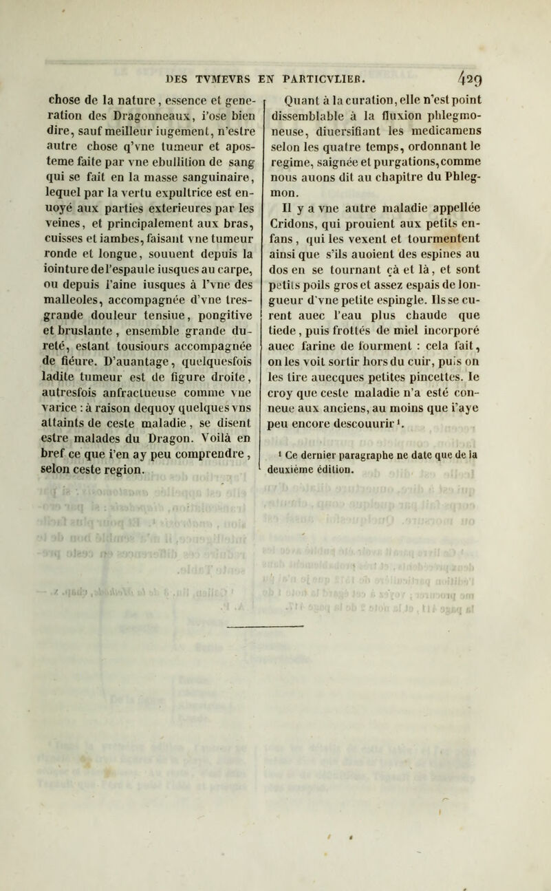chose de la nature, essence et géné- ration des Dragonneaux, i’ose bien dire, sauf meilleur jugement, n’estre autre chose q’vne tumeur et apos- teme faite par vne ébullition de sang qui se fait en la masse sanguinaire, lequel par la vertu expultrice est en- uoyé aux parties extérieures par les veines, et principalement aux bras, cuisses et iambes, faisant vne tumeur ronde et longue, soutient depuis la iointure del’espaule iusquesau carpe, ou depuis i’aine iusqucs à l’vne des malléoles, accompagnée d’vue Ires- grande douleur tensiue, pongitive et bruslante , ensemble grande du- reté, estant tousiours accompagnée de fiéure. D’auantage, quelquesfois ladite tumeur est de figure droite, autresfois anfractueuse comme vne varice : à raison dequoy quelques vns attaints de ceste maladie, se disent eslre malades du Dragon. Voilà en bref ce que i’en a y peu comprendre, selon ceste région. Quant à la curation, elle n’est point dissemblable à la fluxion phlegmo- neuse, diuersifiant les medicamens selon les quatre temps, ordonnant le régime, saignée et purgations, comme nous auons dit au chapitre du Phleg- mon. Il y a vue autre maladie appellée Cridons, qui prouient aux petits en- fans , qui les vexent et tourmentent ainsi que s’ils auoient des espines au dos en se tournant çà et là, et sont petits poils gros et assez espais de lon- gueur d'vne petite espingle. lisse cu- rent auec l’eau plus chaude que tiede, puis frottés de miel incorporé auec farine de tourment : cela fait, on les voit sortir hors du cuir, puis on les lire auecques petites pincettes. le croy que ceste maladie n’a esté con- neue aux anciens, au moins que i’aye peu encore descouurir1. 1 Ce dernier paragraphe ne date que de la deuxième édition.